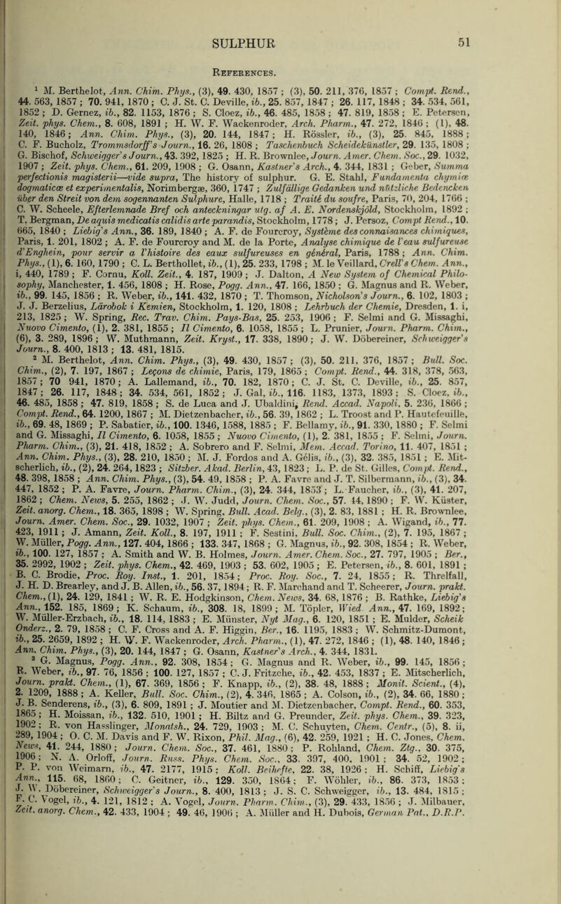 References. 1 M. Berthelot, Ann. Chim. Phys., (3), 49. 430, 1837 ; (3), 50. 211, 376, 1857 ; Compt. Rend., 44. 563, 1857 ; 70. 941, 1870 ; C. J. St. C. Devi lie, ib., 25. 857, 1847 ; 26. 117, 1848 ; 34. 534, 561, 1852 ; D. Gemez, ib., 82. 1153, 1876 ; S. Cloez, ib., 46. 485, 1858 ; 47. 819, 1858 ; E. Petersen, Zeit. phys. Chem., 8. 608, 1891 ; H. W. F. Wackenroder, Arch. Phanrn., 47. 272, 1846 ; (1), 48. 140, 1846; Ann. Chim. Phys., (3), 20. 144, 1847; H. Rossler, ib., (3), 25. 845, 1888; C. F. Bucholz, Trommsdorjf’s Journ., 16. 26, 1808 ; Tascheribuch Scheidekunstler, 29. 135, 1808 ; G. Bischof, Schweigger’s Journ., 43. 392,1825 ; H. R. Brownlee, Journ. Amer. Chem. Soc., 29. 1032, 1907 ; Zeit. phys. Chem., 61. 209, 1908 ; G. Osann, Kastner's Arch., 4. 344, 1831 ; Geber, Sutnma perfectionis magisterii—vide supra, The history of sulphur. G. E. Stahl, Fundamenta chymice dogrnaticae et experimentalis, Norimbergae, 360, 1747 ; Zulfdllige Gedanken und nfitzliche Bedencken uber den Streit von dem sogennanten Sulphure, Halle, 1718 ; Traite du soufre, Paris, 70, 204, 1766 ; C. W. Seheele, Efterlemnade Bref och anteckningar utg. af A. E. Nordenskjold, Stockholm, 1892 ; T. Bergman, De aquis medicatis calidis arte parandis, Stockholm, 1778; J. Persoz, Compt Rend., 10. 665, 1840 ; Liebig's Ann., 36. 189, 1840 ; A. F. de Fourcroy, Systhne des connaisances chimiques, Paris, 1. 201, 1802 ; A. F. de Fourcroy and M. de la Porte, Analyse chimique de l ean sulfureuse j d'Enghein, pour servir a Vhisloire des eaux sulfureuses en general, Paris, 1788; Ann. Chim. Phys., (1), 6. 160, 1790; G. L. Berthollet, ib., (1), 25. 233, 1798; M. le Veillard, Crell's Chem. Ann., 1, 440, 1789 ; F. Cornu, Roll. Zeit., 4. 187, 1909 ; J. Dalton, A New System of Chemical Philo- sophy, Manchester, 1. 456, 1808 ; H. Rose, Pogg. Ann., 47. 166, 1850 ; G. Magnus and R. Weber, ib., 99. 145, 1856 ; R. Weber, ib., 141. 432, 1870 ; T. Thomson, Nicholson's Journ., 6. 102, 1803 ; J. J. Berzelius, Larobok i Kemien, Stockholm, 1. 120, 1808 ; Lehrbuch der Chemie, Dresden, 1. i, 213, 1825; W. Spring, Rec. Trav. Chim. Pays-Bas, 25. 253, 1906; F. Selmi and G. Missaghi, 1 Nuovo Cimento, (1), 2. 381, 1855; II Cimento, 6. 1058, 1855 ; L. Prunier, Journ. Pharm. Chim., (6), 3. 289, 1896; W. Muthmann, Zeit. Kryst., 17. 338, 1890; J. W. Dobereiner, Schweigger’s Journ., 8. 400, 1813 ; 13. 481, 1815. 2 M. Berthelot, Ann. Chim. Phys., (3), 49. 430, 1857 ; (3), 50. 211, 376, 1857 ; Bull. Soc. Chim.., (2), 7. 197, 1867 ; Lemons de chimie, Paris, 179, 1865; Compt. Rend., 44. 318, 378, 563, 1857 ; 70 941, 1870; A. Lallemand, ib., 70. 182, 1870; C. J. St. C. Deville, ib., 25. 857, 1847; 26. 117, 1848; 34. 534, 561, 1852; J. Gal, ib., 116. 1183, 1373, 1893; S. Cloez, ib., 46. 485, 1858 ; 47. 819, 1858 ; S. de Luca and J. Ubaldini^ Rend. Accad. Napoli, 5. 236, 1866 ; Compt. Rend., 64. 1200, 1867 ; M. Dietzenbacher, ib., 56. 39, 1862 ; L. Troost and P. Hautefeuille, ib., 69. 48, 1869 ; P. Sabatier, ib., 100. 1346, 1588, 1885 ; F. Bellamy, ib., 91. 330, 1880 ; F. Selmi and G. Missaghi, II Cimento, 6. 1058, 1855 ; Nuovo Cimento, (1), 2. 381, 1855 ; F. Selmi, Journ. Pharm. Chim., (3), 21. 418, 1852 ; A. Sobrero and F. Selmi, Mem. Accad. Torino, 11. 407, 1851 ; Ann. Chim. Phys., (3), 28. 210, 1850 ; M. J. Fordos and A. Gelis, ib., (3), 32. 385, 1851 ; E. Mit- scherlich, ib., (2), 24. 264,1823 ; Sitzber. Akad. Berlin, 43,1823; L. P. de St. Gilles, Compt. Rend., 48. 398, 1858 ; Ann. Chim. Phys., (3), 54. 49, 1858 ; P. A. Favre and J. T. Silbermann, ib., (3), 34. 447, 1852 ; P. A. Favre, Journ. Pharm. Chim., (3), 24. 344, 1853 ; L. Faucher. ib., (3), 41. 207, 1862 ; Chem. News, 5. 255, 1862 ; J. W. Judd, Journ. Chem. Soc., 57. 44,1890 ; F. W. Kiister, Zeit. anorg. Chem., 18. 365, 1898 ; W. Spring, Bull. Acad. Belg., (3), 2. 83, 1881 ; H. R. Brownlee, Journ. Amer. Chem. Soc., 29. 1032, 1907 ; Zeit. phys. Chem., 61. 209, 1908; A. Wigand, ib., 77. 423, 1911 ; J. Amann, Zeit. Roll., 8. 197, 1911 ; F. Sestini, Bull. Soc. Chim., (2), 7. 195, 1867 ; W. Muller, Pogg. Ann., 127. 404, 1866 ; 133. 347, 1868 ; G. Magnus, ib., 92. 308, 1854 ; R. Weber, ib., 100. 127, 1857 ; A. Smith and W. B. Holmes, Journ. Amer. Chem. Soc., 27. 797, 1905 ; Ber., 35. 2992, 1902 ; Zeit. phys. Chem., 42. 469, 1903 ; 53. 602, 1905 ; E. Petersen,-ib., 8. 601, 1891 ; B. C. Brodie, Proc. Roy. Inst., 1. 201, 1854; Proc. Roy. Soc., 7. 24, 1855; R. Threlfall, J. H. D. Brearley, and J. B. Allen, ib., 56. 37,1894; R. F. Marohand and T. Scheerer, Journ. prakt. Chem., (1), 24. 129, 1841 ; W. R. E. Hodgkinson, Chem. News, 34. 68,1876 ; B. Rathke, Liebig's Ann., 152. 185, 1869; K. Schaum, ib., 308. 18, 1899; M. Topler, Wied Ann., 47. 169, 1892; W. Midler-Erzbach, ib., 18. 114, 1883 ; E. Miinster, Nyt Mag., 6. 120, 1851 ; E. Mulder, Scheik Onderz., 2. 79, 1858 ; C. F. Cross and A. F. Higgin, Ber., 16. 1195, 1883 ; W. Schmitz-Dumont, ib., 25. 2659, 1892 ; H. W. F. Wackenroder, Arch. Pharm., (1), 47. 272, 1846 ; (1), 48. 140, 1846; Ann. Chim. Phys., (3), 20. 144, 1847 ; G. Osann, Rastner's Arch., 4. 344, 1831. 3 G. Magnus, Pogg. Ann., 92. 308, 1854; G. Magnus and R. Weber, ib., 99. 145, 1856; R. Weber, ib., 97. 76, 1856 ; 100. 127, 1857 ; C. J. Fritzche, ib., 42. 453, 1837 ; E. Mitscherlich, Journ. pralct. Chem., (1), 67. 369, 1856; F. Knapp, ib., (2), 38. 48, 1888; Monit. Scient., (4), 2. 1209, 1888 ; A. Keller, Bull. Soc. Chim., (2), 4. 346, 1865 ; A. Colson, ib., (2), 34. 66, 1880 ; J. B. Senderens, ib., (3), 6. 809, 1891 ; J. Moutier and M. Dietzenbacher, Compt. Rend., 60. 353, 1865; H. Moissan, ib., 132. 510, 1901 ; H. Biltz and G. Preunder, Zeit. phys. Chem., 39. 323, 1902 ; R. von Hasslinger, Monatsh., 24. 729, 1903 ; M. C. Schuyten, Chem. Centr., (5), 8. ii, 289, 1904 ; 0. C. M. Davis and F. W. Rixon, Phil. Mag., (6), 42. 259, 1921 ; H. C. Jones, Chem. News, 41. 244, 1880; Journ. Chem. Soc., 37. 461, 1880: P. Rohland, Chem. Ztg., 30. 375, 1906 ; N. A. Orloff, Journ. Russ. Phys. Chem. Soc., 33. 397, 400, 1901; 34. 52, 1902; P. P. von Weimarn, ib., 47. 2177, 1915; Roll. Bcihefte. 22. 38, 1926; H. Schiff, Liebigs Ann., 115. 68, 1860; C. Geitner, ib., 129. 350, 1864; F. Wohler, ib., 86. 373, 1853; i* ^ * pobereiner, Schiveigger's Journ., 8. 400, 1813; J. S. C. Schweigger, ib., 13. 484, 1815; F. C. Vogel, ib., 4. 121, 1812 ; A. Vogel, Journ. Plmrm. Chim., (3), 29. 433, 1856 ; J. Milbauer, Zeit. anorg. Chem., 42. 433, 1904 ; 49. 46, 1906 ; A. Muller and H. Dubois, German Pat., D.R.P.