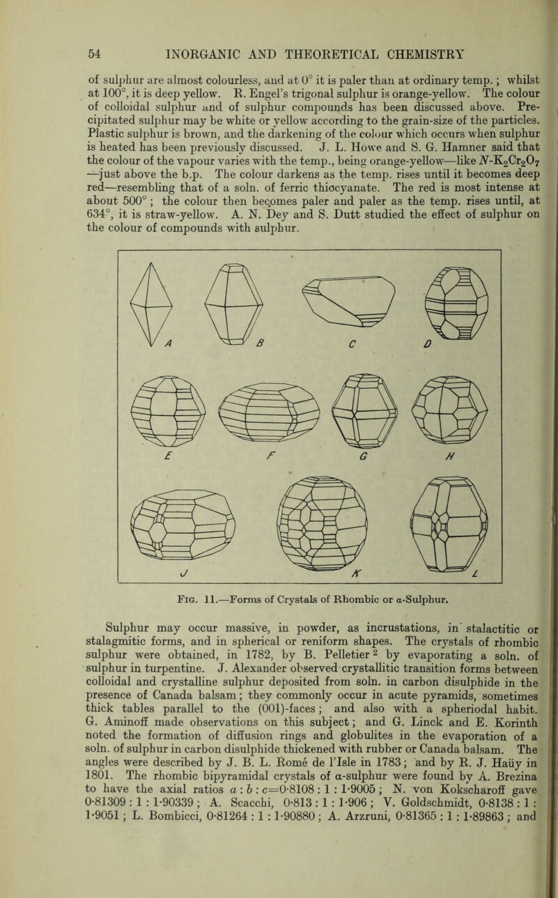 of sulphur are almost colourless, and at 0° it is paler than at ordinary temp.; whilst at 100°, it is deep yellow. R. Engel’s trigonal sulphur is orange-yellow. The colour of colloidal sulphur and of sulphur compounds has been discussed above. Pre- cipitated sulphur may be white or yellow according to the grain-size of the particles. Plastic sulphur is brown, and the darkening of the colour which occurs when sulphur is heated has been previously discussed. J. L. Howe and S. G. Hamner said that the colour of the vapour varies with the temp., being orange-yellow—like A-K2Cr207 —just above the b.p. The colour darkens as the temp, rises until it becomes deep red—resembling that of a soln. of ferric thiocyanate. The red is most intense at about 500° ; the colour then becpmes paler and paler as the temp, rises until, at 634°, it is straw-yellow. A. N. Dey and S. Dutt studied the effect of sulphur on the colour of compounds with sulphur. Sulphur may occur massive, in powder, as incrustations, in' stalactitic or stalagmitic forms, and in spherical or reniform shapes. The crystals of rhombic sulphur were obtained, in 1782, by B. Pelletier2 by evaporating a soln. of sulphur in turpentine. J. Alexander observed crystallitic transition forms between colloidal and crystalline sulphur deposited from soln. in carbon disulphide in the presence of Canada balsam; they commonly occur in acute pyramids, sometimes thick tables parallel to the (OOl)-faces; and also with a spheriodal habit. G. Aminoff made observations on this subject; and G. Linck and E. Korinth noted the formation of diffusion rings and globulites in the evaporation of a soln. of sulphur in carbon disulphide thickened with rubber or Canada balsam. The angles were described by J. B. L. Rome de l’lsle in 1783; and by R. J. Haiiy in 1801. The rhombic bipyramidal crystals of a-sulphur were found by A. Brezina to have the axial ratios a : b : c=0-8108 : 1 : 1-9005 ; N. von Kokscharoff gave 0- 81309 : 1 : 1-90339 ; A. Scacchi, 0-813 : 1 : 1-906 ; V. Goldschmidt, 0-8138 : 1 : 1- 9051 ; L. Bombicci, 0-81264 : 1 : 1-90880; A. Arzruni, 0-81365 : 1 : 1-89863 ; and