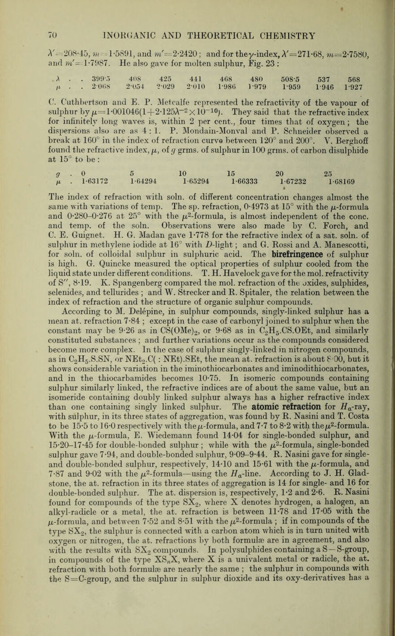 A'--208-15, vi 1-5891, and »j'=2-2420: and for they-index, A'=271-68, m—2-7580, and ni'=-1-7987. He also gave for molten sulphur, Fig. 23 : A . . 399-5 408 425 441 4G8 480 508'5 537 568 ft . . 2068 2-054 2-029 2-010 1 986 1 979 1-959 1 946 1-927 C. Cuthbertson and E. P. Metcalfe represented the refractivity of the vapour of sulphur by /x=1-001046(1+2-125A_2X 10~10). They said that the refractive index for infinitely long waves is, within 2 per cent., four times that of oxygen; the dispersions also are as 4 : 1. P. Mondain-Monval and P. Schneider observed a break at 160° in the index of refraction curve between 120° and 200°. Y. Berghoff found the refractive index, /z, of <j grins, of sulphur in 100 grins, of carbon disulphide at 15° to be : g . 0 5 10 15 20 25 ft . 1-63172 1-64294 1-65294 1-66333 1-67232 1-68169 • The index of refraction with soln. of different concentration changes almost the same with variations of temp. The sp. refraction, 0-4973 at 15° with the /a-formula and 0-280-0-276 at 25° with the /z2-formula, is almost independent of the cone, and temp, of the soln. Observations were also made by C. Forch, and C. E. Guignet. H. G. Madan gave 1-778 for the refractive index of a sat. soln. of sulphur in methylene iodide at 16° with D-light; and G. Rossi and A. Manescotti, for soln. of colloidal sulphur in sulphuric acid. The birefringence of sulphur is high. G. Quincke measured the optical properties of sulphur cooled from the liquid state under different conditions. T. H. Havelock gave for the mol. refractivity of S, 8-19. K. Spangenberg compared the mol. refraction of the oxides, sulphides, selenides, and tellurides ; and W. Strecker and R. Spitaler, the relation between the index of refraction and the structure of organic sulphur compounds. According to M. Delepine, in sulphur compounds, singly-linked sulphur has a mean at. refraction 7-84 ; except in the case of carbonyl joined to sulphur when the constant may be 9-26 as in CS(OMe)2, or 9-68 as in C2H5.CS.OEt, and similarly constituted substances ; and further variations occur as the compounds considered become more complex. In the case of sulphur singly-linked in nitrogen compounds, as in C2H5.S.SN, or NEt2.C( : NEt).SEt, the mean at. refraction is about 8 00, but it shows considerable variation in the iminothiocarbonates and iminodithiocarbonates, and in the thiocarbamides becomes 10-75. In isomeric compounds containing sulphur similarly linked, the refractive indices are of about the same value, but an isomeride containing doubly linked sulphur always has a higher refractive index than one containing singly linked sulphur. The atomic refraction for Ha-ray, with sulphur, in its three states of aggregation, was found by R. Nasini and T. Costa to be 15-5 to 16-0 respectively with the/x-formula, and 7-7 to 8-2 with the/z2-formula. With the ^.-formula, E. Wiedemann found 14-04 for single-bonded sulphur, and 15-20-17-45 for double-bonded sulphur ; while with the /z2-formula, single-bonded sulphur gave 7-94, and double-bonded sulphur, 9-09-9-44. R. Nasini gave for single- and double-bonded sulphur, respectively, 14-10 and 15-61 with the /z-formula, and 7-87 and 9-02 with the ^-formula—using the Ha-line. According to J. H. Glad- stone, the at. refraction in its three states of aggregation is 14 for single- and 16 for double-bonded sulphur. The at. dispersion is, respectively, 1-2 and 2-6. R. Nasini found for compounds of the type SX2, where X denotes hydrogen, a halogen, an alkyl-radicle or a metal, the at. refraction is between 11-78 and 17-05 with the ju,-formula, and between 7-52 and 8-51 with the /x2-formula ; if in compounds of the type SX2, the sulphur is connected with a carbon atom which is in turn united with oxygen or nitrogen, the at. refractions by both formulae are in agreement, and also with the results with SX2 compounds. In polysulphides containing a S —S-group, in compounds of the type XS(,X, where X is a univalent metal or radicle, the at. refraction with both formulae are nearly the same ; the sulphur in compounds with the S=C-group, and the sulphur in sulphur dioxide and its oxy-derivatives has a