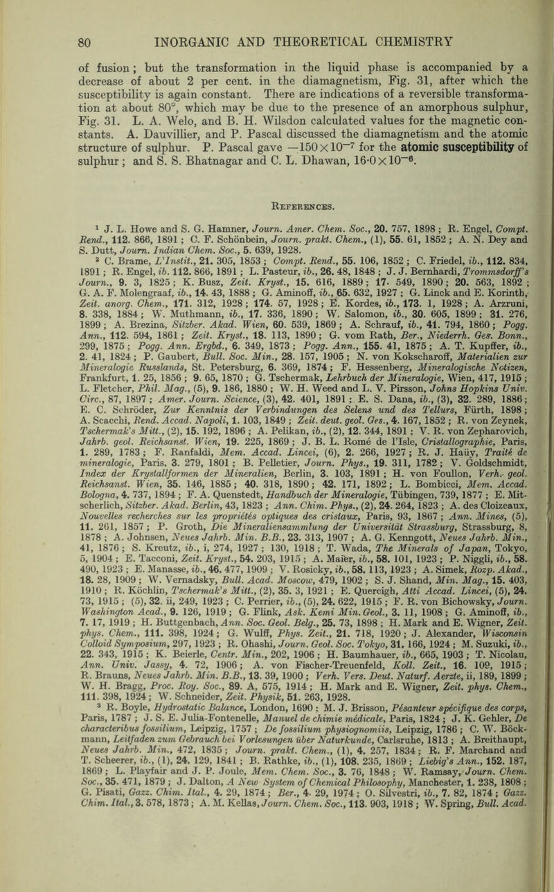 of fusion; but the transformation in the liquid phase is accompanied by a decrease of about 2 per cent, in the diamagnetism, Fig. 31, after which the susceptibility is again constant. There are indications of a reversible transforma- tion at about 80°, which may be due to the presence of an amorphous sulphur, Fig. 31. L. A. Welo, and B. H. Wilsdon calculated values for the magnetic con- stants. A. Dauvillier, and P. Pascal discussed the diamagnetism and the atomic structure of sulphur. P. Pascal gave —150xl0—7 for the atomic susceptibility of sulphur ; and S. S. Bhatnagar and C. L. Dhawan, 16-0 xlO-6. References. 1 J. L. Howe and S. G. Hamner, Journ. Amer. Chem. Soc., 20. 757, 1898 ; R. Engel, Compt. Rend., 112. 866, 1891 ; C. F. Schonbein, Journ. prakt. Chem., (1), 55. 61, 1852 ; A. N. Dey and S. Dutt, Journ. Indian Chem. Soc., 5. 639, 1928. 2 C. Brame, L'lnstit., 21. 305, 1853 ; Compt. Rend., 55. 106, 1852 ; C. Friedel, ib., 112. 834, 1891; R. Engel, ib. 112. 866, 1891 ; L. Pasteur, ib., 26. 48, 1848 ; J. J. Bernbardi, Trommsdorff’s Journ., 9. 3, 1825; K. Busz, Zeit. Kryst., 15. 616, 1889; 17- 549, 1890; 20. 563, 1892; G. A. F. Molengraaf, ib., 14. 43, 1888 ; G. Aminoff, ib., 65. 632, 1927 ; G. Linck and E. Korinth, Zeit. anorg. Chem., 171. 312, 1928; 174. 57, 1928 ; E. Kordes, ib., 173. 1, 1928; A. Arzruni, 8. 338, 1884 ; W. Mutkmann, ib., 17. 336, 1890; W. Salomon, ib., 30. 605, 1899 ; 31. 276, 1899 ; A. Brezina, Sitzber. Akad. Wien, 60. 539, 1869 ; A. Schrauf, ib., 41. 794, 1860; Pogg. Ann., 112. 594, 1861 ; Zeit. Kryst., 18. 113, 1890; G. vom Rath, Ber., Niederrh. Ges. Bonn., 299, 1875 ; Pogg. Ann. Ergbd., 6. 349, 1873 ; Pogg. Ann., 155. 41, 1875; A. T. Kupffer, ib., 2. 41, 1824; P. Gaubert, Bull. Soc. Min., 28. 157, 1905 ; N. von Kokscharoff, Maierialien zur Mineralogie Russlands, St. Petersburg, 6. 369, 1874 ; F. Hessenberg, Mineralogische Notizen, Frankfurt, 1. 25, 1856 ; 9. 65, 1870 ; G. Tschermak, Lehrbuch der Mineralogie, Wien, 417, 1915 ; L. Fletcher, Phil. Mag., (5), 9. 186, 1880 ; W. H. Weed and L. V. Pirsson, Johns Hopkins Univ. Circ., 87, 1897 ; Amer. Journ. Science, (3), 42. 401, 1891 : E. S. Dana, ib., (3), 32. 289, 1886; E. C. Schroder, Zur Kenntnis der Verbindungen des Selens und des Tellurs, Furth, 1898; A. Seaccbi, Rend. Accad. Napoli, 1. 103, 1849 ; Zeit. deut. geol. Ges., 4. 167, 1852 ; R. von Zeynek, Tschermak's Mitt., (2), 15. 192, 1896 ; A. Pelikan, ib., (2), 12. 344, 1891 ; V. R. von Zepharovicb, Jahrb. geol. Reichsanst. Wien, 19. 225, 1869 ; J. B. L. Rome de l’lsle, Cristallographie, Paris, I. 289, 1783 ; F. Ranfaldi, Mem. Accad. Lincei, (6), 2. 266, 1927 ; R. J. Haiiv, Trails de mineralogie, Paris, 3. 279, 1801 ; B. Pelletier, Journ. Phys., 19. 311, 1782; V. Goldschmidt, Index der Krystallformen der Mineralien, Berlin, 3. 103, 1891 ; H. von Foullon, Verh.- geol. Reichsanst. Wien, 35. 146, 1885 ; 40. 318, 1890 ; 42. 171, 1892; L. Bombicci, Mem. Accad. Bologna, 4. 737, 1894 ; F. A. Quenstedt, Handbuch der Mineralogie, Tubingen, 739, 1877 ; E. Mit- scherlich, Sitzber. Akad. Berlin, 43, 1823 ; Ann. Chim. Phys., (2), 24. 264, 1823 ; A. des Cloizeaux, Ncruvelles recherches sur les proprietes optiques des cristaux, Paris, 93, 1867 ; Ann. Mines, (5), II. 261, 1857 ; P. Groth, Die Mineraliensammlung der Universitat Strassburg, Strassburg, 8, 1878 ; A. Johnsen, Neues Jahrb. Min. B.B., 23. 313, 1907 ; A. G. Kenngott, Neues Jahrb. Min., 41, 1876 ; S. Kreutz, ib., i, 274, 1927 ; 130, 1918 ; T. Wada, The Minerals of Japan, Tokyo, 5, 1904 ; E. Tacconi, Zeit. Kryst., 54. 203, 1915 ; A. Mai'er, ib., 58. 101, 1923 ; P. Niggli, ib., 58. 490, 1923 ; E. Manasse, ib., 46. 477, 1909 ; V. Rosicky, ib., 58. 113, 1923 ; A. Simek, Rozp. Akad., 18. 28, 1909 ; W. Vernadsky, Bull. Acad. Moscow, 479, 1902 ; S. J. Shand, Min. Mag., 15. 403, 1910 ; R. Koclilin, Tschermak's Mitt., (2), 35. 3, 1921 ; E. Quercigh, Atti Accad. Lincei, (5), 24. 73, 1915 ; (5), 32. ii, 249, 1923 ; C. Perrier, ib., (5), 24. 622, 1915 ; F. R. von Bichowsky, Journ. Washington Acad., 9. 126, 1919 ; G. Flink, Ask. Kemi Min. Geol., 3. 11, 1908 ; G. Aminoff, ib., 7. 17, 1919 ; H. Buttgenbach, Ann. Soc. Geol. Belg., 25. 73, 1898 ; H. Mark and E. Wigner, Zeit. phys. Chem., 111. 398, 1924; G. Wulff, Phys. Zeit., 21. 718, 1920 ; J. Alexander, Wisconsin Colloid Symposium, 297, 1923 ; R. Ohashi, Journ. Geol. Soc. Tokyo, 31. 166, 1924 ; M. Suzuki, ib., 22. 343, 1915 ; K. Beierle, Centr. Min., 202, 1906 ; H. Baumhauer, ib., 665, 1903 ; T. Nicolau, Ann. Univ. Jassy, 4. 72, 1906; A. von Fischer-Treuenfeld, Koll. Zeit., 16. 109, 1915; R. Brauns, Neues Jahrb. Min. B.B., 13. 39, 1900 ; Verh. Vers. Deut. Naturf. Aerzte, ii, 189, 1899 ; W. H. Bragg, Proc. Roy. Soc., 89. A, 575, 1914; H. Mark and E. Wigner, Zeit. phys. Chem., III. 398, 1924; W. Schneider, Zeit. Physik, 51. 263, 1928. 3 R. Boyle, Hydrostatic Balance, London, 1690 ; M. J. Brisson, Pesanteur specifique des corps, Paris, 1787 ; J. S. E. Julia-Fontenelle, Manuel de chimie medicale, Paris, 1824 ; J. K. Gehler, De characteribus fossilium, Leipzig, 1757 ; De fossilium physiognomiis, Leipzig, 1786; C. W. Bock- mann, Leitfaden zum Gebrauch bei Vorlesungen uber Naturkunde, Carlsruhe, 1813 ; A. Breithaupt, Neues Jahrb. Min., 472, 1835; Journ. prakt. Chem., (1), 4. 257, 1834; R. F. Marchand and T. Scheerer, ib., (1), 24. 129, 1841 ; B. Rathke, ib., (1), 108. 235, 1869; Liebig's Ann., 152. 187, 1869 ; L. Playfair and J. P. Joule, Mem. Chem. Soc., 3. 76, 1848 ; W. Ramsay, Journ. Chem. Soc., 35. 471, 1879 ; J. Dalton, A New System of Chemical Philosophy, Manchester, 1. 238, 1808 ; G. Pisati, Gazz. Chim. Ital., 4. 29, 1874 ; Ber., 4- 29, 1974; O. Silvestri, ib., 7. 82, 1874; Gazz. Chim. Ital., 3. 578, 1873; A. M. Kellas, Journ. Chem. Soc., 113. 903, 1918 ; W. Spring, Bull. Acad.