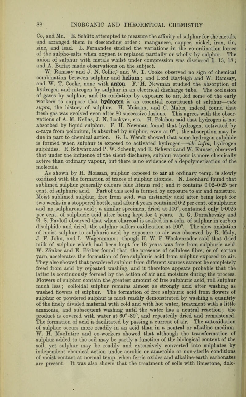 Co, and Mn. E. Schiitz attempted to measure the affinity of sulphur for the metals, and arranged them in descending order : manganese, copper, nickel, iron, tin, zinc, and lead. L. Fernandes studied the variations in the co-ordination forces of the sulpho-salts when oxygen is replaced partially or wholly by sulphur. The union of sulphur with metals whilst under compression was discussed 1. 13, 18 ; and A. Buff at made observations on the subject. W. Ramsay and J. N. Collie,2 and W. T. Cooke observed no sign of chemical combination between sulphur and helium and Lord Rayleigh and W. Ramsay, and W. T. Cooke, none with argon. F.'H. Newman studied the absorption of hydrogen and nitrogen by sulphur in an electrical discharge tube. The occlusion of gases by sulphur, and its oxidation by exposure to air, led some of the early workers to suppose that hydrogen is an essential constituent of sulphur—vide supra, the history of sulphur. H. Moissan, and C. Malus, indeed, found that fresh gas was evolved even after 80 successive fusions. This agrees with the obser- vations of A. M. Kellas, J. N. Lockyer, etc. H. Pelabon said that hydrogen is not absorbed by liquid sulphur. F. H. Newman found that hydrogen, activated by a-rays from polonium, is absorbed by sulphur, even at 0° ; the absorption may be due in part to chemical action. G. L. Wendt showed that some hydrogen sulphide is formed when sulphur is exposed to activated hydrogen-—vide infra, hydrogen sulphides. R. Schwarz and P. W. Schenk, and R. Schwarz and W. Kunser, observed that under the influence of the silent discharge, sulphur vapour is more chemically active than ordinary vapour, but there is no evidence of a depolymerization of the molecule. As shown by H. Moissan, sulphur exposed to air at ordinary temp, is slowly oxidized with the formation of traces of sulphur dioxide. N. Leonhard found that sublimed sulphur generally colours blue litmus red; and it contains 0-02-0-25 per cent, of sulphuric acid. Part of this acid is formed by exposure to air and moisture. Moist sublimed sulphur, free from acid, was distinctly acid after being kept for two weeks in a stoppered bottle, and after 4 years contained 0-2 per cent, of sulphuric and no sulphurous acid; a similar specimen, dried at 100°, contained only 0-0025 per cent, of sulphuric acid after being kept for 4 years. A. G. Doroshevsky and G. S. Pavloff observed that when charcoal is soaked in a soln. of sulphur in carbon disulphide and dried, the sulphur suffers oxidization at 100°. The slow oxidation of moist sulphur to sulphuric acid by exposure to air was observed by R. Maly, J. F. John, and L. Wagenmann ; though H. W. F. Wackenroder said that dried milk of sulphur which had been kept for 18 years was free from sulphuric acid. W. Zanker and E. Farber found that the presence of cellulose fibre, or of cotton yarn, accelerates the formation of free sulphuric acid from sulphur exposed to air. They also showed that powdered sulphur from different sources cannot be completely freed from acid by repeated washing, and it therefore appears probable that the latter is continuously formed by the action of air and moisture during the process. Flowers of sulphur contain the greatest amount of free sulphuric acid, roll sulphur much less ; colloidal sulphur remains almost as strongly acid after washing as washed flowers of sulphur. The formation of free sulphuric acid from flowers of sulphur or powdered sulphur is most readily demonstrated by washing a quantity of the finely divided material with cold and with hot water, treatment with a little ammonia, and subsequent washing until the water has a neutral reaction; the product is covered with water at 60°-80°, and repeatedly dried and remoistened. The formation of acid is facilitated by passing a current of air. The autoxidation of sulphur occurs more readily in an acid than in a neutral or alkaline medium. W. H. Maclntire and co-workers showed that although the transformation of sulphur added to the soil may be partly a function of the biological content of the soil, yet sulphur may be readily and extensively converted into sulphates by independent chemical action under aerobic or anaerobic or non-sterile conditions of moist contact at normal temp, when ferric oxides and alkaline-earth carbonates are present. It was also shown that the treatment of soils with limestone, dolo-