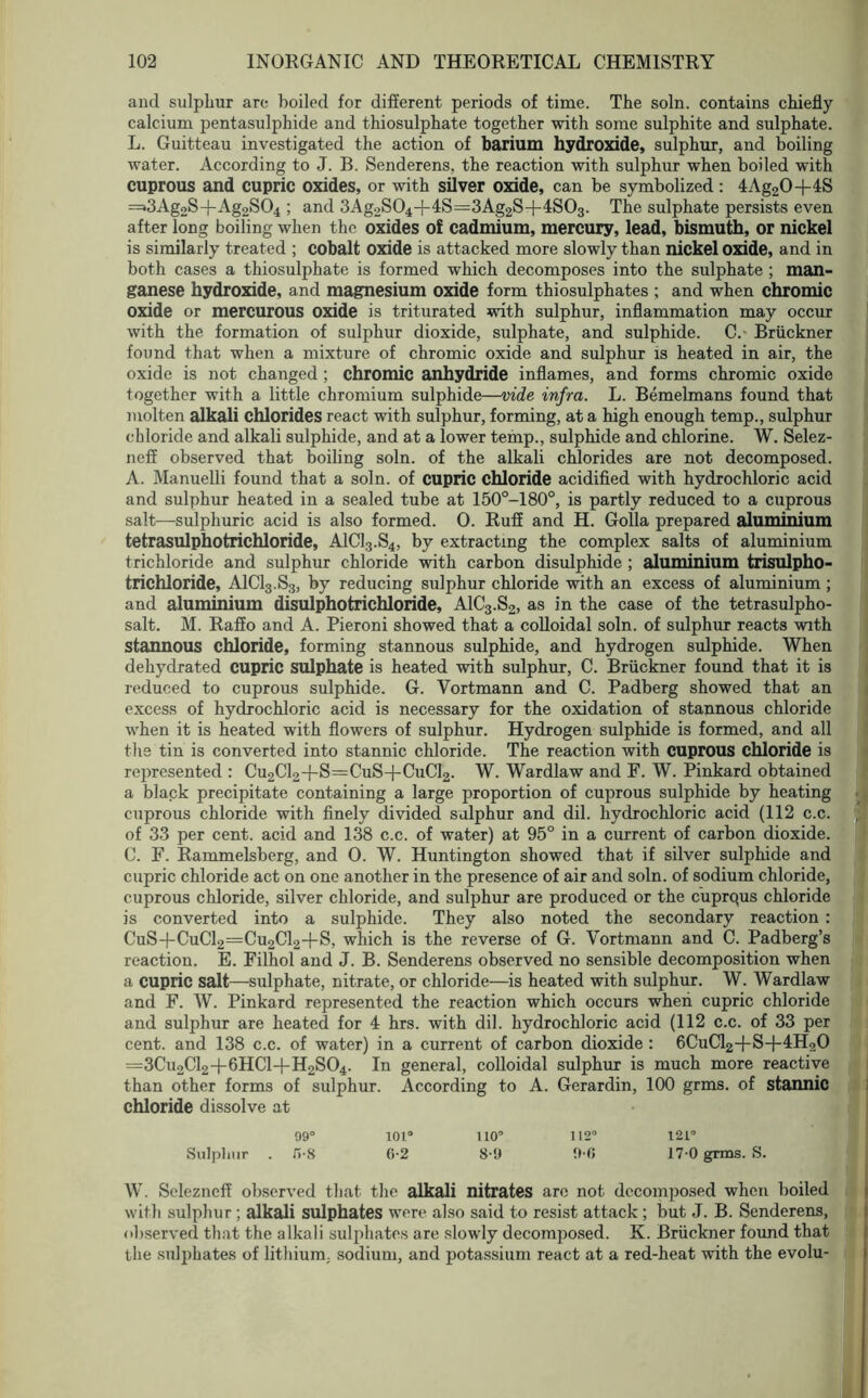 and sulphur are boiled for different periods of time. The soln. contains chiefly calcium pentasulphide and thiosulphate together with some sulphite and sulphate. L. Guitteau investigated the action of barium hydroxide, sulphur, and boiling water. According to J. B. Senderens, the reaction with sulphur when boiled with cuprous and cupric oxides, or with silver oxide, can be symbolized: 4Ag20+4S =s3Ag2S+Ag2S04 > and 3Ag2S04-f-4S=3Ag2S+4S03. The sulphate persists even after long boiling when the oxides of cadmium, mercury, lead, bismuth, or nickel is similarly treated ; cobalt oxide is attacked more slowly than nickel oxide, and in both cases a thiosulphate is formed which decomposes into the sulphate ; man- ganese hydroxide, and magnesium oxide form thiosulphates ; and when chromic oxide or mercurous oxide is triturated with sulphur, inflammation may occur with the formation of sulphur dioxide, sulphate, and sulphide. C. Bruckner found that when a mixture of chromic oxide and sulphur is heated in air, the oxide is not changed; chromic anhydride inflames, and forms chromic oxide together with a little chromium sulphide—vide infra. L. Bemelmans found that molten alkali chlorides react with sulphur, forming, at a high enough temp., sulphur chloride and alkali sulphide, and at a lower temp., sulphide and chlorine. W. Selez- neff observed that boiling soln. of the alkali chlorides are not decomposed. A. Manuelli found that a soln. of cupric chloride acidified with hydrochloric acid and sulphur heated in a sealed tube at 150°-180°, is partly reduced to a cuprous salt—sulphuric acid is also formed. 0. Ruff and H. Golla prepared aluminium tetrasulphotrichloride, A1C13.S4, by extracting the complex salts of aluminium trichloride and sulphur chloride with carbon disulphide ; aluminium trisulpho- trichloride, A1C13.S3, by reducing sulphur chloride with an excess of aluminium ; and aluminium disulphotrichloride, A1C3.S2, as in the case of the tetrasulpho- salt. M. Raffo and A. Pieroni showed that a colloidal soln. of sulphur reacts with stannous chloride, forming stannous sulphide, and hydrogen sulphide. When dehydrated cupric sulphate is heated with sulphur, C. Bruckner found that it is reduced to cuprous sulphide. G. Vortmann and C. Padberg showed that an excess of hydrochloric acid is necessary for the oxidation of stannous chloride when it is heated with flowers of sulphur. Hydrogen sulphide is formed, and all the tin is converted into stannic chloride. The reaction with cuprous chloride is represented : Cu2Cl2+S=CuS+CuCl2. W. Wardlaw and F. W. Pinkard obtained a black precipitate containing a large proportion of cuprous sulphide by heating cuprous chloride with finely divided sulphur and dil. hydrochloric acid (112 c.c. of 33 per cent, acid and 138 c.c. of water) at 95° in a current of carbon dioxide. C. F. Rammelsbcrg, and 0. W. Huntington showed that if silver sulphide and cupric chloride act on one another in the presence of air and soln. of sodium chloride, cuprous chloride, silver chloride, and sulphur are produced or the cuprQus chloride is converted into a sulphide. They also noted the secondary reaction : CuS+CuCl2=Cu2Cl2+S, which is the reverse of G. Vortmann and C. Padberg’s reaction. E. Filhol and J. B. Senderens observed no sensible decomposition when a cupric salt—sulphate, nitrate, or chloride—is heated with sulphur. W. Wardlaw and F. W. Pinkard represented the reaction which occurs when cupric chloride and sulphur are heated for 4 hrs. with dil. hydrochloric acid (112 c.c. of 33 per cent, and 138 c.c. of water) in a current of carbon dioxide: 6CuCl2-f-S-f-4H20 =3Cu2C12+6HC1+H2S04. In general, colloidal sulphur is much more reactive than other forms of sulphur. According to A. Gerardin, 100 grms. of stannic chloride dissolve at 99° 101° 110° 112° 121° Sulphur . fi-8 6-2 8-9 9-G 17-0 grms. S. W. Selezneff observed that the alkali nitrates arc not decomposed when boiled with sulphur ; alkali sulphates were also said to resist attack ; but J. B. Senderens, observed that the alkali sulphates are slowly decomposed. K. Bruckner found that the sulphates of lithium, sodium, and potassium react at a red-heat with the evolu-