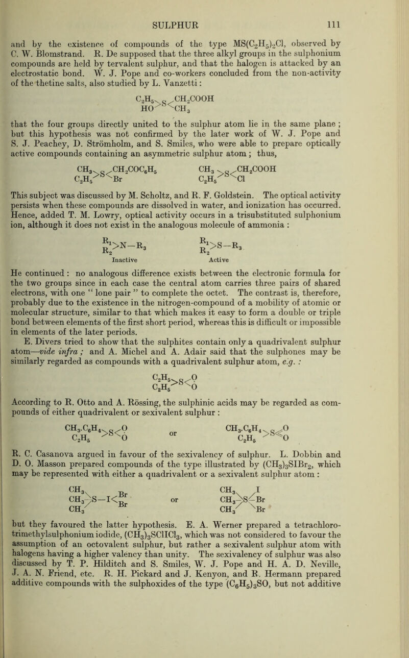 and by the existence of compounds of the type MS(C2H5)2C1, observed by C. W. Blomstrand. R. De supposed that the three alkyl groups in the sulphonium compounds are held by tervalent sulphur, and that the halogen is attacked by an electrostatic bond. W. J. Pope and co-workers concluded from the non-activity of the thetine salts, also studied by L. Vanzetti: C,H „ CH..COOH HO>S<CHi that the four groups directly united to the sulphur atom lie in the same plane ; but this hypothesis was not confirmed by the later work of W. J. Pope and S. J. Peachey, D. Stromholm, and S. Smiles, who were able to prepare optically active compounds containing an asymmetric sulphur atom; thus, CH,. 0 /CH.,COC6Hs ch3 . „ ,ch2cooh C,H>S<Br‘ C,H>S<C1 This subject was discussed by M. Scholtz, and R. F. Goldstein. The optical activity persists when these compounds are dissolved in water, and ionization has occurred. Hence, added T. M. Lowry, optical activity occurs in a trisubstituted sulphonium ion, although it does not exist in the analogous molecule of ammonia : n1>N—R3 r>S-R3 XV2 -1*2 Inactive Active He continued : no analogous difference exists between the electronic formula for the two groups since in each case the central atom carries three pairs of shared electrons, with one “ lone pair ” to complete the octet. The contrast is, therefore, probably due to the existence in the nitrogen-compound of a mobility of atomic or molecular structure, similar to that which makes it easy to form a double or triple bond between elements of the first short period, whereas this is difficult or impossible in elements of the later periods. E. Divers tried to show that the sulphites contain only a quadrivalent sulphur atom—vide infra ; and A. Michel and A. Adair said that the sulphones may be similarly regarded as compounds with a quadrivalent sulphur atom, e.g. : C2H5 c2h5 >S< o According to R. Otto and A. Rossing, the sulphinic acids may be regarded as com- pounds of either quadrivalent or sexivalent sulphur : CH3.C8H4 O c2h6 6 or ch3c6h4 o c2h6 >s<o R. C. Casanova argued in favour of the sexivalency of sulphur. L. Dobbin and D. 0. Masson prepared compounds of the type illustrated by (CH3)3SIBr2, which may be represented with either a quadrivalent or a sexivalent sulphur atom : ch!)s-i<^ CH3' CH3 I CH,->S —Br CH / \ Br but they favoured the latter hypothesis. E. A. Werner prepared a tetrachloro- trimethylsulphonium iodide, (CH3)3SC1IC13, which was not considered to favour the assumption of an octovalent sulphur, but rather a sexivalent sulphur atom with halogens having a higher valency than unity. The sexivalency of sulphur was also discussed by T. P. Hilditch and S. Smiles, W. J. Pope and H. A. D. Neville, J. A. N. Friend, etc. R. H. Pickard and J. Kenyon, and R. Hermann prepared additive compounds with the sulphoxides of the type (C6H5)3SO, but not additive