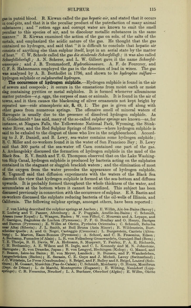 gas in putrid blood. R. Kirwan called the gas hepatic air, and stated that it occurs in coal-pits, and that it is the peculiar product of the putrefaction of many animal substances; and “ rotten eggs and corrupt water are known to emit the smell peculiar to this species of air, and to discolour metallic substances in the same manner.” R. Kirwan examined the action of the gas on soln. of the salts of the metals, and emphasized the acidic nature of the gas. He thought that the gas contained no hydrogen, and said that “ it is difficult to conclude that hepatic air consists of anything else than sulphur itself, kept in an aerial state by the matter of heat.” C. W. Scheele called the gas die stinkende Schwefelluft; it was also called Schwefelleberluft; A. N. Scherer, and L. W. Gilbert gave it the name Schwefel- wassergas; and J. B. Trommsdorff, Hydrothionsaure. A. F. de Fourcroy, and C. F. S. Hahnemann employed the gas in the detection of lead in wines. The gas was analyzed by A. B. Berthollet in 1796, and shown to be hydrogene sulfure— hydrogen sulphide or sulphuretted hydrogen. The occurrence of hydrogen sulphide.—Hydrogen sulphide is found in the air of sewers and cesspools; it occurs in the emanations from moist earth or moist slag containing pyrities or metal sulphides. It is formed whenever albuminous matter putrefies—e.g. eggs, the corpses of man or animals. It is found in the air of towns, and it then causes the blackening of silver ornaments not kept bright by repeated use—vide atmospheric air, 8. 49, U The gas is given off along with other gases from numerous springs. The offensive smell of mineral waters of Harrogate is usually due to the presence of dissolved hydrogen sulphide. As E. Goldschmidt4 has said, many of the so-called sulphur springs are known—as, for instance, at Niagara Falls, the Yellowstone National Park, Wyoming, the Stink- water River, and the Red Sulphur Springs of Sharon—where hydrogen sulphide is said to be exhaled to the disgust of those who live in the neighbourhood. Accord- ing to J. F. Daniell, and B. Lewy, sea-water contains some hydrogen sulphide ; R. C. Miller and co-workers found it in the water of San Francisco Bay ; B. Lewy said that 300 parts of the sea-water off Caen contained one part of the gas. A. Archangelsky discussed the formation of hydrogen sulphide in the mud of the Black Sea. E. Y. Smith and T. G. Thompson observed that on the Lake Washing- ton Ship Canal, hydrogen sulphide is produced by bacteria acting on the sulphates contained in the stagnant or sluggish brackish waters ; and the elimination of most of the oxygen from the water precedes the appearance of hydrogen sulphide. M. Yegunoff said that diffusion experiments with the waters of the Black Sea discredit the view that hydrogen sulphide is formed at the sea-bottom and diffuses upwards. It is probably formed throughout the whole thickness of the water, and accumulates at the bottom where it cannot be oxidized. This subject has been discussed previously in connection with the occurrence of sulphur. E. S. Bastin and co-workers discussed the sulphate reducing bacteria of the oil-wells of Illinois, and California. The following sulphur springs, amongst others, have been reported : J. von Liebig described the sulphur springs at Aachen ; E. Willm, Aix-les-Bains (Savoy) ; E. Ludwig and T. Panzer, Altenburg ; A. P. Poggiale, Amelie-les-Bains; C. Schmidt, Arasau (near Kopal); L. Waagen, Baden ; W. von Filhol, C. Moureau and A. Lepape, and F. Garrigou, Bagni^res de Luchon (Pyrenees); P. F. G. Boullay and O. Henry, Bareges and Barzun (Pyrenees); E. Willm at Olette, Pyrenees Orientales; C. Schmidt, Belucha near Altai (Siberia); J. L. Smith, at Boll Bruna (Asia Minor); R. Wildenstein, Burt- scheider Quelle ; A. and G. Negri, Casteggio (Cremona); L. Burgerstein, Cantets (Alten- burg) ; L. Marton, Eaux-Bonnes (Pyrenees) ; A. Schoof, and C. R. Fresenius, Eilsen ; A. Bechamp, Fumades (d’Alais) ; L. R. von Fellenberg Grosswardein, Gurnigel-Bad (Bern) ; T. E. Thorpe, R. H. Davis, W. A. Hofmann, S. Muspratt, T. Fairley, P. A. E. Richards, C. H. Bothamley, A. E. Wilson and H. Ingle, and C. L. Kennedy and M. N. Johnstone, Harrogate; R. von Drasche, Japan ; B. von Lengyel, Hechingen (Kolop) ; G. Massol, and P. Besson, Isere-les Bains; H. von Meyer, Landeck; R. Bunsen, and F. Wandesleben, Langenbriieken (Baden); E. Sarasin, C. E. Guye and J. Micheli, Lavey (Switzerland) ; J. C. Wittstein, Le Prese (Craubunden) ; S. Brigel, and P. Bailey and S. Brigel, Lostrof (Solo- thum); M. Gossart, Muerchin (Pas-de-Calais) ; C. Schmidt, Monbarry ; O. Henry, Montbrun (Dept, de Dome) ; L. de Marchi, Montegrotto (Euganei); E. Witting, Nenndorf (Lipp- epringe); C. R. Fresenius, Neudorf ; L. A. Buchner, Oberdorf (Algau); E. Willm, Olette