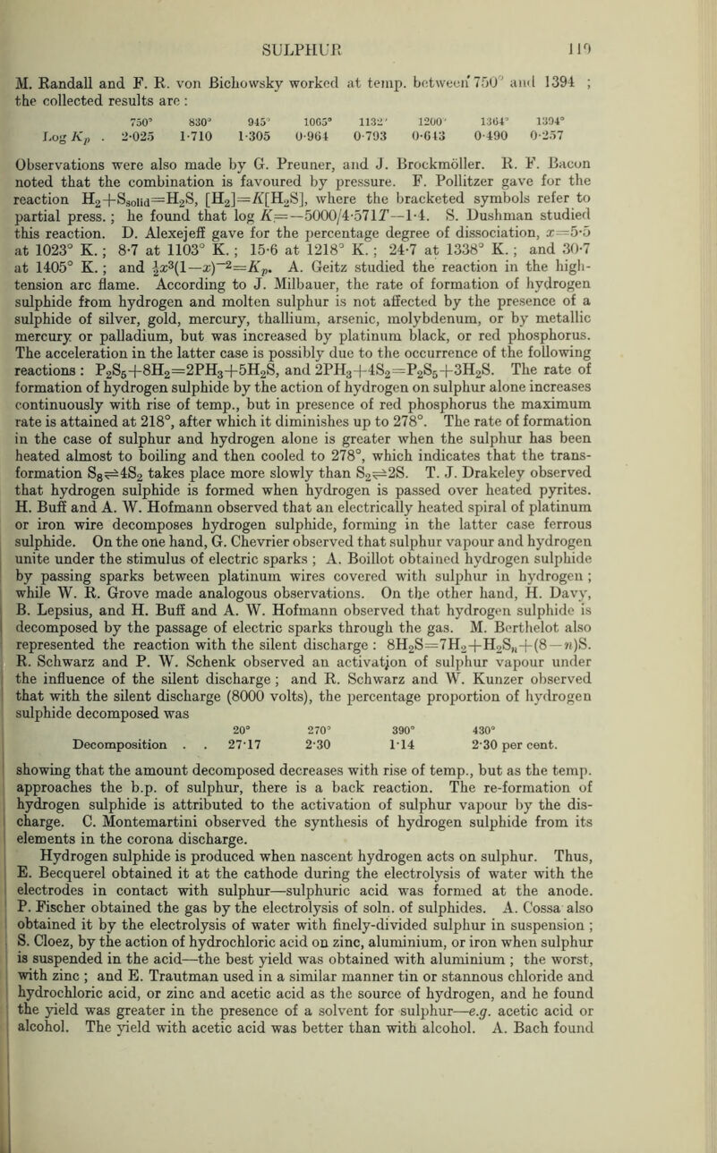 M. Randall and F. R. von Bichowsky worked at temp, between* 750° and 1394 ; the collected results are : 750’ 830“ 945’ 1065“ 1132' 1200' 1364’ 1304° Log Kp . 2-025 1-710 1-305 0-904 0-793 0-643 0-490 0-257 Observations were also made by G. Preuner, and J. Brockmoller. R. F. Bacon noted that the combination is favoured by pressure. F. Pollitzer gave for the reaction H2+S30nd=H2S, [H2]—A'[H2S], where the bracketed symbols refer to partial press.; he found that log K=—5000/4-571T—1-4. S. Dushman studied this reaction. D. Alexejeff gave for the percentage degree of dissociation, x=5-5 at 1023° K. ; 8-7 at 1103° K. ; 15-6 at 1218° K. ; 24-7 at 1338° K. ; and 30-7 at 1405° K. ; and }ix\\—x)~2=Kv. A. Geitz studied the reaction in the high- tension arc flame. According to J. Milbauer, the rate of formation of hydrogen sulphide from hydrogen and molten sulphur is not affected by the presence of a sulphide of silver, gold, mercury, thallium, arsenic, molybdenum, or by metallic mercury or palladium, but was increased by platinum black, or red phosphorus. The acceleration in the latter case is possibly due to the occurrence of the following reactions : P2S5+8H2=2PH3-(-5H2S, and 2PH3-f 4S2=P2S5-|-3H2S. The rate of formation of hydrogen sulphide by the action of hydrogen on sulphur alone increases continuously with rise of temp., but in presence of red phosphorus the maximum rate is attained at 218°, after which it diminishes up to 278°. The rate of formation in the case of sulphur and hydrogen alone is greater when the sulphur has been heated almost to boiling and then cooled to 278°, which indicates that the trans- formation S8^4S2 takes place more slowly than S2^2S. T. J. Drakeley observed that hydrogen sulphide is formed when hydrogen is passed over heated pyrites. H. Buff and A. W. Hofmann observed that an electrically heated spiral of platinum or iron wire decomposes hydrogen sulphide, forming in the latter case ferrous sulphide. On the one hand, G. Chevrier observed that sulphur vapour and hydrogen unite under the stimulus of electric sparks ; A. Boillot obtained hydrogen sulphide by passing sparks between platinum wires covered with sulphur in hydrogen ; while W. R. Grove made analogous observations. On the other hand, H. Davy, B. Lepsius, and H. Buff and A. W. Hofmann observed that hydrogen sulphide is decomposed by the passage of electric sparks through the gas. M. Berthelot also represented the reaction with the silent discharge : 8H2S=7H2-(-H2S,i-)-(8 —w)S. R. Schwarz and P. W. Schenk observed an activation of sulphur vapour under the influence of the silent discharge ; and R. Schwarz and W. Kunzer observed that with the silent discharge (8000 volts), the percentage proportion of hydrogen sulphide decomposed was 20“ 270’ 390° 430“ Decomposition . . 27-17 2-30 1-14 2-30 per cent. showing that the amount decomposed decreases with rise of temp., but as the temp, approaches the b.p. of sulphur, there is a back reaction. The re-formation of hydrogen sulphide is attributed to the activation of sulphur vapour by the dis- charge. C. Montemartini observed the synthesis of hydrogen sulphide from its elements in the corona discharge. Hydrogen sulphide is produced when nascent hydrogen acts on sulphur. Thus, E. Becquerel obtained it at the cathode during tbe electrolysis of water with the electrodes in contact with sulphur—sulphuric acid was formed at the anode. P. Fischer obtained the gas by the electrolysis of soln. of sulphides. A. Cossa also obtained it by the electrolysis of water with finely-divided sulphur in suspension ; S. Cloez, by the action of hydrochloric acid on zinc, aluminium, or iron when sulphur is suspended in the acid—the best yield was obtained with aluminium ; the worst, with zinc ; and E. Trautman used in a similar manner tin or stannous chloride and hydrochloric acid, or zinc and acetic acid as the source of hydrogen, and he found the yield was greater in the presence of a solvent for sulphur—e.g. acetic acid or alcohol. The yield with acetic acid was better than with alcohol. A. Bach found .