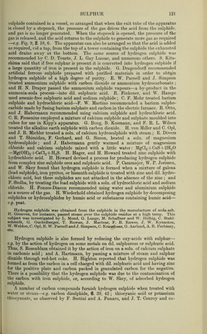 sulphide contained in a vessel, so arranged that when the exit tube of the apparatus is closed by a stopcock, the pressure of the gas drives the acid from the sulphide, and gas is no longer generated. When the stopcock is opened, the pressure of the gas is released, and the acid returns to the sulphide to generate more gas as required —e.g. Fig. 9, 2. 18, 6. The apparatus can also be arranged so that the acid is added as required, via a tap, from the top of a tower containing the sulphide the exhausted acid drains away at the bottom. The same source of hydrogen sulphide was recommended by C. D. Tourte, J. L. Gay Lussac, and numerous others. S. Kita- shima said that if free sulphur is present it is converted into hydrogen sulphide if a large quantity of iron is present in the sulphide. G. Dragendorff recommended artificial ferrous sulphide prepared with purified materials in order to obtain hydrogen sulphide of a high degree of purity. E. W. Parnell and J. Simpson treated ammonium sulphide with carbon dioxide or ammonium hydrocarbonate ; and H. N. Draper passed the ammonium sulphide vapours—a by-product in the ammonia-soda process—into dil. sulphuric acid. R. Finkener, and W. Hampc used arsenic-free sulphuric acid and sodium sulphide ; C. F. Mohr treated barium sulphide and hydrochloric acid—F. W. Martino recommended a barium sulpho- carbide made by fusing barium sulphate and carbon in the electric furnace. R. Otto, and J. Habermann recommended using calcium sulphide and hydrochloric acid. C. R. Fresenius employed a mixture of calcium sulphide and sulphate moulded into cubes for use in Kipp’s apparatus. G. Bong, B. Kosmann, and F. R. L. Wilson treated the alkaline earth sulphide with carbon dioxide. H. von Miller and C. Opl, and J. R. Michler treated a soln. of calcium hydrosulphide with steam ; E. Divers and T. Shimidzu, F. Gerhard, and G. Sisson, heated a soln. of magnesium hydrosulphide; and J. Habermann gently warmed a mixture of magnesium chloride and calcium sulphide mixed with a little water: MgCl2+CaS-)-2H20 =Mg(OH)2+CaCl2+H2S. H. Hager, and H. Howard treated zinc sulphide with hydrochloric acid. H. Howard devised a process for producing hydrogen sulphide from complex zinc sulphide ores and sulphuric acid. P. Casamajor, W. P. Jorissen, Sand W. Skey found that hydrogen sulphide is formed when a mixture of galena (lead sulphide), iron pyrites, or bismuth sulphide is treated with zinc and dil. hydro- chloric acid, but these sulphides are not attacked in the absence of the zinc ; and F. Stolba, by treating the lead sulphide with a soln. of hydrochloric acid and sodium chloride. H. Fonzes-Diacon recommended using water and aluminium sulphide as a source of the gas. H. Wiederhold obtained hydrogen sulphide by decomposing sulphides or hydrosulphides by humic acid or substances containing humic acid— e.g. peat. Hydrogen sulphide was obtained from the sulphide in the manufacture of soda-ash. H. Grouven, for instance, passed steam over the sulphide residue at a high temp. This subject was investigated by L. Mond, G. Lunge, M. SchaSner and W. Helbig, C. Stahl- schmidt, G. Guckelberger, T. Rowan, J. Mactear, F. B. Rawes, J. W. Kynaston, W. Weldon, C. Opl, E. W. Parnell and J. Simpson, C. Kraushaar, G. Aarland, A. R. Pechiney, etc. Hydrogen sulphide is also formed by reducing the oxy-acids with sulphur— e.g. by the action of hydrogen on some metals on dil. sulphurous or sulphuric acid. Thus, S. Rosenblum obtained it by the action of iron on a soln. of calcium sulphate in carbonic acid; and A. Hartmann, by passing a mixture of steam and sulphur dioxide through red-hot coke. H. Highton reported that hydrogen sulphide was formed as from the carbon in a cell charged with dil. sulphuric acid and having zinc for the positive plate and carbon packed in granulated carbon for the negative. There is a possibility that the hydrogen sulphide was due to the contamination of the carbon with iron sulphide, or, according to W. Skey, of adsorbed hydrogen sulphide. A number of carbon compounds furnish hydrogen sulphide when treated with water or steam—e.g. carbon disulphide, 6. 39, 42 ; thiocyanic acid or potassium thiocyanate, as observed by F. Sestini and A. Funaro, and J. T. Conroy and co-
