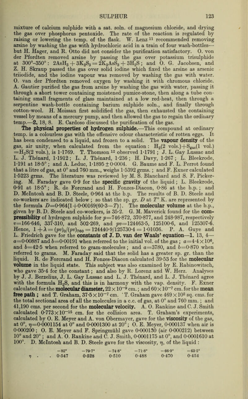 mixture of calcium sulphide with a sat. soln. of magnesium chloride, and drying the gas over phosphorus pentoxide. The rate of the reaction is regulated by raising or lowering the temp, of the flask. W. Lenz 11 recommended removing arsine by washing the gas with hydrochloric acid in a train of four wash-bottles— but H. Hager, and R. Otto did not consider the purification satisfactory. 0. von der Pfordten removed arsine by passing the gas over potassium trisulphide at 300°-350° : 2AsH3 + 3K2S3 = 2K3AsS3 + 3H2S ; and 0. G. Jacobsen, and Z. H. Skraup passed the gas over solid iodine which fixed the arsine as arsenic triiodide, and the iodine vapour was removed by washing the gas with water. 0. van der Pfordten removed oxygen by washing it with chromous chloride. A. Gautier purified the gas from arsine by washing the gas with water, passing it through a short tower containing moistened pumice-stone, then along a tube con- taining small fragments of glass maintained at a low red-heat, then through a serpentine wash-bottle containing barium sulphide soln., and finally through cotton-wool. H. Moissan first solidified the gas, then exhausted the containing vessel by means of a mercury pump, and then allowed the gas to regain the ordinary temp.—2, 18, 8. E. Cardoso discussed the purification of the gas. The physical properties of hydrogen sulphide.—This compound at ordinary temp, is a colourless gas with the offensive odour characteristic of rotten eggs. It has been condensed to a liquid, and frozen to a solid. The vapour density of the gas, air unity, when calculated from the equation: H2(2 vols.)4-Sgas(l vol.) =H2S(2 vols.), is 1-1769. T. Thomson 12 observed 1-1791 ; J. L. Gay Lussac and L. J. Thenard, 1-1912 ; L. J. Thenard, 1-236 ; H. Davy, 1-267 ; L. Bleekrode, 1-191 at 18-5° ; and A. Leduc, 1-18951 0-0004. G. Baume and F. L. Perrot found that a litre of gas, at 0° and 760 mm., weighs 1-5392 grms. ; and F. Exner calculated 1-5223 grms. The literature was reviewed by M. S. Blanchard and S. F. Picker- ing. M. Faraday gave 0-9 for the specific gravity of the liquid; L. Bleekrode, 0-91 at 18-5°; R. de Forcrand and H. Fonzes-Diacon, 0-86 at the b.p. ; and D. McIntosh and B. D. Steele, 0-964 at the b.p. The results of B. D. Steele and co-workers are indicated below ; so that the sp. gr. D at T° K. are represented by the formula Z>=0-964{1 +0-00169(60-3—T) [. The molecular volume at the b.p., given by B. D. Steele and co-workers, is 35-2. G. M. Maverick found for the com- pressibility of hydrogen sulphide for p=746-872, 370-877, and 248-987, respectively u=166-646, 337-310, and 502-269, and ^=124463-5, 125100-6, and 125307-6. Hence, 1 +A = {pv)0/(pv)760 = 124440-9/125730-4 = 1-01036. P. A. Guye and L. Friedrich gave for the constants of J. D. van der Waals’ equation—1. 13, 4— a=0-00887 and 6=0-00191 when referred to the initial vol. of the gas ; cz=4-4 x 10®, and 6=42-5 when referred to gram-molecules ; and a=3780, and 6=0-870 when referred to grams. M. Faraday said that the solid has a greater sp. gr. than the liquid. R. de Forcrand and H. Fonzes-Diacon calculated 39-53 for the molecular volume in the liquid state. This subject was also examined by E. Rabinowitsch, who gave 35-4 for the constant; and also by R. Lorenz and W. Herz. Analyses by J. J. Berzelius, J. L. Gay Lussac and L. J. Thenard, and L. J. Thenard agree with the formula H2S, and this is in harmony with the vap. density. F. Exner calculated for the molecular diameter, 22 x 10~9 cm.; and 60 X 10~7 cm. for the mean free path ; and T. Graham, 37-5 X10-7 cm. ' T. Graham gave 469 X102 sq. cms. for the total sectional area of all the molecules in a c.c. of gas, at 0° and 760 mm. ; and 41,190 cms. per second for the molecular velocity. A. O. Rankine and C. J. Smith calculated 0-773 X10—15 cm. for the collision area. T. Graham’s experiments, calculated by 0. E. Meyer and A. von Obermayer, gave for the viscosity of the gas, at 0°, 17=0-0001154 at 0° and 0-0001300 at 20°; O. E. Meyer, 0-000137 when air is 0-000200; O. E. Meyer and F. Springmiihl gave 0-000130 (air 0-000212) between 10° and 20° ; and A. O. Rankine and C. J. Smith, 0-0001175 at 0°, and 0-0001610 at 100°. D. McIntosh and B. D. Steele gave for the viscosity, 17, of the liquid : -82° -79-7° -74-8° -71-8° -66-9° -63-2° V . . 0-547 0-528 0-510 0-488 0-470 0-454