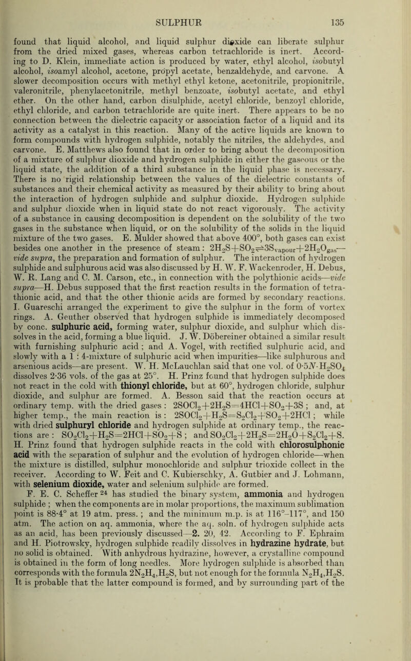 found that liquid alcohol, and liquid sulphur dioxide can liberate sulphur from the dried mixed gases, whereas carbon tetrachloride is inert. Accord- ing to D. Klein, immediate action is produced by water, ethyl alcohol, isobutyl alcohol, isoamyl alcohol, acetone, propyl acetate, benzaldehyde, and carvone. A slower decomposition occurs with methyl ethyl ketone, acetonitrile, propionitrile, valeronitrile, phenylacetonitrile, methyl benzoate, isobutyl acetate, and ethyl ether. On the other hand, carbon disulphide, acetyl chloride, benzoyl chloride, ethyl chloride, and carbon tetrachloride are quite inert. There appears to be no connection between the dielectric capacity or association factor of a liquid and its activity as a catalyst in this reaction. Many of the active liquids are known to form compounds with hydrogen sulphide, notably the nitriles, the aldehydes, and carvone. E. Matthews also found that in order to bring about the decomposition of a mixture of sulphur dioxide and hydrogen sulphide in either the gaseous or the liquid state, the addition of a third substance in the liquid phase is necessary. There is no rigid relationship between the values of the dielectric constants of substances and their chemical activity as measured by their ability to bring about the interaction of hydrogen sulphide and sulphur dioxide. Hydrogen sulphide and sulphur dioxide when in liquid state do not react vigorously. The activity of a substance in causing decomposition is dependent on the solubility of the two gases in the substance when liquid, or on the solubility of the solids in the liquid mixture of the two gases. E. Mulder showed that above 400°, both gases can exist besides one another in the presence of steam: 2H2S-f S02^3SVapour+2H20g;VS— vide supra, the preparation and formation of sulphur. The interaction of hydrogen sulphide and sulphurous acid was also discussed by H. W. F. Wackenroder, H. Debus, W. R. Lang and C. M. Carson, etc., in connection with the polythionic acids—vide supra—H. Debus supposed that the first reaction results in the formation of tetra- thionic acid, and that the other thionic acids are formed by secondary reactions. I. Guareschi arranged the experiment to give the sulphur in the form of vortex rings. A. Geuther observed that hydrogen sulphide is immediately decomposed by cone, sulphuric acid, forming water, sulphur dioxide, and sulphur which dis- solves in the acid, forming a blue liquid. J. W. Dobereiner obtained a similar result with furnishing sulphuric acid ; and A. Vogel, with rectified sulphuric acid, and slowly with a 1 : 4-mixture of sulphuric acid when impurities—like sulphurous and arsenious acids—are present. W. H. McLauchlan said that one vol. of O-bW-HpSC^ dissolves 2-36 vols. of the gas at 25°. H. Prinz found that hydrogen sulphide does not react in the cold with thionyl chloride, but at 60°, hydrogen chloride, sulphur dioxide, and sulphur are formed. A. Besson said that the reaction occurs at ordinary temp, with the dried gases : 2S0Cl2-f-2H2S=4HCl+S02-f-3S ; and, at higher temp., the main reaction is : 2SOCl2-|-H2S=S2Cl2-f-S02+2HC1; while with dried sulphuryl chloride and hydrogen sulphide at ordinary temp., the reac- tions are: S02C12+H2S=2HC1+S02+S; and S02C12+2H2S=2H20+S2C12+S. H. Prinz found that hydrogen sulphide reacts in the cold with chlorosulphonic acid with the separation of sulphur and the evolution of hydrogen chloride—when the mixture is distilled, sulphur monochloride and sulphur trioxide collect in the receiver. According to W. Feit and C. Kubierschky, A. Gutbier and J. Lohmann, with selenium dioxide, water and selenium sulphide are formed. F. E. C. Scheffer 24 has studied the binary system, ammonia and hydrogen sulphide ; when the components are in molar proportions, the maximum sublimation point is 88-4° at 19 atm. press. ; and the minimum in.p. is at 116°-117°, and 150 atm. The action on aq. ammonia, where the aq. soln. of hydrogen sulphide acts as an acid, has been previously discussed—2. 20, 42. According to F. Ephraim and H. Piotrowsky, hydrogen sulphide readily dissolves in hydrazine hydrate, but no solid is obtained. With anhydrous hydrazine, however, a crystalline compound is obtained in the form of long needles. More hydrogen sulphide is absorbed than corresponds with the formula 2N2H4,H2S, but not enough for the formula N2H4,H2S. It is probable that the latter compound is formed, and by surrounding part of the