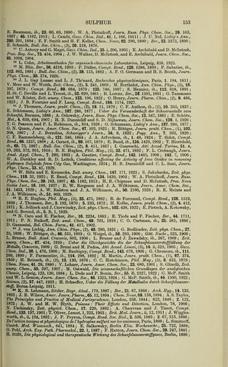 E. Baumann, ib., 23. 60, 69, 1890; W. A. Plotnikoff, Journ. Russ. Phys. Chem. Soc., 39. 163, 1907 ; 46. 1162, 1913 ; L. Cambi, Gazz. Chim. Ital., 41. 1, 166, 19111 ; J. U. Nef, Liebig's Ann., 280. 291, 1894; E. F. Smith and H. F. Keller, Chem. News, 62. 290, 1890 ; Ber., 23. 3373, 1890 ; E. Schmidt, Bull. Soc. Chim., (2), 26. 218, 1876. 27 U. Antony and G. Magri, Gazz. Chim. Ital., 35. i, 206, 1905 ; E. Archibald and D. McIntosh, Proc. Roy. Soc., 73. 454, 1904 ; J. W. Walker, D. McIntosh, and E. Archibald, Journ. Chem. Soc., 85. 1098, 1904. 28 L. Cohn, Arbeitsmethoden fur organisch-chemische Lahoratorien, Leipzig, 859, 1923. 29 M. Blix, Ber., 36. 4218, 1903 ; P. Didier, Compt. Rend., 128. 1286, 1899 ; P. Sabatier, ib., 112. 862, 1891 ; BuU.Soc. Chim., (2), 38. 153, 1882 ; A. F. 0. Germann and H. S. Booth, Journ. Phys. Chem., 30. 374, 1926. 30 J. L. Gay Lussac and L. J. Thcnard, Recherches physicochimiques, Paris, 1. 194, 1811 ; V. Merz and W. Weith, Zeil. Chem., (2), 5. 241, 1869 ; M. Berthelot, Ann. Chim. Phys., (5), 18. 397, 1879 ; Compt. Rend., 89. 684, 1879 ; 125. 746, 1897 ; S. Meunier, ib., 112. 818, 1891 ; H. St. C. Deville and L. Troost, ib., 52. 920, 1861 ; R. Lorenz, Ber., 24. 1501, 1891 ; G. Tammann and W. Koster, Zeit. anorg. Chem., 123. 196, 1922 ; O. Henry, Journ. Pharm. Chim., (2), 9. 486, 1823 ; J. B. Fournier and F. Lang, Compt. Rend., 184. 1174, 1927. 31 J. Thomsen, Journ. prakt. Chem., (2), 19. 11, 1879 ; C. F. Anthon, ib., (1), 10. 355, 1837 ; E. Schumann, Liebig's Ann., 187. 286, 1877 ; Ueber die Verwandschaft der Schwermetalle zum Schwefel, Barmen, 1888 ; A. Orlowsky, Journ. Russ. Phys. Chem. Soc., 13. 547, 1881 ; E. Schiitz, Met., 4. 659, 694, 1907 ; H. B. Dunnicliff and S. D. Nijhawan, Journ. Chem. Soc., 129. 1, 1926 ; T. G. Pearson and P. L. Robinson, ib., 814, 1928 ; 0. Schumann, Liebig's Ann., 187. 286, 1877 ; G. N. Quam, Journ. Amer. Chem. Soc., 47. 103, 1925 ; R. Bottger, Journ. prakt. Chem., (1), 103. 308, 1867; J. J. Berzelius, Schweigger’s Journ., 34. 8, 1822; Pogg. Ann., 7. 393, 1826; C. F. Rammelsberg, ib., 121. 346, 1864; J. A. Arfvedson, ib., 1. 49, 1824; T. Sidot, Compt. Rend., 66. 1257, 1868 ; A. Carnot, ib., 89.167, 1879 ; E. Baud, ib., 134. 1429, 1902 ; T. Hiortdahl, ib., 65. 75, 1867 ; Bull. Soc. Chim., (2), 8. 411, 1867 ; I. Guareschi, Atti Accad. Torino, 51. 4, 59, 263, 372, 951, 1916 ; R. E. Hughes, Phil. Mag., (5), 33. 471, 1892 ; F. L. Crobaugh, Journ. Anal. Appl. Chem., 7. 280, 1893; A. Gautier, Compt. Rend., 142. 1465, 1906; 143. 7, 1906; W. A. Dunkley and R. D. Leitch, Conditions affecting the Activity of Iron Oxides in removing Hydrogen Sulphide from City Gas, Washington, 1924; H. B. Dunniclifi and C. L. Soni, Journ. Phys. Chem., 33. 81, 1929. 32 W. Biltz and E. Keunecke, Zeit. anorg. Chem., 147. 171, 1925; S. Jakubsohn, Zeit. phys. Chem., 118. 31, 1925 ; E. Baud, Compt. Rend., 134. 1439, 1902 ; W. A. Plotnikoff, Journ. Russ. Phys. Chem. Soc., 39. 163, 1907 ; 45. 1162, 1913 ; H. R. Chipman and D. McIntosh, Proc. Nova Scotia Inst., 16. 189, 1927 ; R. W. Borgeson and J. A. Wilkinson, Journ. Amer. Chem. Soc., 51. 1453, 1929; A. W. Ralston and J. A. Wilkinson, ib., 50. 2160, 1928; R. E. Meints and J. A. Wilkinson, ib., 51. 803, 1929. 38 R. E. Hughes, Phil. Mag., (5), 33. 471, 1892 ; R. de Forcrand, Compt. Rend., 128. 1519, 1899 ; J. Thomsen, Ber., 3. 192, 1870 ; 5. 233, 1872 ; H. Kolbe, Journ. prakt. Chem., (2), 4. 412, 1871; K. Jellinek and J. Czerwinsky, Zeit. phys. Chem., 102. 438, 1922; E. Pietsch, A. Kotowsky, and G. Berend, ib., 5. B, 1, 1929. 34 N. Caro and E. Fischer, Ber., 16. 2234, 1883 ; E. Tiede and F. Fischer, Ber., 44. 1711, 1911; P. N. Raikoff, Zeit. anal. Chem., 49. 701, 1910; C. 0. Curtman, ib., 25. 561, 1886; D. Ganassini, Bol. Chim. Farm., 41. 417, 1902. 36 J. von Liebig, Ann. Chim. Phys., (2), 48. 290, 1831 ; G. Bodlander, Zeit. phys. Chem., 27. 35, 1898 ; W. Bottger, ib., 46. 531, 1903 ; O. Weigel, ib., 58. 293, 1906 ; Gott. Nachr., 525, 1906 ; L. Bruner, Bull. Acad. Cracovie, 603, 1906; L. Bruner and J. Zawadsky, ib., 267, 1909 ; Zeit. anorg. Chem., 67. 454, 1910; Ueber die Gleichgewichte die der Schwefelwasserstofffallung der Metalle, Cracovie, 1909 ; G. Bruni and M. Padoa, Atti Accad. Lincei, (5), 14. ii, 525, 1905 ; Gazz. Chim. Ital., 36. i, 476, 1906 ; M. Baubigny, Compt. Rend., 143. 678, 1906 ; G. Chesneau, ib.. 111. 269, 1890; F. Parmentier, ib., 114. 298, 1892; M. Martin, Journ. prakt. Chem., (1), 67. 374, 1856; H. Reinsch, ib., (2), 13. 130, 1876 ; C. C. Hutchinson, Phil. Mag., (5), 8. 433, 1879 ; Chem. News, 41. 28, 1880 ; V. Lehner, Journ. Amer. Chem. Soc., 23. 680, 1901 ; S. Glixelli, Zeit. anorg. Chem., 55. 297, 1907 ; M. Ostwald, Die wissenschaftlichen Grundlagen der analytischen Chemie, Leipzig, 123, 130, 1894 ; L. Dede and P. Bonin, Ber., 55. B, 2327, 1922 ; G. McP. Smith and W. L. Semon, Journ. Amer. Chem. Soc., 46. 1325,1924 ; G. McP. Smith, ib., 44. 1500, 1922; Science, (2), 57. 447, 1923 ; H. Schaeffer, Ueber die Fallung der Mctallsalze durch Schwefelwasser- stoff, Boma-Leipzig, 1911. 84 K. B. Lehmann, Sitzber. Bayr. Akad., 179, 1887 ; Ber., 21. 67, 1888 ; Arch. Hyg., 14. 135, 1892 ; J. R. Wilson, Amer. Journ. Pharm., 65.12,1894 ; Chem. News, 69.159, 1894 ; A. S. Taylor, The Principles and Practice of Medical Jurisprudence, London, 558, 1844; 622, 1846 ; 2. 122, 1873; A. W. and M. W. Blyth, Poisons: Their Effects and Detection, London, 78, 1906; N. Uschinsky, Zeit. physiol. Chem., 17. 220, 1892; A. Chauveau and J. Tissot, Compt. Rend., 133. 137,1901; T. Oliver, Lancet, 1, 225, 1903 ; Brit. Med. Journ., ii, 12, 1911 ; J. Wiggles- worth, ib., ii, 124, 1892 ; J. P. Peyron, Compt. Rend. Soc. Biol., 2. 556, 1885 ; 3. 67, 515, 1886 ; De Vaction toxique et physiologique de Vhydrogene sulfur L sur les animaux, Paris, 1888; L. Simimoff, Centrb. Med. Wissensch., 641, 1884; E. Salkowsky, Berlin Klin. Wochenschr., 25. 722, 1888; O. Pohl, Arch. Exp. Path. Pharmakol., 22. 1, 1887 ; F. Hatton, Journ. Chem. Soc., 39. 247, 1881 ; H. Stifft, Die physiological und therapeuiische Wirkung des Schwefelwasserstoffgases, Berlin, 1886 ;