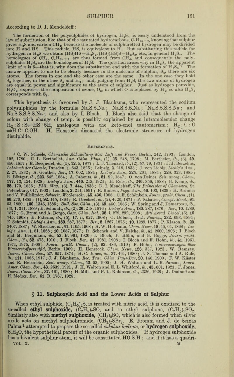 According to D. I. Mendeleeff: The formation of the polysulphides of hydrogen, H aS„, is easily understood from tho law of substitution, like that of the saturated hydrocarbons, C .H 2„ 4.2, knowing that sulphur gives H2S and carbon CH4, because the molecule of sulphuretted hydrogen may be divided into H and HS. This radicle, HS, is equivalent to H. But substituting this radicle for hydrogen in H2S we obtain (HS)HS=H2S2, (HS)(HS)S = H2S3, etc., in general H2S„. The homologues of CH4, C„H2„ + 2 are thus formed from CH4, and consequently the poly- sulphides H2S„ are the homologues of H2S. The question arises why in H,S„ the apparent limit of n is 5—that is, why does the substitution end with the formation of H2Sr> ? Tho answer appears to me to be clearly because in the molecule of sulphur, Se, there are six atoms. The forces in one and the other case are the same. In the one case they hold S, together, in the other S6 and H2 ; and, judging from H2S, the two atoms of hydrogen are equal in power and significance to the atom of sulphur. Just as hydrogen peroxide, Ha02, expresses the composition of ozone, 03, in which O is replaced by H2, so also H2S5 corresponds with Sa. This hypothesis is favoured by J. J. Blanksma, who represented the sodium polysulphides by the formulae Na.S.S.Na ; Na.S.S.S.Na ; Na.S.S.S.S.Na ; and Na.S.S.S.S.S.Na ; and also by I. Bloch. I. Bloch also said that the change of colour with change of temp, is possibly explained by an intramolecular change H2 : S : S^HS j SH, analogous with the keto-enol tautomerism : H2 : C : 0 ^H.C j C.OH. H. Henstock discussed the electronic structure of hydrogen disulphide. References. 1 C. W. Scheele, Chemische Abhandlung iiber Luft und Feuer, Berlin, 242, 1793 ; London, 192, 1780; C. L. Berthollet, Ann. Chim. Phys., (1), 25. 248, 1798 ; M. Bcrthelot, ib., (3), 49. 450, 1857 ; E. Becquerel, ib., (5), 12. 5, 1877 ; L. J. Thenard, ib., (2), 47. 79, 1831 : J. J. Berzelius, Lehrbuch der Chemie, Dresden, 1. 643, 1825 ; Leipzig, 2. 218, 1833 ; J. von Liebig, Liebig's Ann., 2. 27, 1832 ; A. Geuther, Ber., 17. 602, 1884 ; Liebig's Ann., 224. 201, 1884 ; 226. 323, 1885 ; R. Bottger, ib., 223. 642, 1884 ; A. Cahours, ib., 61. 92, 1847 ; O. von Deines, Zeit. anorg. ('hem., 177. 13, 124, 1928; Liebig’s Ann., 440. 213, 1924; H. Rebs, ib., 246. 356, 1888 ; G. Kemp, ib., 28. 170, 1836 ; Phil. Mag., (3), 7. 444, 1838 ; D. I. Mendeleeff, The Principles of Chemistry, St. Petersburg, 617, 1903 ; London, 2. 211, 1891 ; R. Bunsen, Pogg. Ann., 46. 103, 1839 ; H. Brunner and V. Vuillellmier, Schweiz. Wochenschr., 46. 436, 1908; C. F. Schonbein, Journ.prakt. Chem., (1), 66. 270,1855 ; (1), 92.145,1864 ; E. Drechsel, ib., (2), 4. 20, 1871 ; P. Sabatier, Compt. Bend., 91. 53, 1880; 100.1346, 1885; Bull. Soc. Chim., (3), 49. 450, 1885; W. Spring and J. Dcmarteau, ib., (3),1.311, 1889; E. Schmidt, ib., (2), 26. 218, 1876; Liebig's Ann., 180. 287,1876 ; Ber., 10. 1289, 1877 ; G. Bruni and A. Borgo, Oazz. Chim. llal., 38. i, 279, 292, 1908 ; Atti Accad. Lincei, (5), 16. 745, 1908; E. Patemo, ib., (5), 17. ii, 627, 1908; O. Dobner, Arch. Pharm., 232. 693, 1894; E. Schmidt, Liebig's Ann., 180. 287,1877 ; Ber., 8.1267, 1875 ; 10.1289, 1877; P. Klason, ib., 20. 3407,1887; W. Strecker, ib., 41.1105,1908 ; A. W. Hofmann, Chem. News, 18.45, 64,1868 ; Lie- big’s Ann., 1. 81, 1868 ; 10.1087, 1877 ; R. Scbenck and V. Falcke, ib., 41. 2600,1908 ; I. Bloch and M. Bergmann, ib., 53. B, 961, 1920; I. Bloch, F. Hohn, and G. Bugge, Journ. jirakt. Chem., (2), 82. 473, 1910; I. Bloch, Ber., 41. 1981, 1908 ; I. Bloch and F. Hohn, ib., 41. 1961, 1971, 1975, 1908; Journ. prakt. Chem., (2), 82. 486, 1910; F. Hohn, Untersuchungen iiber Wasserstoffpersulfid, Berlin, 1909 ; H. Henstock, Chem. News, 126. 337, 1923 ; W. Ramsay, Journ. Chem. Soc., 27. 857, 1874; H. C. Jones, ib., 37. 461, 1880 ; J. S. Thomas and A. Rule, ib., 111. 1086,1917 ; J. J. Blanksma, Bee. Trav. Chim. Pays-Bas, 20. 146, 1900 ; F. W. Kiister and E. Heberlein, Zeit. anorg. Chem., 43. 53, 1905 ; J. H. Walton and L. B. Parsons, Journ. Amer. Chem. Soc., 43. 2539, 1921; J. H. Walton and E. L. Whitford, ib., 45. 601, 1923 ; F. Jones, Journ. Chem. Soc., 37. 461, 1880 ; H. Mills and P. L. Robinson, ib., 2326, 1928 ; J. Dodnoff and H. Medox, Ber., 61. B, 1767, 1928. § 11. Sulphoxylic Acid and the Lower Acids of Sulphur When ethyl sulphide, (C2H5)2S, is treated with nitric acid, it is oxidized to the so-called ethyl sulphoxide, (C2H5)2SO, and to ethyl sulphone, (C2H6)2S02. Similarly also with methyl sulphoxide, (CH3)2SO, which is also formed when silver oxide acts on methyl sulphobromide, (CH3)2SBr2. E. Fromm and J. de Seixas Palma1 attempted to prepare the so-called sulphur hydrate, or hydrogen sulphoxide, S.H20, the hypothetical parent of the organic sulphoxides. If hydrogen sulphoxide has a bivalent sulphur atom, it will be constituted HO.S.H ; and if it has a quadri- vol. x. M