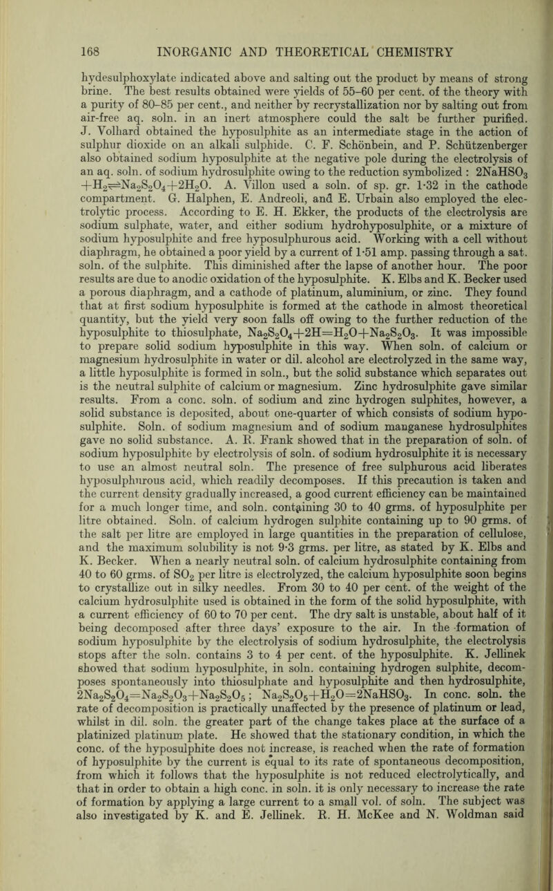 hydesulphoxylate indicated above and salting out the product by means of strong brine. The best results obtained were yields of 55-60 per cent, of the theory with a purity of 80-85 per cent., and neither by recrystallization nor by salting out from air-free aq. soln. in an inert atmosphere could the salt be further purified. J. Volhard obtained the hyposulphite as an intermediate stage in the action of sulphur dioxide on an alkali sulphide. C. F. Schonbein, and P. Schiitzenberger also obtained sodium hyposulphite at the negative pole during the electrolysis of an aq. soln. of sodium hydrosulphite owing to the reduction symbolized : 2NaHS03 -t-H2^Na2S204+2H20. A. Villon used a soln. of sp. gr. 1-32 in the cathode compartment. G. Halphen, E. Andreoli, and E. Urbain also employed the elec- trolytic process. According to E. H. Ekker, the products of the electrolysis are sodium sulphate, water, and either sodium hydrohyposulphite, or a mixture of sodium hyposulphite and free hyposulphurous acid. Working with a cell without diaphragm, he obtained a poor yield by a current of 1-51 amp. passing through a sat. soln. of the sulphite. This diminished after the lapse of another hour. The poor results are due to anodic oxidation of the hyposulphite. K. Elbs and K. Becker used a porous diaphragm, and a cathode of platinum, aluminium, or zinc. They found that at first sodium hyposulphite is formed at the cathode in almost theoretical quantity, but the yield very soon falls off owing to the further reduction of the hyposulphite to thiosulphate, Na2S204+2H=H20-f-Na2S203. It was impossible to prepare solid sodium hyposulphite in this way. When soln. of calcium or magnesium hydrosulphite in water or dil. alcohol are electrolyzed in the same way, a little hyposulphite is formed in soln., but the solid substance which separates out is the neutral sulphite of calcium or magnesium. Zinc hydrosulphite gave similar results. From a cone. soln. of sodium and zinc hydrogen sulphites, however, a solid substance is deposited, about one-quarter of which consists of sodium hypo- sulphite. Soln. of sodium magnesium and of sodium manganese hydrosulphites gave no solid substance. A. R. Frank showed that in the preparation of soln. of sodium hyposulphite by electrolysis of soln. of sodium hydrosulphite it is necessary to use an almost neutral soln. The presence of free sulphurous acid liberates hyposulphurous acid, which readily decomposes. If this precaution is taken and the current density gradually increased, a good current efficiency can be maintained for a much longer time, and soln. containing 30 to 40 grms. of hyposulphite per litre obtained. Soln. of calcium hydrogen sulphite containing up to 90 grms. of the salt per litre are employed in large quantities in the preparation of cellulose, and the maximum solubility is not 9-3 grms. per litre, as stated by K. Elbs and K. Becker. When a nearly neutral soln. of calcium hydrosulphite containing from 40 to 60 grms. of S02 per litre is electrolyzed, the calcium hyposulphite soon begins to crystallize out in silky needles. From 30 to 40 per cent, of the weight of the calcium hydrosulphite used is obtained in the form of the solid hyposulphite, with a current efficiency of 60 to 70 per cent. The dry salt is unstable, about half of it being decomposed after three days’ exposure to the air. In the formation of sodium hyposulphite by the electrolysis of sodium hydrosulphite, the electrolysis stops after the soln. contains 3 to 4 per cent, of the hyposulphite. K. Jellinek showed that sodium hyposulphite, in soln. containing hydrogen sulphite, decom- poses spontaneously into thiosulphate and hyposulphite and then hydrosulphite, 2Na2S204=Na2S203+Na2S205; Na2S205+H20=2NaHS03. In cone. soln. the rate of decomposition is practically unaffected by the presence of platinum or lead, whilst in dil. soln. the greater part of the change takes place at the surface of a platinized platinum plate. He showed that the stationary condition, in which the cone, of the hyposulphite does not increase, is reached when the rate of formation of hyposulphite by the current is e*qual to its rate of spontaneous decomposition, from which it follows that the hyposulphite is not reduced electrolytically, and that in order to obtain a high cone, in soln. it is only necessary to increase the rate of formation by applying a large current to a small vol. of soln. The subject was also investigated by K. and E. Jellinek. R. H. McKee and N. Woldman said