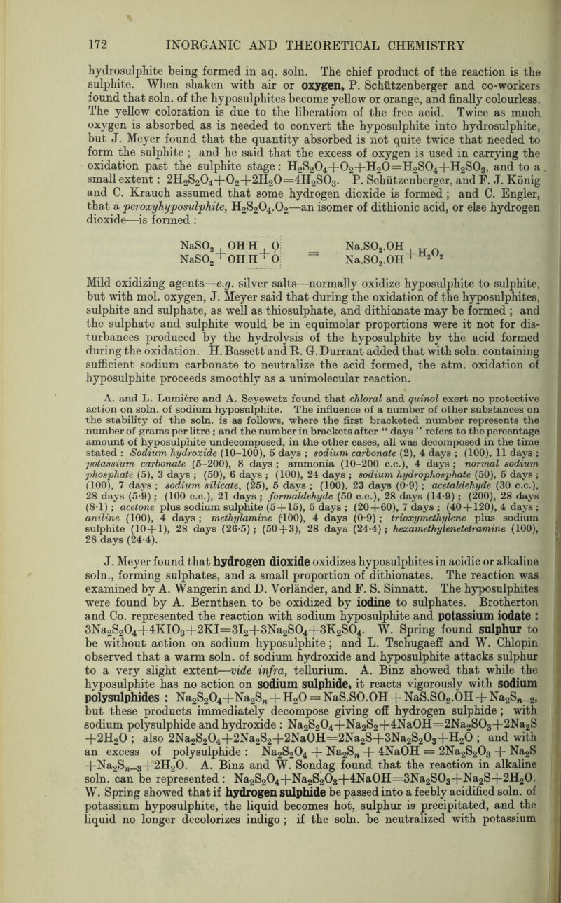 hydrosulphite being formed in aq. soln. The chief product of the reaction is the sulphite. When shaken with air or oxygen, P. Schiitzenberger and co-workers found that soln. of the hyposulphites become yellow or orange, and finally colourless. The yellow coloration is due to the liberation of the free acid. Twice as much oxygen is absorbed as is needed to convert the hyposulphite into hydrosulphite, but J. Meyer found that the quantity absorbed is not quite twice that needed to form the sulphite ; and he said that the excess of oxygen is used in carrying the oxidation past the sulphite stage: H2S204-f 02+H20=H2S04+H2S03, and to a small extent: 2H2S204+02+2H20=4H2S03. P. Schiitzenberger, and F. J. Konig and C. Krauch assumed that some hydrogen dioxide is formed ; and C. Engler, that a peroxyhyposulphite, H2S204.02—an isomer of dithionic acid, or else hydrogen dioxide—is formed : NaSO, OH H 0 _ Na.S02.0H n NaS02 OHH ■ 6 “ Na.S02.0H+ 2 2 Mild oxidizing agents—e.g. silver salts—normally oxidize hyposulphite to sulphite, but with mol. oxygen, J. Meyer said that during the oxidation of the hyposulphites, sulphite and sulphate, as well as thiosulphate, and dithionate may be formed ; and the sulphate and sulphite would be in equimolar proportions were it not for dis- turbances produced by the hydrolysis of the hyposulphite by the acid formed during the oxidation. H. Bassett and R. G. Durrant added that with soln. containing sufficient sodium carbonate to neutralize the acid formed, the atm. oxidation of hyposulphite proceeds smoothly as a uni molecular reaction. A. and L. Lumiere and A. Seyewetz found that chloral and quinol exert no protective action on soln. of sodium hyposulphite. The influence of a number of other substances on the stability of the soln. is as follows, where the first bracketed number represents the number of grams per litre ; and the number in brackets after “ days ” refers to the percentage amount of hyposulphite undecomposed, in the other cases, all was decomposed in the time stated : Sodium hydroxide (10-100), 5 days ; sodium carbonate (2), 4 days ; (100), 11 days ; potassium carbonate (5-200), 8 days; ammonia (10-200 c.c.), 4 days; normal sodium phosphate (5), 3 days ; (50), 6 days ; (100), 24 days ; sodium hydrophosphate (50), 5 days ; (100), 7 days ; sodium silicate, (25), 5 days ; (100), 23 days (0-9); acetaldehyde (30 c.c.), 28 days (5-9); (100 c.c.), 21 days ; formaldehyde (50 c.c.), 28 days (14-9) ; (200), 28 days (8-1) ; acetone plus sodium sulphite (5 + 15), 5 days ; (20 + 60), 7 days ; (40 + 120), 4 days ; aniline (100), 4 days; methylamine (100), 4 days (0-9); trioxymethylene plus sodium sulphite (10 + 1), 28 days (26-5); (50 + 3), 28 days (24-4); hexamethylenetetramine (100), 28 days (24-4). J. Meyer found that hydrogen dioxide oxidizes hyposulphites in acidic or alkaline soln., forming sulphates, and a small proportion of dithionates. The reaction was examined by A. Wangerin and D. Vorlander, and F. S. Sinnatt. The hyposulphites were found by A. Bernthsen to be oxidized by iodine to sulphates. Brotherton and Co. represented the reaction with sodium hyposulphite and potassium iodate : 3Na2S204-|-4KI03-l-2KI=3I2-|-3Na2S04+3K2S04. W. Spring found sulphur to be without action on sodium hyposulphite; and L. Tschugaeff and W. Chlopin observed that a warm soln. of sodium hydroxide and hyposulphite attacks sulphur to a very slight extent—vide infra, tellurium. A. Binz showed that while the hyposulphite has no action on sodium sulphide, it reacts vigorously with sodium polysulphides : Na2S204+Na2S„ + H20=:NaS.S0.0H-fNaS.S02.0H + Na2Sn_2, but these products immediately decompose giving oil hydrogen sulphide ; with sodium polysulphide and hydroxide : Na2S204-)-Na2S2-l-4Na0H=2Na2S03-f 2Na2S +2H20 ; also 2Na2S204-l-2Na2S2-|-2Na0H=2Na2S-+3Na2S203+H20 ; and with an excess of polysulphide : Na2S204 + Na2S„ + 4NaOH = 2Na2S203 + Na2S +-Na2Sn_3+2H20. A. Binz and W. Sondag found that the reaction in alkaline soln. can be represented : Na2S204-t-Na2S203-|-4Na0H=3Na2S03-f-Na2S-|-2H20. W. Spring showed that if hydrogen sulphide be passed into a feebly acidified soln. of potassium hyposulphite, the liquid becomes hot, sulphur is precipitated, and the liquid no longer decolorizes indigo ; if the soln. be neutralized with potassium