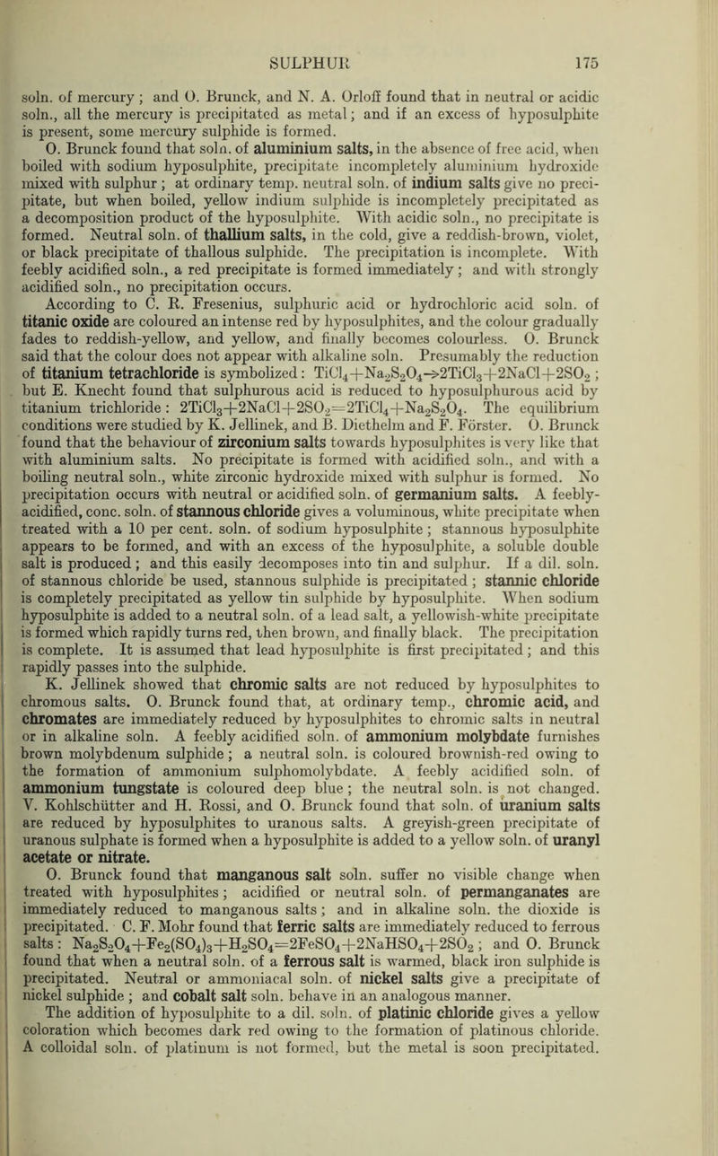 soln. of mercury ; and 0. Brunck, and N. A. Orloff found that in neutral or acidic soln., all the mercury is precipitated as metal; and if an excess of hyposulphite is present, some mercury sulphide is formed. 0. Brunck found that soln. of aluminium salts, in the absence of free acid, when boiled with sodium hyposulphite, precipitate incompletely aluminium hydroxide mixed with sulphur ; at ordinary temp, neutral soln. of indium salts give no preci- pitate, but when boiled, yellow indium sulphide is incompletely precipitated as a decomposition product of the hyposulphite. With acidic soln., no precipitate is formed. Neutral soln. of thallium salts, in the cold, give a reddish-brown, violet, or black precipitate of thallous sulphide. The precipitation is incomplete. With feebly acidified soln., a red precipitate is formed immediately; and with strongly acidified soln., no precipitation occurs. According to C. R. Fresenius, sulphuric acid or hydrochloric acid soln. of titanic oxide are coloured an intense red by hyposulphites, and the colour gradually fades to reddish-yellow, and yellow, and finally becomes colourless. 0. Brunck said that the colour does not appear with alkaline soln. Presumably the reduction of titanium tetrachloride is symbolized: TiC]4+Na2S204->2TiCl3+2NaCl-|-2S02 ; but E. Knecht found that sulphurous acid is reduced to hyposulphurous acid by titanium trichloride : 2TiCl3+2NaCl-|-2S02=2TiCl4-|-Na2S204. The equilibrium conditions were studied by Iv. Jellinek, and B. Diethelm and F. Forster. 0. Brunck found that the behaviour of zirconium salts towards hyposulphites is very like that with aluminium salts. No precipitate is formed with acidified soln., and with a boiling neutral soln., white zirconic hydroxide mixed with sulphur is formed. No precipitation occurs with neutral or acidified soln. of germanium salts. A feebly- acidified, cone. soln. of stannous chloride gives a voluminous, white precipitate when treated with a 10 per cent. soln. of sodium hyposulphite ; stannous hyposulphite appears to be formed, and with an excess of the hyposulphite, a soluble double salt is produced; and this easily decomposes into tin and sulphur. If a dil. soln. of stannous chloride be used, stannous sulphide is precipitated; stannic chloride is completely precipitated as yellow tin sulphide by hyposulphite. When sodium hyposulphite is added to a neutral soln. of a lead salt, a yellowish-white precipitate is formed which rapidly turns red, then brown, and finally black. The precipitation is complete. It is assumed that lead hyposulphite is first precipitated; and this rapidly passes into the sulphide. K. Jellinek showed that chromic salts are not reduced by hyposulphites to chromous salts. 0. Brunck found that, at ordinary temp., chromic acid, and chromates are immediately reduced by hyposulphites to chromic salts in neutral or in alkaline soln. A feebly acidified soln. of ammonium molybdate furnishes brown molybdenum sulphide ; a neutral soln. is coloured brownish-red owing to the formation of ammonium sulphomolybdate. A feebly acidified soln. of ammonium tungstate is coloured deep blue; the neutral soln. is not changed. V. Kohlschiitter and H. Rossi, and O. Brunck found that soln. of uranium salts are reduced by hyposulphites to uranous salts. A greyish-green precipitate of uranous sulphate is formed when a hyposulphite is added to a yellow soln. of uranyl acetate or nitrate. 0. Brunck found that manganous salt soln. suffer no visible change when treated with hyposulphites; acidified or neutral soln. of permanganates are immediately reduced to manganous salts; and in alkaline soln. the dioxide is precipitated. C. F. Mohr found that ferric salts are immediately reduced to ferrous salts : Na2S.204-|-Fe2(S04)3+H2S04=2FeS04-f 2NaHS04+2S02 ; and 0. Brunck found that when a neutral soln. of a ferrous salt is warmed, black iron sulphide is precipitated. Neutral or ammoniacal soln. of nickel salts give a precipitate of nickel sulphide ; and cobalt salt soln. behave in an analogous manner. The addition of hyposulphite to a dil. soln. of platinic chloride gives a yellow coloration which becomes dark red owing to the formation of platinous chloride. A colloidal soln. of platinum is not formed, but the metal is soon precipitated.