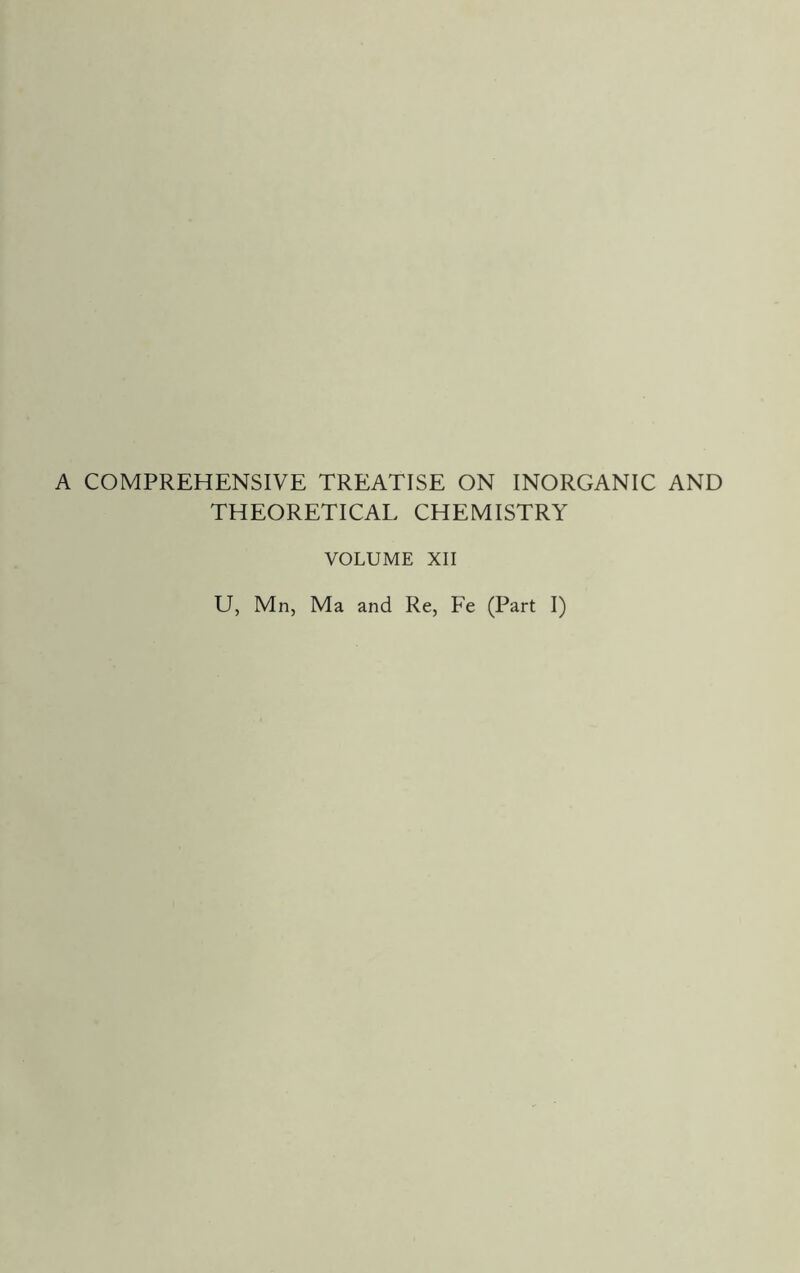 A COMPREHENSIVE TREATISE ON INORGANIC AND THEORETICAL CHEMISTRY VOLUME XII U, Mn, Ma and Re, Fe (Part I)