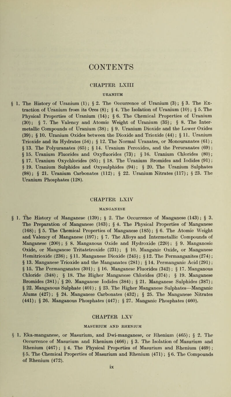 CONTENTS CHAPTER LXIII URANIUM § 1. The History of Uranium (1); § 2. The Occurrence of Uranium (3); § 3. The Ex- traction of Uranium from its Ores (8); § 4. The Isolation of Uranium (10); § 5. The Physical Properties of Uranium (14); §6. The Chemical Properties of Uranium (30); § 7. The Valency and Atomic Weight of Uranium (35); § 8. The Inter- metallic Compounds of Uranium (38); § 9. Uranium Dioxide and the Lower Oxides (39); § 10. Uranium Oxides between the Dioxide and Trioxide (44); § 11. Uranium Trioxide and its Hydrates (54); § 12. The Normal Uranates, or Monouranates (61); § 13. The Polyuranates (65); § 14. Uranium Peroxides, and the Peruranates (69); §15. Uranium Fluorides and Oxyfluorides (73); §16. Uranium Chlorides (80); § 17. Uranium Oxychlorides (85); § 18. The Uranium Bromides and Iodides (91); § 19. Uranium Sulphides and Oxysulphides (94); § 20. The Uranium Sulphates (98); § 21. Uranium Carbonates (112); § 22. Uranium Nitrates (117); §23. The Uranium Phosphates (128). CHAPTER LX1V MANGANESE § 1. The History of Manganese (139); § 2. The Occurrence of Manganese (143); § 3. The Preparation of Manganese (163); §4. The Physical Properties of Manganese (168); § 5. The Chemical Properties of Manganese (185); § 6. The Atomic Weight and Valency of Manganese (197); § 7. The Alloys and Intermetallic Compounds of Manganese (200); § 8. Manganous Oxide and Hydroxide (220); § 9. Manganosic Oxide, or Manganese Tritatetroxide (231); § 10. Manganic Oxide, or Manganese Hemitrioxide (236); § 11. Manganese Dioxide (245); § 12. The Permanganites (274); § 13. Manganese Trioxide and the Manganates (281); § 14. Permanganic Acid (291); § 15. The Permanganates (301); § 16. Manganese Fluorides (342); § 17. Manganous Chloride (348); § 18. The Higher Manganese Chlorides (374); § 19. Manganese Bromides (381); § 20. Manganese Iodides (384); § 21. Manganese Sulphides (387); § 22. Manganous Sulphate (401); § 23. The Higher Manganese Sulphates—Manganic Alums (427); § 24. Manganese Carbonates (432); § 25. The Manganese Nitrates (441); § 26. Manganous Phosphates (447); § 27. Manganic Phosphates (460). CHAPTER LXV MASURIUM AND RHENIUM § 1. Eka-manganese, or Masurium, and Dwi-manganese, or Rhenium (465); § 2. The Occurrence of Masurium and Rhenium (466); § 3. The Isolation of Masurium and Rhenium (467); § 4. The Physical Properties of Masurium and Rhenium (469); §5. The Chemical Properties of Masurium and Rhenium (471); §6. The Compounds of Rhenium (472).