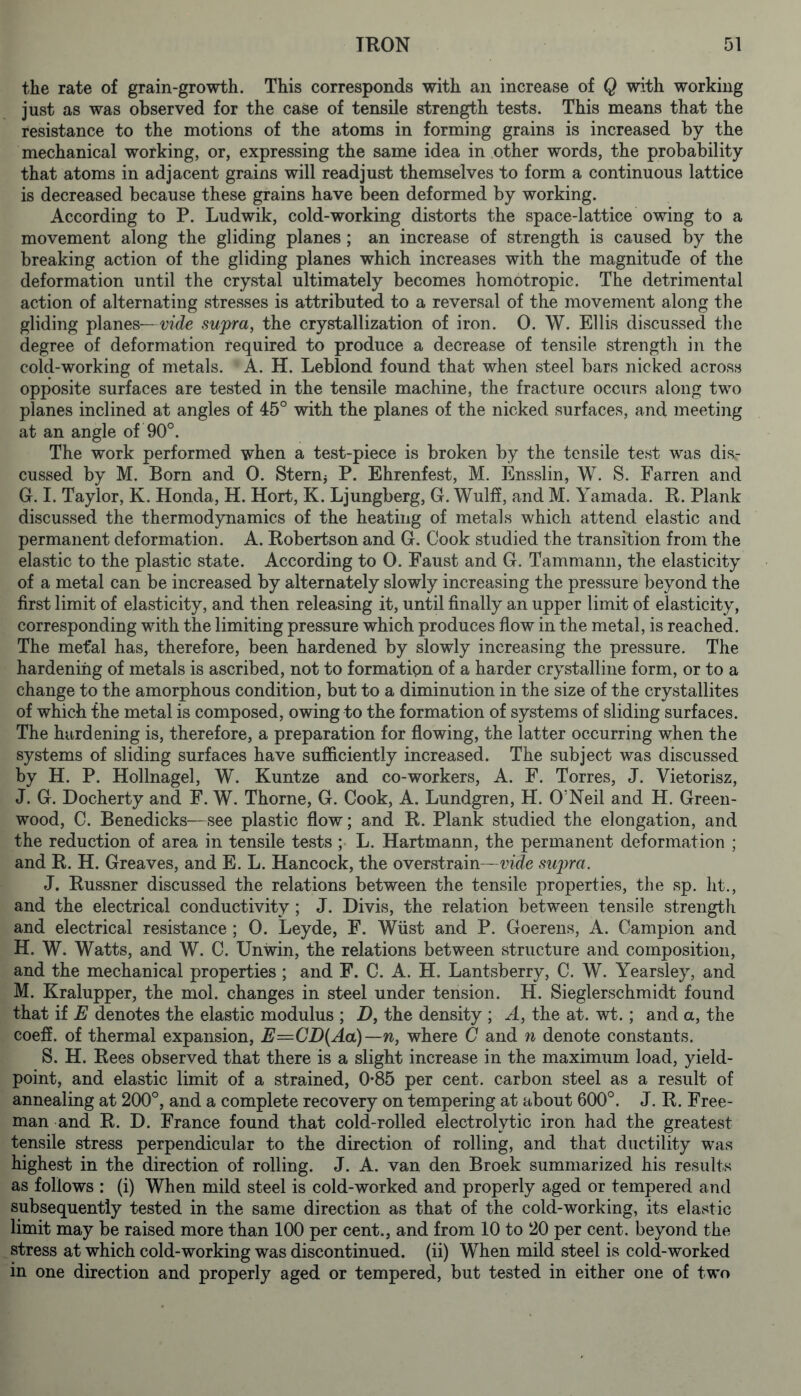 the rate of grain-growth. This corresponds with an increase of Q with working just as was observed for the case of tensile strength tests. This means that the resistance to the motions of the atoms in forming grains is increased by the mechanical working, or, expressing the same idea in other words, the probability that atoms in adjacent grains will readjust themselves to form a continuous lattice is decreased because these grains have been deformed by working. According to P. Ludwik, cold-working distorts the space-lattice owing to a movement along the gliding planes; an increase of strength is caused by the breaking action of the gliding planes which increases with the magnitude of the deformation until the crystal ultimately becomes homotropic. The detrimental action of alternating stresses is attributed to a reversal of the movement along the gliding planes— Vide sujpra^ the crystallization of iron. 0. W. Ellis discussed the degree of deformation required to produce a decrease of tensile strength in the cold-working of metals. A. H. Leblond found that when steel bars nicked across opposite surfaces are tested in the tensile machine, the fracture occurs along two planes inclined at angles of 45° with the planes of the nicked surfaces, and meeting at an angle of 90°. The work performed when a test-piece is broken by the tensile test was dis.- cussed by M. Born and 0. Stern^ P. Ehrenfest, M. Ensslin, W. S. Barren and G. I. Taylor, K. Honda, H. Hort, K. Ljungberg, G. Wulff, and M. Yamada. R. Plank discussed the thermodynamics of the heating of metals which attend elastic and permanent deformation. A. Robertson and G. Cook studied the transition from the elastic to the plastic state. According to 0. Eaust and G. Tammann, the elasticity of a metal can be increased by alternately slowly increasing the pressure beyond the first limit of elasticity, and then releasing it, until finally an upper limit of elasticity, corresponding with the limiting pressure which produces flow in the metal, is reached. The mefal has, therefore, been hardened by slowly increasing the pressure. The hardening of metals is ascribed, not to formation of a harder crystalline form, or to a change to the amorphous condition, but to a diminution in the size of the crystallites of which the metal is composed, owing to the formation of systems of sliding surfaces. The hardening is, therefore, a preparation for flowing, the latter occurring when the systems of sliding surfaces have sufliciently increased. The subject was discussed by H. P. Hollnagel, W. Kuntze and co-workers, A. F. Torres, J. Vietorisz, J. G. Docherty and F. W. Thorne, G. Cook, A. Lundgren, H. O’Neil and H. Green- wood, C. Benedicks—see plastic flow; and R. Plank studied the elongation, and the reduction of area in tensile tests L. Hartmann, the permanent deformation ; and R. H. Greaves, and E. L. Hancock, the overstrain—vide sxqyra. J. Russner discussed the relations between the tensile properties, the sp. lit., and the electrical conductivity ; J. Divis, the relation between tensile strength and electrical resistance ; 0. Leyde, F. Wiist and P. Goerens, A. Campion and H. W. Watts, and W. C. Unwin, the relations between structure and composition, and the mechanical properties ; and F. C. A. H. Lantsberry, C. W. Yearsley, and M. Kralupper, the mol. changes in steel under tension. H. Sieglerschmidt found that if E denotes the elastic modulus ; D, the density ; A, the at. wt.; and a, the coeff. of thermal expansion, E=CD(Aa)—n, where C and n denote constants. S. H. Rees observed that there is a slight increase in the maximum load, yield- point, and elastic limit of a strained, 0*85 per cent, carbon steel as a result of annealing at 200°, and a complete recovery on tempering at about 600°. J. R. Free- man and R. D. France found that cold-rolled electrolytic iron had the greatest tensile stress perpendicular to the direction of rolling, and that ductility was highest in the direction of rolling. J. A. van den Broek summarized his results as follows : (i) When mild steel is cold-worked and properly aged or tempered and subsequently tested in the same direction as that of the cold-working, its elastic limit may be raised more than 100 per cent., and from 10 to 20 per cent, beyond the stress at which cold-working was discontinued, (ii) When mild steel is cold-worked in one direction and properly aged or tempered, but tested in either one of two