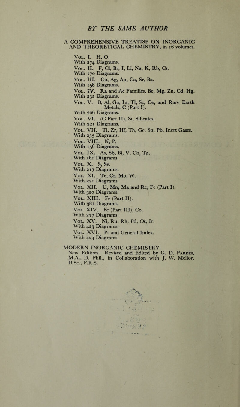 BT THE SAME AUTHOR A COMPREHENSIVE TREATISE ON INORGANIC AND THEORETICAL CHEMISTRY, in 16 volumes. Vol. I. H. O. With 274 Diagrams. Vol. II. F, Cl, Br, I, Li, Na, K, Rb, Cs. With 170 Diagrams. Vol. III. Cu, Ag, Au, Ca, Sr, Ba. With 158 Diagrams. Vol. IV. Ra and Ac Families, Be, Mg, Zn, Cd, Hg. With 232 Diagrams. Vol. V. B, Al, Ga, In, Tl, Sc, Ce, and Rare Earth Metals, C (Part I). With 206 Diagrams. Vol. VI. (C Part II), Si, Silicates. With 221 Diagrams. Vol. VII. Ti, Zr, Hf, Th, Ge, Sn, Pb, Inert Gases. With 23 Diagrams. Vol. VIII. N, P. With 156 Diagrams. Vol. IX. As, Sb, Bi, V, Cb, Ta. With 161 Diagrams. Vol. X. S, Se. With 217 Diagrams. Vol. XI. Te, Cr, Mo. W. With 221 Diagrams. Vol. XII. U, Mn, Ma and Re, Fe (Part I). With 320 Diagrams. Vol. XIII. Fe (Part II). With 381 Diagrams. Vol. XIV. Fe (Part III), Co. With 277 Diagrams. Vol. XV. Ni, Ru, Rh, Pd, Os, Ir. With 423 Diagrams. Vol. XVI. Pt and General Index. With 423 Diagrams. MODERN INORGANIC CHEMISTRY. New Edition. Revised and Edited by G. D. Parkes, M.A., D. Phil., in Collaboration with J. W. Mellor, D.Sc., F.R.S.