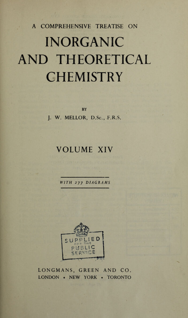 INORGANIC AND THEORETICAL CHEMISTRY BY J. W. MELLOR, D.Sc., F.R.S. VOLUME XIV WITH 277 DIAGRAMS 4? *5 SU PPLIE for the PUBLIC SERVICE d! LONGMANS, GREEN AND CO. LONDON . NEW YORK ♦ TORONTO