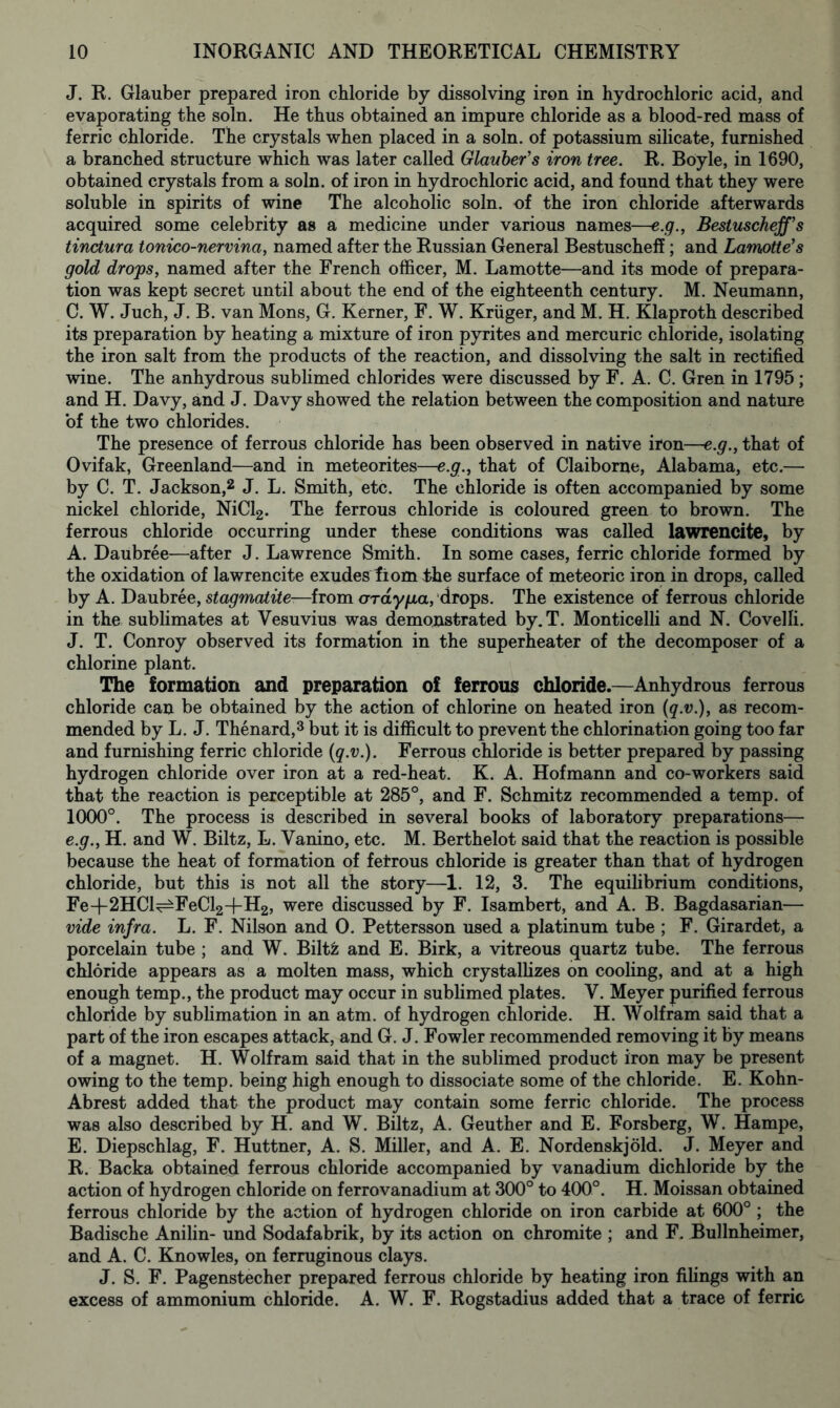 J. R. Glauber prepared iron chloride by dissolving iron in hydrochloric acid, and evaporating the soln. He thus obtained an impure chloride as a blood-red mass of ferric chloride. The crystals when placed in a soln. of potassium silicate, furnished a branched structure which was later called Glauber's iron tree. R. Boyle, in 1690, obtained crystals from a soln. of iron in hydrochloric acid, and found that they were soluble in spirits of wine The alcoholic soln. of the iron chloride afterwards acquired some celebrity as a medicine under various names—e.g., Bestuschejf’s tinctura tonico-nervina, named after the Russian General Bestuschefi; and Lamotte’s gold drops, named after the French officer, M. Lamotte—and its mode of prepara- tion was kept secret until about the end of the eighteenth century. M. Neumann, C. W. Juch, J. B. van Mons, G. Kerner, F. W. Kruger, and M. H. Klaproth described its preparation by heating a mixture of iron pyrites and mercuric chloride, isolating the iron salt from the products of the reaction, and dissolving the salt in rectified wine. The anhydrous sublimed chlorides were discussed by F. A. C. Gren in 1795 ; and H. Davy, and J. Davy showed the relation between the composition and nature of the two chlorides. The presence of ferrous chloride has been observed in native iron—e.g., that of Ovifak, Greenland—and in meteorites—e.g., that of Claiborne, Alabama, etc.— by C. T. Jackson,2 J. L. Smith, etc. The chloride is often accompanied by some nickel chloride, NiCl2. The ferrous chloride is coloured green to brown. The ferrous chloride occurring under these conditions was called lawrencite, by A. Daubree—after J. Lawrence Smith. In some cases, ferric chloride formed by the oxidation of lawrencite exudes tiom ;the surface of meteoric iron in drops, called by A. Daubree, stagmatite-—from araypa, drops. The existence of ferrous chloride in the sublimates at Vesuvius was demonstrated by.T. Monticelli and N. Covelfi. J. T. Conroy observed its formation in the superheater of the decomposer of a chlorine plant. The formation and preparation of ferrous chloride.—Anhydrous ferrous chloride can be obtained by the action of chlorine on heated iron (q.v.), as recom- mended by L. J. Thenard,3 but it is difficult to prevent the chlorination going too far and furnishing ferric chloride (q.v.). Ferrous chloride is better prepared by passing hydrogen chloride over iron at a red-heat. K. A. Hofmann and co-workers said that the reaction is perceptible at 285°, and F. Schmitz recommended a temp, of 1000°. The process is described in several books of laboratory preparations— e.g., H. and W. Biltz, L. Vanino, etc. M. Berthelot said that the reaction is possible because the heat of formation of fetrous chloride is greater than that of hydrogen chloride, but this is not all the story—1. 12, 3. The equilibrium conditions, FeH-2HCl^FeCl2+H2, were discussed by F. Isambert, and A. B. Bagdasarian— vide infra. L. F. Nilson and 0. Pettersson used a platinum tube ; F. Girardet, a porcelain tube ; and W. Biltfc and E. Birk, a vitreous quartz tube. The ferrous chloride appears as a molten mass, which crystallizes on cooling, and at a high enough temp., the product may occur in sublimed plates. V. Meyer purified ferrous chloride by sublimation in an atm. of hydrogen chloride. H. Wolfram said that a part of the iron escapes attack, and G. J. Fowler recommended removing it by means of a magnet. H. Wolfram said that in the sublimed product iron may be present owing to the temp, being high enough to dissociate some of the chloride. E. Kohn- Abrest added that the product may contain some ferric chloride. The process was also described by H. and W. Biltz, A. Geuther and E. Forsberg, W. Hampe, E. Diepschlag, F. Huttner, A. S. Miller, and A. E. Nordenskjold. J. Meyer and R. Backa obtained ferrous chloride accompanied by vanadium dichloride by the action of hydrogen chloride on ferrovanadium at 300° to 400°. H. Moissan obtained ferrous chloride by the action of hydrogen chloride on iron carbide at 600° ; the Badische Anilin- und Sodafabrik, by its action on chromite ; and F. Bullnheimer, and A. C. Knowles, on ferruginous clays. J. S. F. Pagenstecher prepared ferrous chloride by heating iron filings with an excess of ammonium chloride. A. W. F. Rogstadius added that a trace of ferric