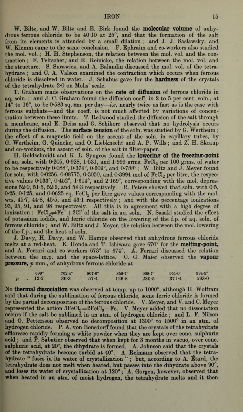 W. Biltz, and W. Biltz and E. Birk found the molecular volume of anhy- drous ferrous chloride to be 40*10 at 25°, and that the formation of the salt from its elements is attended by a small dilation; and J. J. Saslawsky, and W. Klemm came to the same conclusion. F. Ephraim and co«-workers also studied the mol. vol. ; H. H. Stephenson, the relation between the mol. vol. and the con- traction ; F. Teltscher, and R. Reinicke, the relation between the mol. vol. and the structure. S. Surawicz, and A. Balandin discussed the mol. vol. of the tetra- hydrate; and C. A. Valson examined the contraction which occurs when ferrous chloride is dissolved in water. J. Schabus gave for the hardness of the crystals of the tetrahydrate 2*0 on Mohs’ scale. T. Graham made observations on the rate of diffusion of ferrous chloride in aq. soln. ; and J. C. Graham found the diffusion coeff. in 2 to 5 per cent, soln., at 14° to 16°, to be 0*583 sq. cm. per day—i.e. nearly twice as fast as is the case with ferrous sulphate—and the coeff. is not much affected by variations of concen- tration between these limits. T. Redwood studied the diffusion of the salt through a membrane, and E. Deiss and G. Schikorr observed that no hydrolysis occurs during the diffusion. The surface tension of the soln. was studied by G. Wertheim ; the effect of a magnetic field on the ascent of the soln. in capillary tubes, by G. Wertheim, G. Quincke, and 0. Liebknecht and A. P. Wills; and Z. H. Skraup and co-workers, the ascent of soln. of the salt in filter-paper. H. Goldschmidt and K. L. Syngros found the lowering of the freezing-point of aq. soln. with 0*205, 0*928, 1*531, and 1*999 grms. FeCl2 per 100 grms. of water to be respectively 0*088°, 0*374°, 0*609°, and 0*788° ; W. Biltz and J. Meyer found for soln. with 0*0256, 0*08775, 0*3050, and 0*3994 mol of FeCl2 per litre, the respec- tive values 0*133°, 0*452°, 1*614°, and 2*169°, corresponding with the mol. depres- sions 52*0, 51*5, 52*9, and 54*3 respectively. R. Peters showed that soln. with 0*5, 0*25, 0*125, and 0*0625 eq. FeCl2 per litre gave values corresponding with the mol. wts. 45*7, 44*8, 45*5, and 43*1 respectively; and with the percentage ionizations 93, 95, 91, and 98 respectively. All this is in agreement with a high degree of ionization : FeCl2^Fe+2Cr of the salt in aq. soln. N. Sasaki studied the effect of potassium iodide, and ferric chloride on the lowering of the f.p. of aq. soln. of ferrous chloride ; and W. Biltz and J. Meyer, the relation between the mol. lowering of the f.p., and the heat of soln. J. Davy, H. Davy, and W. Hampe observed that anhydrous ferrous chloride melts at a red-heat. K. Honda and T. Ishiwara gave 670° for the melting-point, and A. Ferrari and co-workers 673° to 674°. A. Ferrari discussed the relation between the m.p. and the space-lattice. C. G. Maier observed the vapour pressure, jp mm., of anhydrous ferrous chloride at 699° 762-4° 807-6° 859-7° 908-7° 951-0° 994-9° p . 12-2 36-3 57-4 126-8 230-5 371-4 593-0 No thermal dissociation was observed at temp, up to 1000°, although H. Wolfram said that during the sublimation of ferrous chloride, some ferric chloride is formed by the partial decomposition of the ferrous chloride. V. Meyer, and V. and C. Meyer represented the action 3FeCl2=2FeCl3+Fe. V. Meyer added that no dissociation occurs if the salt be sublimed in an atm. of hydrogen chloride ; and L. F. Nilson and O. Pettersson observed no decomposition at 1300° to 1500° in an atm. of hydrogen chloride. P. A. von Bonsdorff found that the crystals of the tetrahydrate effloresce rapidly forming a white powder when they are kept over cone, sulphuric acid ; and P. Sabatier observed that when kept for 3 months in vacuo, over cone, sulphuric acid, at 20°, the dihydrate is formed. A. Johnsen said that the crystals of the tetrahydrate become turbid at 40°. A. Reimann observed that the tetra- hydrate “ fuses in its water of crystallization ” but, according to A. l£tard, the tetrahydrate does not melt when heated, but passes into the dihydrate above 90°, and loses its water of crystallization at 120°; A. Gorgeu, however, observed that when heated in an atm. of moist hydrogen, the tetrahydrate melts and it then