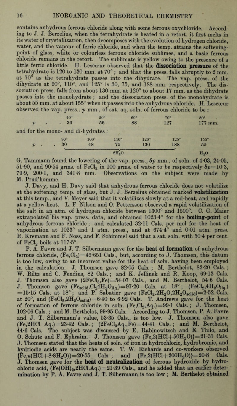 contains anhydrous ferrous chloride along with some ferrous oxychloride. Accord- ing to J. J. Berzelius, when the tetrahydrate is heated in a retort, it first melts in its water of crystallization, then decomposes with the evolution of hydrogen chloride, water, and the vapour of ferric chloride, and when the temp, attains the softening- point of glass, white or colourless ferrous chloride sublimes, and a basic ferrous chloride remains in the retort. The sublimate is yellow owing to the presence of a little ferric chloride. H. Lescoeur observed that the dissociation pressure of the tetrahydrate is 120 to 130 mm. at 70° ; and that the press, falls abruptly to 2 mm. at 70° as the tetrahydrate passes into the dihydrate. The vap. press, of the dihydrate at 90°, 110°, and 125° is 30, 75, and 188 mm. respectively. The dis- sociation press, falls from about 130 mm. at 120° to about 17 mm. as the dihydrate passes into the monohydrate ; and the dissociation press, of the monohydrate is about 55 mm. at about 155° when it passes into the anhydrous chloride. H. Lescoeur observed the vap. press., p mm., of sat. aq. soln. of ferrous chloride to be : 40° 50° 60° p . . 30 56 88 and for the mono- and di-liydrates : 90° 100° 110° 120° p . . 30 48 75 130 2H^O 70° 127 125° 188 80° 177 mm. 155° 55 HaO G. Tammann found the lowering of the vap. press., 8p mm., of soln. of 4-03, 24*05, 51*90, and 90*54 grms. of FeCl2 in 100 grms. of water to be respectively Sp=10*3, 79*9, 200*1, and 341*8 mm. Observations on the subject were made by M. Prud’homme. J. Davy, and H. Davy said that anhydrous ferrous chloride does not volatilize at the softening temp, of glass, but J. J. Berzelius obtained marked volatilization at this temp., and V. Meyer said that it volatilizes slowly at a red-heat, and rapidly at a yellow-heat. L. F. Nilson and 0. Pettersson observed a rapid volatilization of the salt in an atm. of hydrogen chloride between 1300° and 1500°. C. G. Maier extrapolated his vap. press, data, and obtained 1023*4° for the boiling-point of anhydrous ferrous chloride ; and calculated 32*11 Cals, per mol for the heat of vaporization at 1023° and 1 atm. press., and at 674*4° and 0*01 atm. press. R. Kremann and F. Noss, and F. Schimmel said that a sat. soln. with 50*4 per cent, of FeCl2 boils at 117*5°. P. A. Favre and J. T. Silbermann gave for the heat of formation of anhydrous ferrous chloride, (Fe,Cl2) =49*651 Cals., but, according to J. Thomsen, this datum is too low, owing to an incorrect value for the heat of soln. having been employed in the calculation. J. Thomsen gave 82*05 Cals. ; M. Berthelot, 82*20 Cals. ; W. Biltz and C. Fendius, 82 Cals. ; and K. Jellinek and R. Koop, 69*13 Cals. J. Thomsen also gave (2FeCl3,Fe)=54*07 Cals., and M. Berthelot, 54*6 Cals. J. Thomsen gave (Fesond,Cl24H2Oiiq.)=97*20 Cals, at 18°; (FeCl2,4H20iiq.) =15*15 Cals, at 18°; and P. Sabatier gave (FeCl2.2H20,2H2Osoiid)=2-52 Cals, at 20°, and (FeCl2,2H2Osoiid)=6*40 to 6*92 Cals. T. Andrews gave for the heat of formation of ferrous chloride in soln. (Fe,Cl2,Aq.)=99*l Cals. ; J. Thomsen, 102*06 Cals. ; and M. Berthelot, 99*95 Cals. According to J. Thomsen, P. A. Favre and J. T. Silbermann’s value, 53*35 Cals., is too low. J. Thomsen also gave (Fe,2HCl Aq.)=23*42 Cals.; (2FeCl3Aq.,Fe)=44*41 Cals.; and M. Berthelot, 44*6 Cals. The subject was discussed by E. Rabinowitsch and E. Thilo, and O. Schiitz and F. Ephraim. J. Thomsen gave {Fe,2(HCl-f 50H20)}=21*31 Cals. J. Thomsen stated that the heats of soln. of iron in hydrochloric, hydrobromic, and hydriodic acids are nearly the same. T. W. Richards and co-workers observed {Fe,w(HCI+8*8H20)}=20*55 Cals.; and {Fe,2(HCl+200H20)}=20*8 Cals. J. Thomsen gave for the heat of neutralization of ferrous hydroxide by hydro- chloric acid, (Fe(OH)2,2HCl.Aq.)=21*39 Cals., and he added that an earlier deter- mination by P. A. Favre and J. T. Silbermann is too low; M. Berthelot obtained