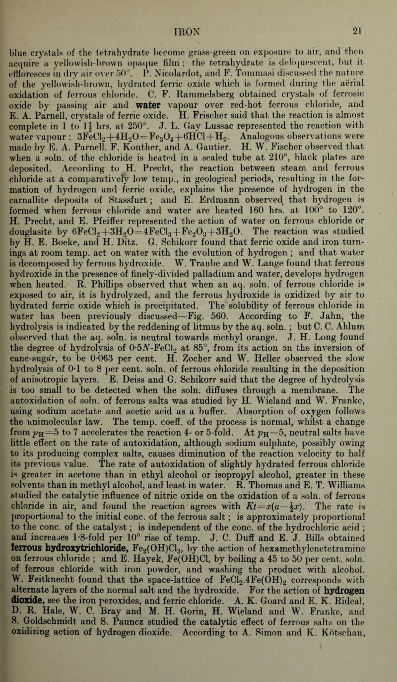 blue crystals of the tetrahydrate become grass-green on exposure to air, and then acquire a yellowish-brown opaque film ; the tetrahydrate is deliquescent, but it effloresces in dry air over 50°. P. Nicolardot, and F. Tommasi discussed the nature of the yellowish-brown, hydrated ferric oxide which is formed during the aerial oxidation of ferrous chloride. C. F. Rammelsberg obtained crystals of ferrosic oxide by passing air and water vapour over red-hot ferrous chloride, and E. A. Parnell, crystals of ferric oxide. H. Frischer said that the reaction is almost complete in 1 to 1|- hrs. at 250°. J. L. Gay Lussac represented the reaction with water vapour : 3FeCl2-f 4H20^Fe304-f 6HCI+H2. Analogous observations were made by E. A. Parnell, F. Konther, and A. Gautier. H. W. Fischer observed that when a soln. of the chloride is heated in a sealed tube at 210°, black plates are deposited. According to H. Precht, the reaction between steam and ferrous chloride at a comparatively low temp., in geological periods, resulting in the for- mation of hydrogen and ferric oxide, explains the presence of hydrogen in the carnallite deposits of Stassfurt; and E. Erdmann observed, that hydrogen is formed when ferrous chloride and water are heated 160 hrs. at 100° to 120°. H. Precht, and E. Pfeiffer represented the action of water on ferrous chloride or douglasite by 6FeCl2-f 3H20=4FeCl3-f-Fe203-fi3H20. The reaction was studied by H. E. Boeke, and H. Ditz. G. Schikorr found that ferric oxide and iron turn- ings at room temp, act on water with the evolution of hydrogen ; and that water is decomposed by ferrous hydroxide. W. Traube and W. Lange found that ferrous hydroxide in the presence of finely-divided palladium and water, develops hydrogen when heated. R. Phillips observed that when an aq. soln. of ferrous chloride is exposed to air, it is hydrolyzed, and the ferrous hydroxide is oxidized by air to hydrated ferric oxide which is precipitated. The solubility of ferrous chloride in water has been previously discussed—Fig. 560. According to F. Jahn, the hydrolysis is indicated by the reddening of litmus by the aq. soln. ; but C. C. Ahlum observed that the aq. soln. is neutral towards methyl orange. J. H. Long found the degree of hydrolysis of 0-5Ar-FeCJ2 at 85°, from its action on the inversion of cane-sugar, to be 0-063 per cent. H. Zocher and W. Heller observed the slow hydrolysis of 0-1 to 8 per cent. soln. of ferrous chloride resulting in the deposition of anisotropic layers. E. Deiss and G. Schikorr said that the degree of hydrolysis is too small to be detected when the soln. diffuses through a membrane. The autoxidation of soln. of ferrous salts was studied by H. Wieland and W. Franke, using sodium acetate and acetic acid as a buffer. Absorption of oxygen follows the nnimolecular law. The temp, coeff. of the process is normal, whilst a change from Ph=5 to 7 accelerates the reaction 4- or 5-fold. At 5, neutral salts have little effect on the rate of autoxidation, although sodium sulphate, possibly owing to its producing complex salts, causes diminution of the reaction velocity to half its previous value. The rate of autoxidation of slightly hydrated ferrous chloride is greater in acetone than in ethyl alcohol or isopropyl alcohol, greater in these solvents than in methyl alcohol, and least in water. R. Thomas and E. T. Williams studied the catalytic influence of nitric oxide on the oxidation of a soln. of ferrous chloride in air, and found the reaction agrees with Kt=x(a—\x). The rate is proportional to the initial cone, of the ferrous salt; is approximately proportional to the cone, of the catalyst; is independent of the cone, of the hydrochloric acid ; and increases 1-8-fold per 10° rise of temp. J. C. Duff and E. J. Bills obtained ferrous hydroxytrichloride, Fe2(0H)013, by the action of hexamethylenetetramine on ferrous chloride ; and E. Hayek, Fe(OH)Cl, by boiling a 45 to 50 per cent..soln. of ferrous chloride with iron powder, and washing the product with alcohol. W. Feitknecht found that the space-lattice of FeCl2.4Fe(OH)2 corresponds with alternate layers of the normal salt and the hydroxide. For the action of hydrogen dioxide, see the iron peroxides, and ferric chloride. A. K. Goard and E. K. Rideal, D. R. Hale, W. C. Bray and M. H. Gorin, H. Wieland and W. Franke, and S. Goldschmidt and S. Pauncz studied the catalytic effect of ferrous salts on the oxidizing action of hydrogen dioxide. According to A. Simon and K. Kotschau,