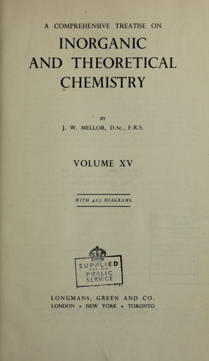 INORGANIC AND THEORETICAL CHEMISTRY BY J. W. MELLOR, D.Sc., F.R.S. VOLUME XV WITH 423 DIAGRAMS LONGMANS, GREEN AND CO. LONDON ♦ NEW YORK ♦ TORONTO