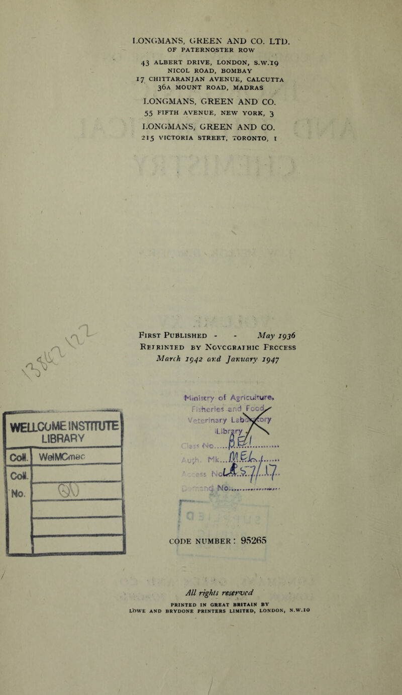 LONGMANS, GREEN AND CO. LTD. OF PATERNOSTER ROW 43 ALBERT DRIVE, LONDON, S.W.I9 NICOL ROAD, BOMBAY 17 CHITTARANJAN AVENUE, CALCUTTA 36A MOUNT ROAD, MADRAS LONGMANS, GREEN AND CO. 55 FIFTH AVENUE, NEW YORK, 3 LONGMANS, GREEN AND CO. 215 VICTORIA STREET, TORONTO, I First Published - - May 1936 Retrinted by Novcgraihic Process March 1942 and January 1947 WELLCOME INSTITUTE LIBRARY CoH WelMOw*' Coi No. Q)\) Ministry of Agricuj'ure, ries end Food^ ory Labowory Library ./ Ml No. CODE NUMBER ! 95265 All rights renewed PRINTED IN GREAT BRITAIN BY LOWE AND BRYDONE PRINTERS LIMITED, LONDON, N.W.IO