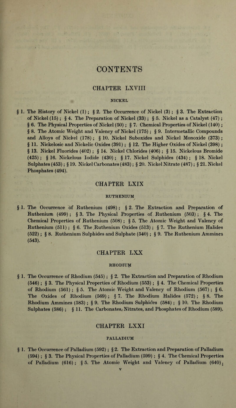 CONTENTS CHAPTER LXVIII NICKEL § 1. The History of Nickel (1); § 2. The Occurrence of Nickel (3); § 3. The Extraction of Nickel (15); § 4. The Preparation of Nickel (33); § 5. Nickel as a Catalyst (47); § 6. The Physical Properties of Nickel (50); § 7. Chemical Properties of Nickel (140); § 8. The Atomic Weight and Valency of Nickel (175); § 9. Intermetallic Compounds and Alloys of Nickel (178) ; § 10. Nickel Suboxides and Nickel Monoxide (373) ; § 11. Nickelosic and Nickelic Oxides (391); § 12. The Higher Oxides of Nickel (398); § 13. Nickel Fluorides (402); § 14. Nickel Chlorides (406); § 15. Nickelous Bromide (425); § 16. Nickelous Iodide (430) ; § 17. Nickel Sulphides (434) ; § 18. Nickel Sulphates (453); § 19. Nickel Carbonates (483); § 20. Nickel Nitrate (487); § 21. Nickel Phosphates (494). CHAPTER LXIX RUTHENIUM § 1. The Occurrence of Ruthenium (498); § 2. The Extraction and Preparation of Ruthenium (499); § 3. The Physical Properties of Ruthenium (503); § 4. The Chemical Properties of Ruthenium (508); § 5. The Atomic Weight and Valency of Ruthenium (511); § 6. The .Ruthenium Oxides (513); § 7. The Ruthenium Halides (522); § 8. Ruthenium Sulphides and Sulphate (540); § 9. The Ruthenium Ammines (543). CHAPTER LXX RHODIUM § 1. The Occurrence of Rhodium (545) ; § 2. The Extraction and Preparation of Rhodium (546); § 3. The Physical Properties of Rhodium (553); § 4. The Chemical Properties of Rhodium (561) ; § 5. The Atomic Weight and Valency of Rhodium (567) ; § 6. The Oxides of Rhodium (569) ; § 7. The Rhodium Halides (572); § 8. The Rhodium Ammines (583) ; § 9. The Rhodium Sulphides (584) ; § 10. The Rhodium Sulphates (586) ; § 11. The Carbonates,-Nitrates, and Phosphates of Rhodium (589). CHAPTER LXXI PALLADIUM § 1. The Occurrence of Palladium (592); § 2. The Extraction and Preparation of Palladium (594) ; § 3. The Physical Properties of Palladium (599) ; § 4. The Chemical Properties of Palladium (616); §5. The Atomic Weight and Valency of Palladium (640);