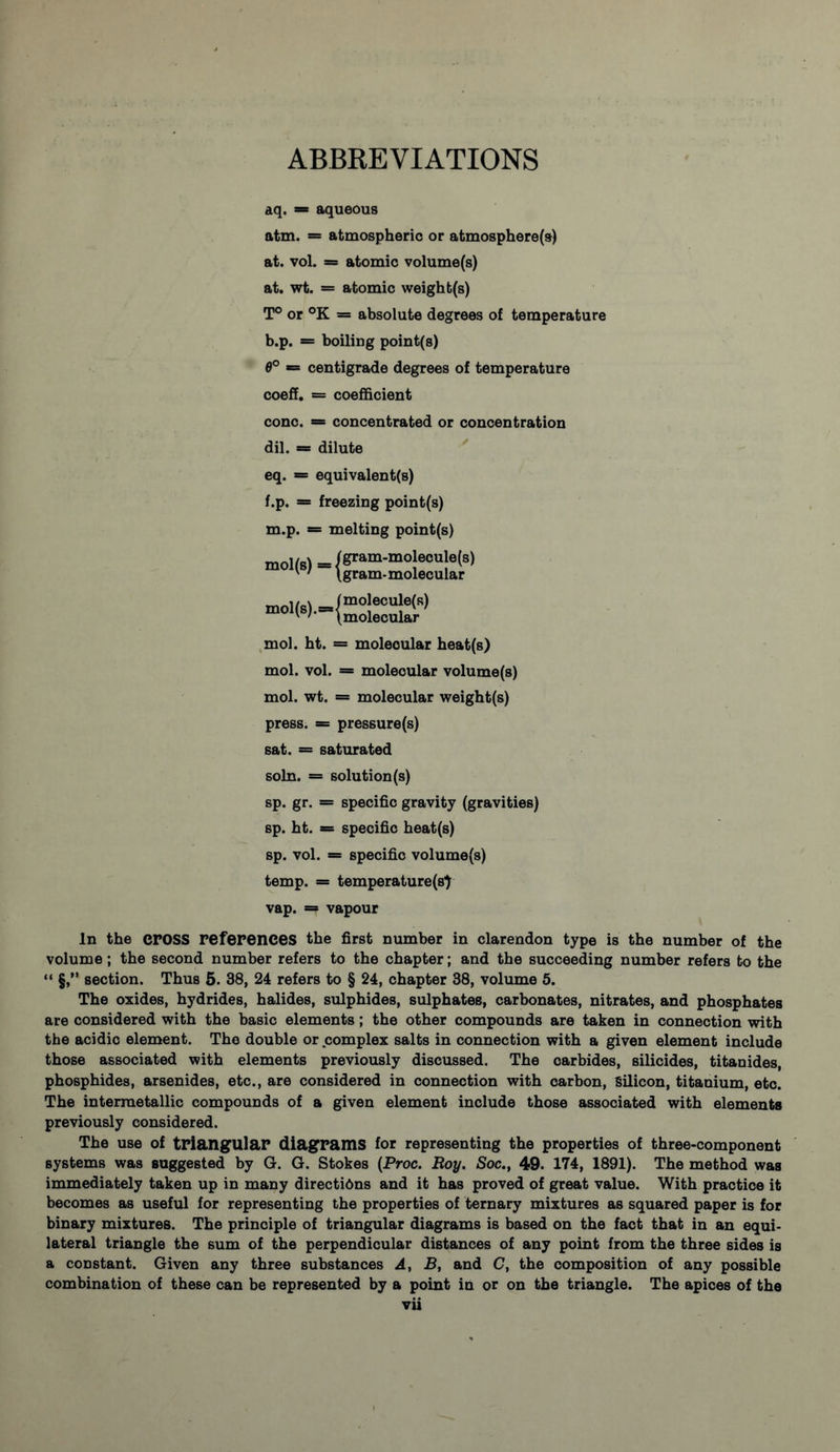 ABBREVIATIONS aq. = aqueous atm. = atmospheric or atmosphere(s) at. vol. = atomic volume(s) at. wt. = atomic weigh b(s) T° or °K * absolute degrees of temperature b.p. = boiling point(s) 6° = centigrade degrees of temperature coeff. = coefficient cone. = concentrated or concentration dil. = dilute eq. = equivalent(s) f.p. = freezing point(s) m.p. = melting point(s) mol(s) = /&ram-mo|ecu|e(s) ' ' \gram-molecular mol. ht. = molecular heat(s) mol. vol. = molecular volume(s) mol. wt. = molecular weight(s) press. = pressure(s) sat. = saturated soln. = solution (s) sp. gr. = specific gravity (gravities) sp. bt. = specific beat(s) sp. vol. = specific volume(s) temp. = temperature(s) vap. = vapour In the cross references the first number in clarendon type is the number of the volume; the second number refers to the chapter; and the succeeding number refers to the “ §,” section. Thus 5. 38, 24 refers to § 24, chapter 38, volume 5. The oxides, hydrides, halides, sulphides, sulphates, carbonates, nitrates, and phosphates are considered with the basic elements; the other compounds are taken in connection with the acidic element. The double or complex salts in connection with a given element include those associated with elements previously discussed. The carbides, silicides, titanides, phosphides, arsenides, etc., are considered in connection with carbon, Silicon, titanium, etc. The interraetallic compounds of a given element include those associated with elements previously considered. The use of triangular diagrams for representing the properties of three-component systems was suggested by G. G. Stokes (Proc. Roy. Soc., 49. 174, 1891). The method was immediately taken up in many directi6ns and it has proved of great value. With practice it becomes as useful for representing the properties of ternary mixtures as squared paper is for binary mixtures. The principle of triangular diagrams is based on the fact that in an equi- lateral triangle the sum of the perpendicular distances of any point from the three sides is a constant. Given any three substances A, B, and C, the composition of any possible combination of these can be represented by a point in or on the triangle. The apices of the