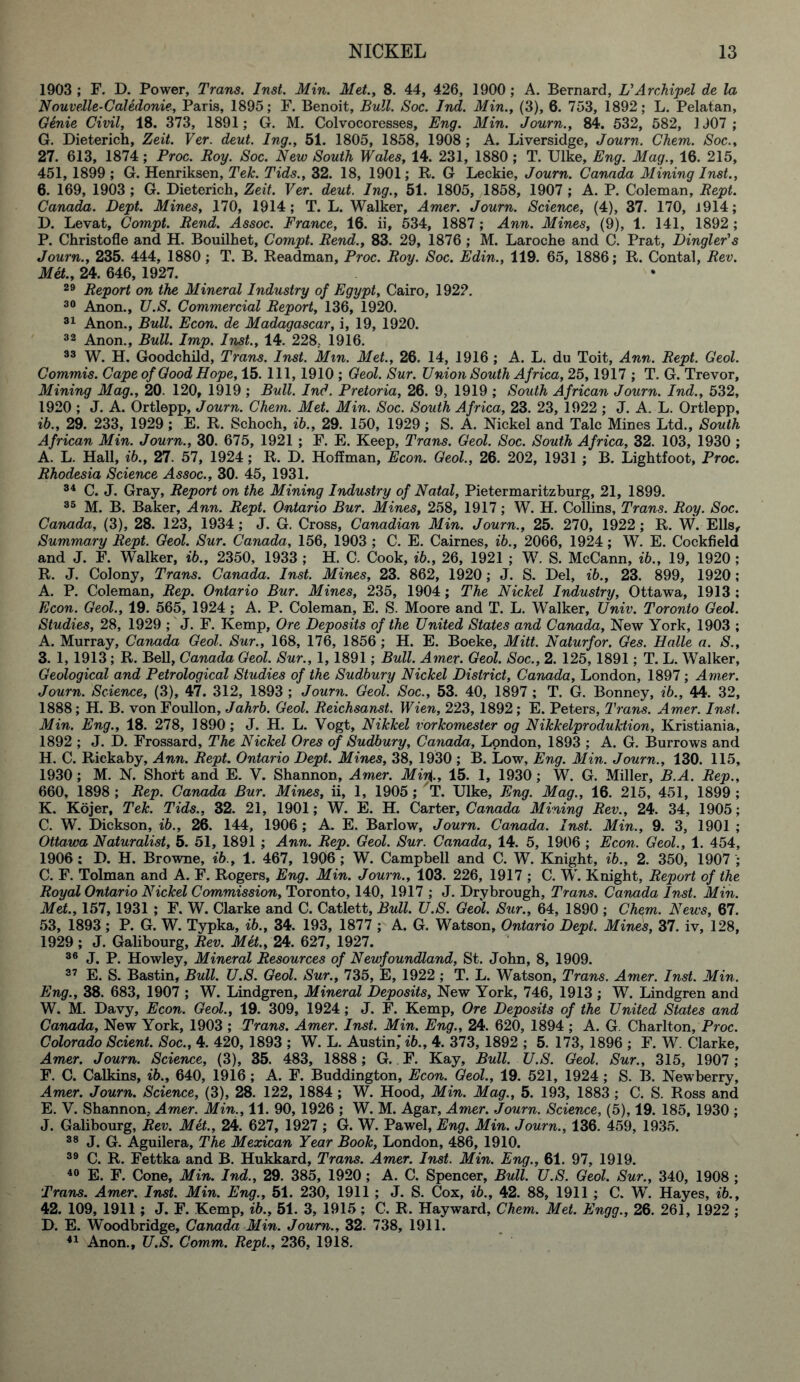 1903 ; F. D. Power, Trans. Inst. Min. Met., 8. 44, 426, 1900; A. Bernard, L'Archipel de la Nouvelle-Caledonie, Paris, 1895; F. Benoit, Bull. Soc. Ind. Min., (3), 6. 753, 1892; L. Pelatan, Genie Civil, 18. 373, 1891; G. M. Colvocoresses, Eng. Min. Journ., 84. 532, 582, 1J07; G. Dieterich, Zeit. Ver. deut. Ing., 51. 1805, 1858, 1908 ; A. Liversidge, Journ. Chem. Soc., 27. 613, 1874; Proc. Boy. Soc. New South Wales, 14. 231, 1880 ; T. Ulke, Eng. Mag., 16. 215, 451, 1899 ; G. Henriksen, Teh. Tids., 32. 18, 1901; R. G Leckie, Journ. Canada Mining Inst., 6. 169, 1903 ; G. Dieterich, Zeit. Ver. deut. Ing., 51. 1805, 1858, 1907 ; A. P. Coleman, Bept. Canada. Dept. Mines, 170, 1914; T. L. Walker, Amer. Journ. Science, (4), 37. 170, J 914; D. Levat, Compt. Bend. Assoc. France, 16. ii, 534, 1887 ; Ann. Mines, (9), 1. 141, 1892 ; P. Christofle and H. Bouilhet, Compt. Bend., 83. 29, 1876 ; M. Laroche and C. Prat, Dingier's Journ., 235. 444, 1880; T. B. Readman, Proc. Boy. Soc. Edin., 119. 65, 1886; R. Contal, Bev. Met., 24. 646, 1927. 29 Beport on the Mineral Industry of Egypt, Cairo, 1922. 30 Anon., TJ.S. Commercial Beport, 136, 1920. 31 Anon., Bull. Econ. de Madagascar, i, 19, 1920. 32 Anon., Bull. Imp. Inst., 14. 228. 1916. 33 W. H. Goodchild, Trans. Inst. Mm. Met., 26. 14, 1916 ; A. L. du Toit, Ann. Bept. Geol. Commis. Cape of Good Hope, 15. Ill, 1910 ; Geol. Sur. Union South Africa, 25,1917 ; T. G. Trevor, Mining Mag., 20. 120, 1919 ; Bull. Ind. Pretoria, 26. 9, 1919 ; South African Journ. Ind., 532, 1920 ; J. A. Ortlepp, Journ. Chem. Met. Min. Soc. South Africa, 23. 23, 1922 ; J. A. L. Ortlepp, ib., 29. 233, 1929; E. R. Schoch, ib., 29. 150, 1929 ; S. A. Nickel and Talc Mines Ltd., South African Min. Journ., 30. 675, 1921 ; F. E. Keep, Trans. Geol. Soc. South Africa, 32. 103, 1930 ; A. L. Hall, ib., 27. 57, 1924; R. D. Hoffman, Econ. Geol., 26. 202, 1931 ; B. Lightfoot, Proc. Bhodesia Science Assoc., 30. 45, 1931. 34 C. J. Gray, Beport on the Mining Industry of Natal, Pietermaritzburg, 21, 1899. 35 M. B. Baker, Ann. Bept. Ontario Bur. Mines, 258, 1917; W. H. Collins, Trans. Boy. Soc. Canada, (3), 28. 123, 1934; J. G. Cross, Canadian Min. Journ., 25. 270, 1922; R. W. Ells, Summary Bept. Geol. Sur. Canada, 156, 1903 ; C. E. Cairnes, ib., 2066, 1924; W. E. Cockfield and J. F. Walker, ib., 2350, 1933 ; H. C. Cook, ib., 26, 1921 ; W. S. McCann, ib., 19, 1920 ; R. J. Colony, Trans. Canada. Inst. Mines, 23. 862, 1920; J. S. Del, ib., 23. 899, 1920 ; A. P. Coleman, Bep. Ontario Bur. Mines, 235, 1904; The Nickel Industry, Ottawa, 1913 ; Econ. Geol., 19. 565, 1924 ; A. P. Coleman, E. S. Moore and T. L. Walker, Univ. Toronto Geol. Studies, 28, 1929 ; J. F. Kemp, Ore Deposits of the United States and Canada, New York, 1903 ; A. Murray, Canada Geol. Sur., 168, 176, 1856 ; H. E. Boeke, Mitt. Nalurfor. Ges. Halle a. S., 3. 1, 1913; R. Bell, Canada Geol. Sur., 1,1891; Bull. Amer. Geol. Soc., 2. 125, 1891; T. L. Walker, Geological and Petrological Studies of the Sudbury Nickel District, Canada, London, 1897; Amer. Journ. Science, (3), 47. 312, 1893 ; Journ. Geol. Soc., 53. 40, 1897 ; T. G. Bonney, ib., 44. 32, 1888; H. B. von Foullon, Jahrb. Geol. Beichsanst. Wien, 223, 1892; E. Peters, Trans. Amer. Inst. Min. Eng., 18. 278, 1890; J. H. L. Vogt, Nikkei vorkomester og Nikkelproduktion, Kristiania, 1892 ; J. D. Frossard, The Nickel Ores of Sudbury, Canada, London, 1893 ; A. G. Burrows and H. C. Riekaby, Ann. Bept. Ontario Dept. Mines, 38, 1930 ; B. Low, Eng. Min. Journ., 130. 115, 1930; M. N. Short and E. V. Shannon, Amer. Mir{., 15. 1, 1930; W. G. Miller, B.A. Bep., 660, 1898 ; Bep. Canada Bur. Mines, ii, 1, 1905 ; 'T. Ulke, Eng. Mag., 16. 215, 451, 1899 ; K. Kojer, Tek. Tids., 32. 21, 1901; W. E. H. Carter, Canada Mining Bev., 24. 34, 1905; C. W. Dickson, ib., 26. 144, 1906 ; A. E. Barlow, Journ. Canada. Inst. Min., 9. 3, 1901 ; Ottawa Naturalist, 5. 51, 1891 ; Ann. Bep. Geol. Sur. Canada, 14. 5, 1906 ; Econ. Geol., 1. 454, 1906 : D. H. Browne, ib., 1. 467, 1906 ; W. Campbell and C. W. Knight, ib., 2. 350, 1907 ; C. F. Tolman and A. F. Rogers, Eng. Min. Journ., 103. 226, 1917 ; C. W. Knight, Beport of the Boyal Ontario Nickel Commission, Toronto, 140, 1917 ; J. Drybrough, Trans. Canada Inst. Min. Met., 157,1931 ; F. W. Clarke and C. Catlett, Bull. U.S. Geol. Sur., 64, 1890 ; Chem. News, 67. 53, 1893; P. G. W. Typka, ib., 34. 193, 1877 ; A. G. Watson, Ontario Dept. Mines, 37. iv, 128, 1929 ; J. Galibourg, Bev. Met., 24. 627, 1927. 36 J. P. Howley, Mineral Besources of Newfoundland, St. John, 8, 1909. 37 E. S. Bastin, Bull. U.S. Geol. Sur., 735, E, 1922 ; T. L. Watson, Trans. Amer. Inst. Min. Eng., 38. 683, 1907 ; W. Lindgren, Mineral Deposits, New York, 746, 1913 ; W. Lindgren and W. M. Davy, Econ. Geol., 19. 309, 1924; J. F. Kemp, Ore Deposits of the United States and Canada, New York, 1903 ; Trans. Amer. Inst. Min. Eng., 24. 620, 1894 ; A. G. Charlton, Proc. Colorado Scient. Soc., 4. 420, 1893 ; W. L. Austin,' ib., 4. 373, 1892 ; 5. 173, 1896 ; F. W. Clarke, Amer. Journ. Science, (3), 35. 483, 1888; G. F. Kay, Bull. U.S. Geol. Sur., 315, 1907 ; F. C. Calkins, ib., 640, 1916; A. F. Buddington, Econ. Geol., 19. 521, 1924 ; S. B. Newberry, Amer. Journ. Science, (3), 28. 122, 1884 ; W. Hood, Min. Mag., 5. 193, 1883 ; C. S. Ross and E. V. Shannon, Amer. Min., 11. 90, 1926 ; W. M. Agar, Amer. Journ. Science, (5), 19. 185, 1930 ; J. Galibourg, Bev. Met., 24. 627, 1927 ; G. W. Pawel, Eng. Min. Journ., 136. 459, 1935. 38 J. G. Aguilera, The Mexican Year Book, London, 486, 1910. 39 C. R. Fettka and B. Hukkard, Trans. Amer. Inst. Min. Eng., 61. 97, 1919. 40 E. F. Cone, Min. Ind., 29. 385, 1920 ; A. C. Spencer, Bull. U.S. Geol. Sur., 340, 1908 ; Trans. Amer. Inst. Min. Eng., 51. 230, 1911 ; J. S. Cox, ib., 42. 88, 1911 ; C. W. Hayes, ib., 42. 109, 1911 ; J. F. Kemp, ib., 51. 3, 1915; C. R. Hayward, Chem. Met. Engg., 26. 261, 1922 ; D. E. Woodbridge, Canada Min. Journ., 32. 738, 1911. 41 Anon., U.S. Comm. Bept., 236, 1918.