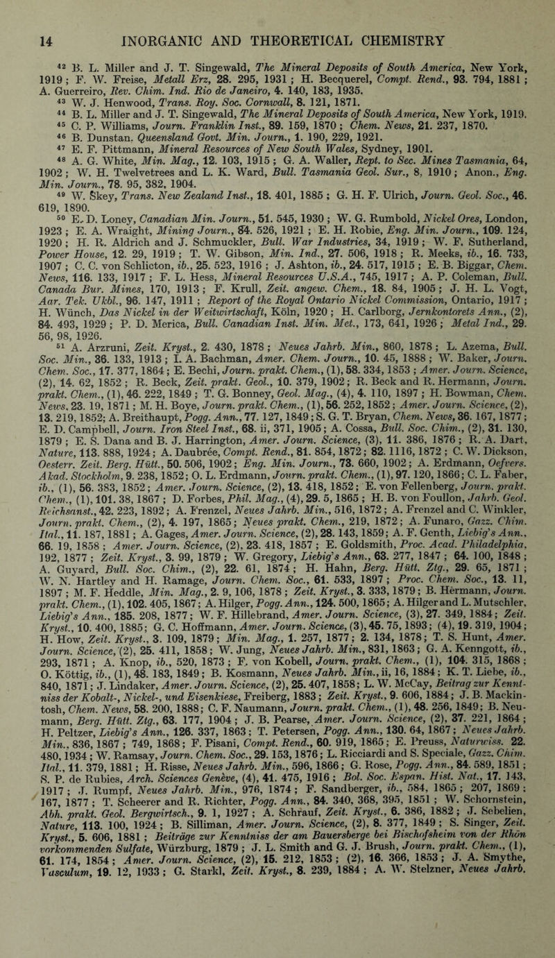 42 B. L. Miller and J. T. Singewald, The Mineral Deposits of South America, New York, 1919 ; F. W. Freise, Metall Erz, 28. 295, 1931 ; H. Becquerel, Compt. Rend., 93. 794, 1881 ; A. Guerreiro, Rev. Chim. Ind. Rio de Janeiro, 4. 140, 183, 1935. 43 W. J. Henwood, Trans. Roy. Soc. Cornwall, 8. 121, 1871. 44 B. L. Miller and J. T. Singewald, The Mineral Deposits of South America, New York, 1919. 45 C. P. Williams, Journ. Franklin Inst., 89. 159, 1870 ; Chem. News, 21. 237, 1870. 46 B. Dunstan, Queensland Govt. Min. Journ., 1. 190, 229, 1921. 47 E. F. Pittmann, Mineral Resources of New South Wales, Sydney, 1901. 48 A. G. White, Min. Mag., 12. 103, 1915 ; G. A. Waller, Rept. to Sec. Mines Tasmania, 64, 1902 ; W. H. Twelvetrees and L. K. Ward, Bull. Tasmania Geol. Sur., 8, 1910; Anon., Eng. Min. Journ., 78. 95, 382, 1904. 49 W. Skey, Trans. New Zealand Inst., 18. 401, 1885 ; G. H. F. Ulrich, Journ. Geol. Soc., 46. 619, 1890. 50 E.. I). Loney, Canadian Min. Journ., 51. 545, 1930 ; W. G. Rumbold, Nickel Ores, London, 1923 ; E. A. Wraight, Mining Journ., 84. 526, 1921 ; E. H. Robie, Eng. Min. Journ., 109. 124, 1920 ; H. R. Aldrich and J. Schmuckler, Bull. War Industries, 34, 1919 ; WT. F. Sutherland, Power House, 12. 29, 1919 ; T. W. Gibson, Min. Ind., 27. 506, 1918 ; R. Meeks, ib., 16. 733, 1907 ; C. C. von Schlicton, ib., 25. 523, 1916 ; J. Ashton, ib., 24. 517, 1915 ; E. B. Biggar, Chem. News, 116. 133, 1917 ; F. L. Hess, Mineral Resources U.S.A., 745, 1917 ; A. P. Coleman, Bull. Canada Bur. Mines, 170, 1913 ; F. Krull, Zeit. angew. Chem., 18. 84, 1905; J. H. L. Vogt, Aar. Tek. Ukbl., 96. 147, 1911 ; Report of the Royal Ontario Nickel Commission, Ontario, 1917 ; H. Wiinch, Das Nickel in der Weitwirtschaft, Koln, 1920 ; H. Carlborg, Jernkontorets Ann., (2), 84. 493, 1929; P. D. Merica, Bull. Canadian Inst. Min. Met., 173, 641, 1926; Metal Ind., 29. 56, 98, 1926. 51 A. Arzruni, Zeit. Kryst., 2. 430, 1878 ; Neues Jahrb. Min., 860, 1878 ; L. Azema, Bull. Soc. Min., 36. 133, 1913 ; I. A. Bachman, Amer. Chem. Journ., 10. 45, 1888 ; W. Baker, Journ. Chem. Soc., 17. 377,1864; E. Bechi, Journ. prakt. Chem., (1), 58. 334,1853 ; Amer. Journ. Science, (2), 14. 62, 1852 ; R. Beck, Zeit. prakt. Geol., 10. 379, 1902; R. Beck and R. Hermann, Journ. prakt. Chem., (1), 46. 222,1849 ; T. G. Bonney, Geol. Mag., (4), 4. 110, 1897 ; H. Bowman, Chem. News, 23. 19, 1871; M. H. Boye, Journ. prakt. Chem., (1), 56. 252,1852; Amer. Journ. Science, (2), 13. 219,1852; A. Breithaupt, Pogg. Ann., 77. 127,1849; S. G. T. Bryan, Chem. News, 36. 167, 1877; E. D. Campbell, Journ. Iron Steel Inst., 68. ii, 371, 1905; A. Cossa, Bull. Soc. Chim., (2), 31. 130, 1879 ; E. S. Dana and B. J. Harrington, Amer. Journ. Science, (3), 11. 386, 1876 ; R. A. Dart, Nature, 113. 888, 1924; A. Daubree, Compt. Rend., 81. 854,1872; 82. 1116,1872 ; C. W. Dickson, Oesterr. Zeit. Berg. Hutt, 50. 506, 1902; Eng. Min. Journ., 73. 660, 1902; A. Erdmann, Oefvers. Akad. Stockholm, 9. 238, 1852; O. L. Erdmann, Journ.prakt. Chem., (1),97. 120,1866; C. L. Faber, ib., (1), 56. 383, 1852; Amer. Journ. Science, (2), 13. 418, 1852; E. von Fellenberg, Journ. prakt. Chem,, (1), 101. 38,1867 ; D. Forbes, Phil. Mag., (4), 29. 5,1865 ; H. B. von Foullon, Jahrb. Geol. Rcichsanst., 42. 223, 1892; A. Frenzel, Neues Jahrb. Min., 516, 1872 ; A. Frenzel and C. Winkler, Journ. prakt. Chem., (2), 4. 197, 1865; Neues prakt. Chem., 219, 1872; A. Funaro, Gazz. Chim. Ilal., 11. 187,1881; A. Gages, Amer. Journ. Science, (2), 28. 143,1859; A. F. Genth, Liebig's Ann., 66. 19, 1858 ; Amer. Journ. Science, (2), 23. 418, 1857 ; E. Goldsmith, Proc. Acad. Philadelphia, 192, 1877 ; Zeit. Kryst., 3. 99, 1879 ; W. Gregory, Liebig's Ann., 63. 277, 1847 ; 64. 100, 1848 ; A. Guyard, Bull. Soc. Chim., (2), 22. 61, 1874 ; H. Hahn, Berg. Hutt. Ztg., 29. 65, 1871 ; W. N. Hartley and H. Ramage, Journ. Chem. Soc., 61. 533, 1897 ; Proc. Chem. Soc., 13. 11, 1897 ; M. F. Heddle, Min. Mag., 2. 9, 106, 1878 ; Zeit. Kryst., 3. 333,1879; B. Hermann, Journ. prakt. Chem., (1), 102. 405,1867; A. Hilger, Po^gr. Ann., 124. 500,1865; A.Hilgerand L.Mutschler, Liebig's Ann., 185. 208, 1877; W. F. Hillebrand, Amer. Journ. Science, (3), 27. 349, 1884; Zeit. Kryst., 10. 400, 1885; G. C. Hoffmann, Amer. Journ. Science, (3), 45. 75,1893; (4), 19. 319, 1904; H. How, Zeit. Kryst., 3. 109, 1879; Min. Mag., 1. 257, 1877; 2. 134, 1878; T. S. Hunt, Amer. Journ. Science, (2), 25. 411, 1858; W. Jung, Neues Jahrb. Min., 831, 1863; G. A. Kenngott, ib., 293, 1871 ; A. Knop, ib., 520, 1873 ; F, von Kobell, Journ. prakt. Chem., (1), 104. 315, 1868 ; O. Kottig, ib., (1), 48. 183, 1849; B. Kosmann, Neues Jahrb. Min., ii, 16, 1884; K. T. Liebe, ib., 840, 1871; J. Lindaker, Amer. Journ. Science, (2), 25. 407,1858; L. W. McCay, Beitrag zur Kennt- niss der Kobalt-, Nickel-, und Eisenkiese, Freiberg, 1883; Zeit. Kryst., 9. 606, 1884; J. B. Mackin- tosh, Chem. News, 58. 200, 1888; C. F. Naumann, Journ. prakt. Chem., (1), 48. 256, 1849; B. Neu- mann, Berg. Hutt. Ztg., 63. 177, 1904; J. B. Pearse, Amer. Journ. Science, (2), 37. 221, 1864; H. Peltzer, Liebig's Ann., 126. 337, 1863; T. Petersen, Pogg. Ann., 130. 64, 1867; Neues Jahrb. Min.. 836, 1867 ; 749, 1868; F. Pisani, Compt. Rend., 60. 919, 1865; E. Preuss, Naturwiss. 22. 480,1934 ; W. Ramsay, Journ. Chem. Soc., 29. 153,1876; L. Ricciardi and S. Speeiale, Gazz. Chim. ltal., 11. 379, 1881; H. Risse, Neues Jahrb. Min., 596, 1866; G. Rose, Pogg. Ann., 84. 589, 1851; S. P. de Rubies, Arch. Sciences Geneve, (4), 41. 475, 1916 ; Bol. Soc. Espan. Hist. Nat., 17. 143, 1917; J. Rumpf, Neues Jahrb. Min., 976, 1874; F. Sandberger, ib., 584, 1865; 207, 1869: 167, 1877 ; T. Scheerer and R. Richter, Pogg. Ann., 84. 340, 368, 395, 1851 ; W. Schornstein, Abh. prakt. Geol. Bergwirtsch., 9. 1, 1927 ; A. Schrauf, Zeit. Kryst., 6. 386, 1882; J. Sebelien, Nature, 113. 100, 1924 ; B. Silliman, Amer. Journ. Science, (2), 8. 377, 1849 ; S. Singer, Zeit. Kryst., 5. 606, 1881 ; Beitrdge zur Kenntniss der am Bauersberge bei Bischofsheim von der Rhon vorkommenden Sulfate, Wurzburg, 1879 ; J. L. Smith and G. J. Brush, Journ. prakt. Chem., (1), 61. 174, 1854; Amer. Journ. Science, (2), 15. 212, 1853 ; (2), 16. 366, 1853 ; J. A. Smythe, Vasculum, 19. 12, 1933 ; G. Starkl, Zeit. Kryst., 8. 239, 1884 ; A. W. Stelzner, Neues Jahrb.