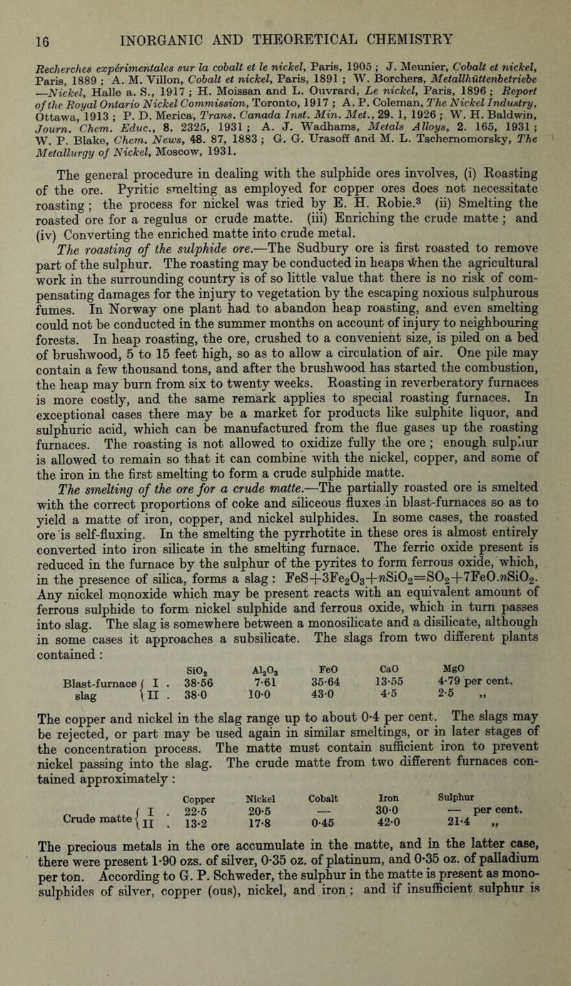 Recherches experimental sur la cobalt et le nickel, Paris, 1905 ; J. Meunier, Cobalt et nickel, Paris, 1889 ; A. M. Villon, Cobalt et nickel, Paris, 1891 ; W. Borchers, Metallhuttenbetriebe —Nickel, Halle a. S., 1917 ; H. Moissan and L. Ouvrard, Le nickel, Paris, 1896 ; Report of the Royal Ontario Nickel Commission, Toronto, 1917 ; A. P. Coleman, The Nickel Industry, Ottawa, 1913 ; P. D. Merica, Trans. Canada Inst. Min. Met., 29. 1, 1926 ; W. H. Baldwin, Journ.’chem. Educ., 8. 2325, 1931; A. J. Wadhams, Metals Alloys, 2. 165, 1931; W. P. Blake, Chem. News, 48. 87, 1883 ; G. G. Urasoff and M. L. Tschernomorsky, The Metallurgy of Nickel, Moscow, 1931. The general procedure in dealing with the sulphide ores involves, (i) Roasting of the ore. Pyritic smelting as employed for copper ores does not necessitate roasting ; the process for nickel was tried by E. H. Robie.3 (ii) Smelting the roasted ore for a regulus or crude matte, (iii) Enriching the crude matte ; and (iv) Converting the enriched matte into crude metal. The roasting of the sulphide ore.—The Sudbury ore is first roasted to remove part of the sulphur. The roasting may be conducted in heaps -when the agricultural work in the surrounding country is of so little value that there is no risk of com- pensating damages for the injury to vegetation by the escaping noxious sulphurous fumes. In Norway one plant had to abandon heap roasting, and even smelting could not be conducted in the summer months on account of injury to neighbouring forests. In heap roasting, the ore, crushed to a convenient size, is piled on a bed of brushwood, 5 to 15 feet high, so as to allow a circulation of air. One pile may contain a few thousand tons, and after the brushwood has started the combustion, the heap may burn from six to twenty weeks. Roasting in reverberatory furnaces is more costly, and the same remark applies to special roasting furnaces. In exceptional cases there may be a market for products like sulphite liquor, and sulphuric acid, which can be manufactured from the flue gases up the roasting furnaces. The roasting is not allowed to oxidize fully the ore ; enough sulphur is allowed to remain so that it can combine with the nickel, copper, and some of the iron in the first smelting to form a crude sulphide matte. The smelting of the ore for a crude matte.—The partially roasted ore is smelted with the correct proportions of coke and siliceous fluxes in blast-furnaces so as to yield a matte of iron, copper, and nickel sulphides. In some cases, the roasted ore is self-fluxing. In the smelting the pyrrhotite in these ores is almost entirely converted into iron silicate in the smelting furnace. The ferric oxide present is reduced in the furnace by the sulphur of the pyrites to form ferrous oxide, which, in the presence of silica, forms a slag : FeS+3Fe203-f-wSi02=S02+7Fe0.wSi02. Any nickel monoxide which may be present reacts with an equivalent amount of ferrous sulphide to form nickel sulphide and ferrous oxide, which in turn passes into slag. The slag is somewhere between a monosilicate and a disilicate, although in some cases it approaches a subsilicate. The slags from two different plants contained : Si02 A1203 FeO CaO MgO Blast-furnace/ I . 38-56 7-61 35-64 13-55 4-79 per cent, slag \II . 38-0 10-0 43-0 4-5 2-5 The copper and nickel in the slag range up to about 0-4 per cent. The slags may be rejected, or part may be used again in similar smeltings, or in later stages of the concentration process. The matte must contain sufficient iron to prevent nickel passing into the slag. The crude matte from two different furnaces con- tained approximately: Copper Nickel Cobalt Iron Sulphur /I 22-5 20-5 — 30-0 — percent. Crude matte | jj 13.2 17-8 0-45 42-0 21-4 „ The precious metals in the ore accumulate in the matte, and in the latter case, there were present 1-90 ozs. of silver, 0-35 oz. of platinum, and 0-35 oz. of palladium per ton. According to G. P. Schweder, the sulphur in the matte is present as mono- sulphides of silver, copper (ous), nickel, and iron ; and if insufficient sulphur is