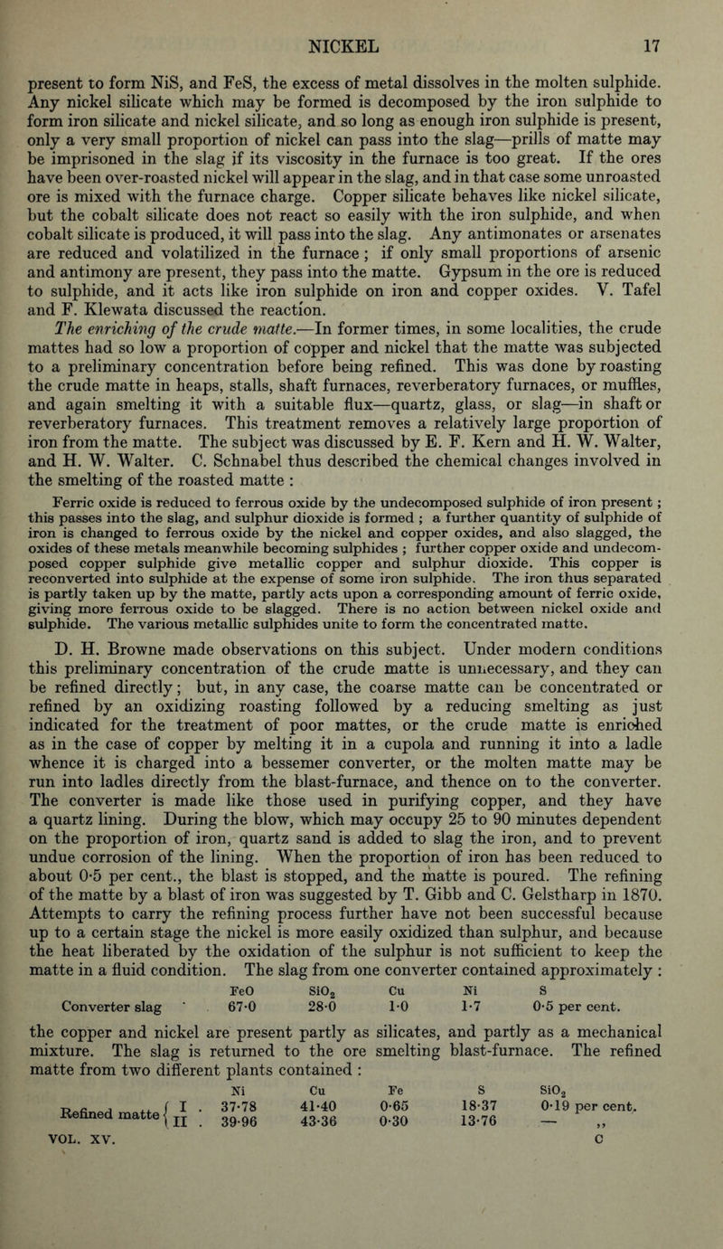 present to form NiS, and FeS, the excess of metal dissolves in the molten sulphide. Any nickel silicate which may be formed is decomposed by the iron sulphide to form iron silicate and nickel silicate, and so long as enough iron sulphide is present, only a very small proportion of nickel can pass into the slag—prills of matte may be imprisoned in the slag if its viscosity in the furnace is too great. If the ores have been over-roasted nickel will appear in the slag, and in that case some unroasted ore is mixed with the furnace charge. Copper silicate behaves like nickel silicate, but the cobalt silicate does not react so easily with the iron sulphide, and when cobalt silicate is produced, it will pass into the slag. Any antimonates or arsenates are reduced and volatilized in the furnace ; if only small proportions of arsenic and antimony are present, they pass into the matte. Gypsum in the ore is reduced to sulphide, and it acts like iron sulphide on iron and copper oxides. V. Tafel and F. Klewata discussed the reaction. The enriching of the crude matte.—In former times, in some localities, the crude mattes had so low a proportion of copper and nickel that the matte was subjected to a preliminary concentration before being refined. This was done by roasting the crude matte in heaps, stalls, shaft furnaces, reverberatory furnaces, or muffles, and again smelting it with a suitable flux—quartz, glass, or slag—in shaft or reverberatory furnaces. This treatment removes a relatively large proportion of iron from the matte. The subject was discussed by E. F. Kern and H. W. Walter, and H. W. Walter. C. Schnabel thus described the chemical changes involved in the smelting of the roasted matte : Ferric oxide is reduced to ferrous oxide by the undecomposed sulphide of iron present ; this passes into the slag, and sulphur dioxide is formed ; a further quantity of sulphide of iron is changed to ferrous oxide by the nickel and copper oxides, and also slagged, the oxides of these metals meanwhile becoming sulphides ; further copper oxide and undecom- posed copper sulphide give metallic copper and sulphur dioxide. This copper is reconverted into sulphide at the expense of some iron sulphide. The iron thus separated is partly taken up by the matte, partly acts upon a corresponding amount of ferric oxide, giving more ferrous oxide to be slagged. There is no action between nickel oxide and sulphide. The various metallic sulphides unite to form the concentrated matte. D. H. Browne made observations on this subject. Under modern conditions this preliminary concentration of the crude matte is unnecessary, and they can be refined directly; but, in any case, the coarse matte can be concentrated or refined by an oxidizing roasting followed by a reducing smelting as just indicated for the treatment of poor mattes, or the crude matte is enriched as in the case of copper by melting it in a cupola and running it into a ladle whence it is charged into a bessemer converter, or the molten matte may be run into ladles directly from the blast-furnace, and thence on to the converter. The converter is made like those used in purifying copper, and they have a quartz lining. During the blow, which may occupy 25 to 90 minutes dependent on the proportion of iron, quartz sand is added to slag the iron, and to prevent undue corrosion of the lining. When the proportion of iron has been reduced to about 0*5 per cent., the blast is stopped, and the matte is poured. The refining of the matte by a blast of iron was suggested by T. Gibb and C. Gelstharp in 1870. Attempts to carry the refining process further have not been successful because up to a certain stage the nickel is more easily oxidized than sulphur, and because the heat liberated by the oxidation of the sulphur is not sufficient to keep the matte in a fluid condition. The slag from one converter contained approximately : EeO Si02 Cu Ni S Converter slag ’ 67-0 28*0 1*0 1*7 0*5 per cent. the copper and nickel are present partly as silicates, and partly as a mechanical mixture. The slag is returned to the ore smelting blast-furnace. The refined matte from two different plants contained : Ni Cu I . 37-78 41-40 II . 39-96 43-36 Refined matte Fe 0-65 0-30 S 18-37 13-76 Si02 0-19 per cent.