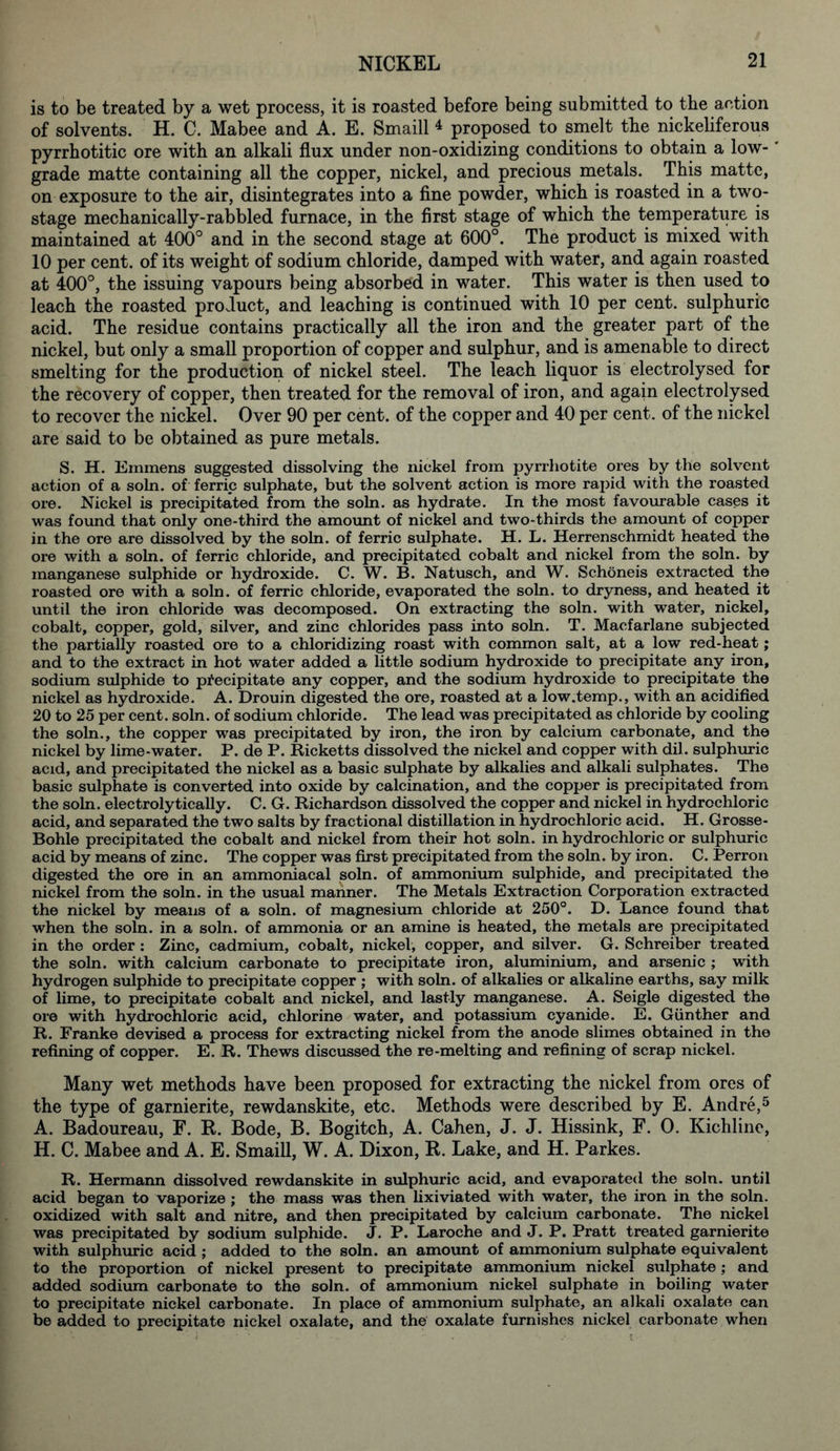 is to be treated by a wet process, it is roasted before being submitted to the action of solvents. H. C. Mabee and A. E. Smaill 4 proposed to smelt the nickeliferous pyrrhotitic ore with an alkali flux under non-oxidizing conditions to obtain a low- grade matte containing all the copper, nickel, and precious metals. This matte, on exposure to the air, disintegrates into a fine powder, which is roasted in a two- stage mechanically-rabbled furnace, in the first stage of which the temperature is maintained at 400° and in the second stage at 600°. The product is mixed with 10 per cent, of its weight of sodium chloride, damped with water, and again roasted at 400°, the issuing vapours being absorbed in water. This water is then used to leach the roasted product, and leaching is continued with 10 per cent, sulphuric acid. The residue contains practically all the iron and the greater part of the nickel, but only a small proportion of copper and sulphur, and is amenable to direct smelting for the production of nickel steel. The leach liquor is electrolysed for the recovery of copper, then treated for the removal of iron, and again electrolysed to recover the nickel. Over 90 per cent, of the copper and 40 per cent, of the nickel are said to be obtained as pure metals. S. H. Emmens suggested dissolving the nickel from pyrrliotite ores by the solvent action of a soln. of ferric sulphate, but the solvent action is more rapid with the roasted ore. Nickel is precipitated from the soln. as hydrate. In the most favourable cases it was found that only one-third the amount of nickel and two-thirds the amount of copper in the ore are dissolved by the soln. of ferric sulphate. H. L. Herrenschmidt heated the ore with a soln. of ferric chloride, and precipitated cobalt and nickel from the soln. by manganese sulphide or hydroxide. C. W. B. Natusch, and W. Schoneis extracted the roasted ore with a soln. of ferric chloride, evaporated the soln. to dryness, and heated it until the iron chloride was decomposed. On extracting the soln. with water, nickel, cobalt, copper, gold, silver, and zinc chlorides pass into soln. T. Macfarlane subjected the partially roasted ore to a chloridizing roast with common salt, at a low red-heat; and to the extract in hot water added a little sodium hydroxide to precipitate any iron, sodium sulphide to precipitate any copper, and the sodium hydroxide to precipitate the nickel as hydroxide. A. Drouin digested the ore, roasted at a low.temp., with an acidified 20 to 25 per cent. soln. of sodium chloride. The lead was precipitated as chloride by cooling the soln., the copper was precipitated by iron, the iron by calcium carbonate, and the nickel by lime-water. P. de P. Ricketts dissolved the nickel and copper with dil. sulphuric acid, and precipitated the nickel as a basic sulphate by alkalies and alkali sulphates. The basic sulphate is converted into oxide by calcination, and the copper is precipitated from the soln. electrolytically. C. G. Richardson dissolved the copper and nickel in hydrochloric acid, and separated the two salts by fractional distillation in hydrochloric acid. H. Grosse- Bohle precipitated the cobalt and nickel from their hot soln. in hydrochloric or sulphuric acid by means of zinc. The copper was first precipitated from the soln. by iron. C. Perron digested the ore in an ammoniacal soln. of ammonium sulphide, and precipitated the nickel from the soln. in the usual manner. The Metals Extraction Corporation extracted the nickel by means of a soln. of magnesium chloride at 250°. D. Lance found that when the soln. in a soln. of ammonia or an amine is heated, the metals are precipitated in the order : Zinc, cadmium, cobalt, nickel, copper, and silver. G. Schreiber treated the soln. with calcium carbonate to precipitate iron, aluminium, and arsenic ; with hydrogen sulphide to precipitate copper ; with soln. of alkalies or alkaline earths, say milk of lime, to precipitate cobalt and nickel, and lastly manganese. A. Seigle digested the ore with hydrochloric acid, chlorine water, and potassium cyanide. E. Gunther and R. Franke devised a process for extracting nickel from the anode slimes obtained in the refining of copper. E. R. Thews discussed the re-melting and refining of scrap nickel. Many wet methods have been proposed for extracting the nickel from ores of the type of garnierite, rewdanskite, etc. Methods were described by E. Andre,5 A. Badoureau, F. R. Bode, B. Bogitch, A. Cahen, J. J. Hissink, F. 0. Kichline, H. C. Mabee and A. E. Smaill, W. A. Dixon, R. Lake, and H. Parkes. R. Hermann dissolved rewdanskite in sulphuric acid, and evaporated the soln. until acid began to vaporize ; the mass was then lixiviated with water, the iron in the soln. oxidized with salt and nitre, and then precipitated by calcium carbonate. The nickel was precipitated by sodium sulphide. J. P. Laroche and J. P. Pratt treated garnierite with sulphuric acid ; added to the soln. an amount of ammonium sulphate equivalent to the proportion of nickel present to precipitate ammonium nickel sulphate; and added sodium carbonate to the soln. of ammonium nickel sulphate in boiling water to precipitate nickel carbonate. In place of ammonium sulphate, an alkali oxalate can be added to precipitate nickel oxalate, and the oxalate furnishes nickel carbonate when