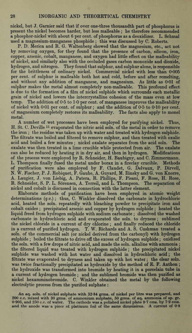 nickel, but J. Gamier said that if over one-three thousandth part of phosphorus is present the nickel becomes harder, but less malleable ; he therefore recommended a phosphor-nickel with about 6 per cent, of phosphorus as a deoxidizer. L. Schmal used a magnesium-manganese phosphide ; this was discussed by C. Roberts. P. D. Merica and R. G. Waltenberg showed that the magnesium, etc., act not by removing oxygen, for they found that the presence of carbon, silicon, iron, copper, arsenic, cobalt, manganese, and oxygen had little effect on the malleability of nickel, and similarly also with the occluded gases carbon monoxide and dioxide, hydrogen, and nitrogen. They found that sulphur, and sulphur alone, is responsible for the brittleness of ordinary nickel. Commercial nickel with less than 0*005 per cent, of sulphur is malleable both hot and cold, before and after remelting, and without any addition of manganese, and magnesium. As little as 0*01 of sulphur makes the metal almost completely non-malleable. This profound effect is due to the formation of a film of nickel sulphide which surrounds each metallic grain of nickel and lowers the intercrystalline cohesion of the mass even at low temp. The addition of 0*5 to 1*0 per cent, of manganese improves the malleability of nickel with 0*01 per cent, of sulphur ; and the addition of 0*5 to 0*10 per cent, of magnesium completely restores its malleability. The facts also apply to monel metal. A number of wet processes have been employed for purifying nickel. Thus, H. St. C. Deville 11 evaporated the nitric acid soln. of the metal in order to remove the iron ; the residue was taken up with water and treated with hydrogen sulphide. The filtrate was boiled and filtered to remove sulphur, and then treated with oxalic acid and boiled a few minutes ; nickel oxalate separates from the acid soln. The oxalate was then treated in a lime crucible while protected from air. The oxalate can also be reduced by heating it in dry air, and then in hydrogen. Modifications of the process were employed by R. Schneider, H. Baubigny, and C. Zimmermann. L. Thompson finally fused the metal under borax in a fireclay crucible. Methods of purification were also employed by F. Claudet, G. Delvaux, P. Dirvell, N. W. Fischer, P. J. Robiquet, F. Gauhe, A. Guyard, M. Ilinskv and G. von Knorre, A. Laugier, J. von Liebig, A. Patera, R. Phillips, F. Pisani, F. Rose, H. Rose, R. Schneider, S. P. L. Sorensen, A. Terreil, and L. Thompson. The separation of nickel and cobalt is discussed in connection with the latter element. Elaborate methods of purification have been employed in atomic weight determinations (q.v.) ; thus, C. Winkler dissolved the carbonate in hydrochloric acid, heated the soln. repeatedly with bleaching powder to precipitate iron and cobalt oxides ; precipitated arsenic and copper by hydrogen sulphide ; heated the liquid freed from hydrogen sulphide with sodium carbonate ; dissolved the washed carbonate in hydrochloric acid and evaporated the soln. to dryness ; sublimed the nickel chloride in a current of dry chlorine; and finally reduced the chloride in a current of purified hydrogen. T. W. Richards and A. S. Cushman treated a soln. of the commercial salt (or nickel derived from the carbonyl) with hydrogen sulphide ; boiled the filtrate to drive off the excess of hydrogen sulphide ; oxidized the soln. with a few drops of nitric acid, and made the soln. alkaline with ammonia ; the filtered liquid was treated with hydrogen sulphide; the precipitated nickel sulphide was washed with hot water and dissolved in hydrochloric acid; the filtrate was evaporated to dryness and taken up with hot water; the clear soln. was twice fractionally precipitated as hydroxide by the method of E. F. Anthon ; the hydroxide was transformed into bromide by heating it in a porcelain tube in a current of hydrogen bromide ; and the sublimed bromide was then purified as nickel hexamminobromide. C. Winkler obtained the metal by the following electrolytic process from the purified sulphate : An aq. soln. of nickel sulphate with 32*84 grms. of nickel per litre was prepared, and 200 c.c. mixed with 30 grms. of ammonium sulphate, 50 grms. of aq. ammonia of sp. gr. 0*905, and 250 c.c. of water. The cathode was a polished nickel plate 9*7 cms. by 7*9 cms. and the anode was a piece of platinum foil of the same dimensions. A current of 0*8