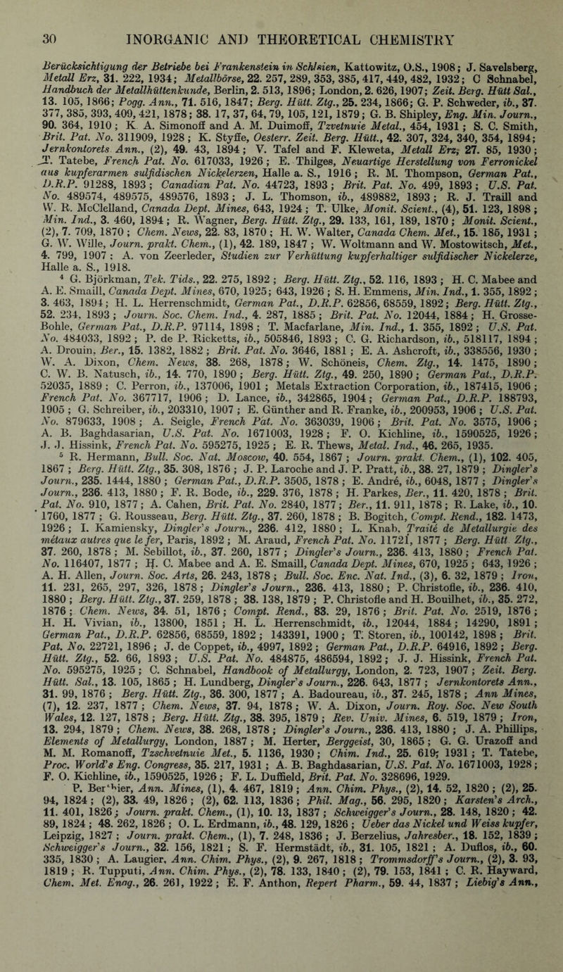 Beriicksichtigung der Betriebe bei Frankenstein in Schfsien, Kattowitz, O.S., 1908; J. Savelsberg, Metall Erz, 31. 222, 1934; Metallborse, 22. 257, 289, 353, 385, 417, 449, 482, 1932; C Schnabel, Handbuch der Metallhuttenkunde, Berlin, 2. 513, 1896; London, 2. 626,1907; Zeit. Berg. Hull Sal., 13. 105, 1866; Pogg. Ann., 71. 516, 1847; Berg. Hiitt. Ztg., 25. 234,1866; G. P. Schweder, ib., 37. 377, 385, 393, 409, 421, 1878; 38. 17, 37, 64,79,105,121, 1879; G. B. Shipley, Eng. Min. Journ., 90. 364, 1910; K A. Simonoff and A. M. Duimoff, Tzvetnuie Metal., 454, 1931 ; S. C. Smith, Brit. Pat. No. 311909, 1928; K. Styffe, Oesterr. Zeit. Berg. Hutt., 42. 307, 324, 340, 354, 1894; Jernkontorets Ann., (2), 49. 43, 1894; V. Tafel and F. Kleweta, Metall Erzi 27. 85, 1930; JT. Tatebe, French Pat. No. 617033, 1926 ; E. Thilges, Neuartige Herstellung von Ferronickel aus kupferarmen sulfidischen Nickelerzen, Halle a. S., 1916; R. M. Thompson, German Pat., D.R.P. 91288, 1893 ; Canadian Pat. No. 44723, 1893 ; Brit. Pat. No. 499, 1893 ; U.S. Pat. No. 489574, 489575, 489576, 1893; J. L. Thomson, ib., 489882, 1893 ; R. J. Traill and VV. R. McClelland, Canada Dept. Mines, 643, 1924 ; T. Ulke, Monit. Scient., (4), 51. 123, 1898 ; Min. Ind., 3. 460, 1894 ; R. Wagner, Berg. Hutt. Ztg., 29. 133, 161, 189, 1870; Monit. Scient., (2), 7. 709, 1870 ; Chem. News, 22. 83, 1870 ; H. W. Walter, Canada Chem. Met., 15. 186, 1931 ; G. W. Wille, Journ. prakt. Chem,., (1), 42. 189, 1847 ; W. Woltmann and W. Mostowitsch, Met., 4. 799, 1907 : A. von Zeerleder, Studien zur Verhiittung kupferhaltiger sidjidischer Nickelerze, Halle a. S., 1918. 4 G. Bjorkman, Tek. Tids., 22. 275, 1892 ; Berg. Hutt. Ztg., 52. 116, 1893 ; H. C. Mabee and A. E. Smaill, Canada Dept. Mines, 670, 1925; 643, 1926 ; S. H. Emmens, Min. Ind., 1. 355, 1892 ; 3. 463, 1894; H. L. Herrenschmidt, German Pat., D.R.P. 62856, 68559, 1892; Berg. Hutt. Ztg., 52. 234, 1893; Journ. Soc. Chem. Ind., 4. 287, 1885; Brit. Pat. No. 12044, 1884; H.. Grosse- Bohle, German Pat., D.R.P. 97114, 1898 ; T. Macfarlane, Min. Ind., 1. 355, 1892 ; U.S. Pat. No. 484033, 1892 ; P. de P. Ricketts, ib., 505846, 1893 ; C. G. Richardson, ib., 518117, 1894 ; A. Drouin, Ber., 15. 1382, 1882 ; Brit. Pat. No. 3646, 1881 ; E. A. Ashcroft, ib., 338556, 1930 ; W. A. l)ixon, Chem. News, 38. 268, 1878; W. Schoneis, Chem. Ztg., 14. 1475, 1890; C. W. B. Natusch, ib., 14. 770, 1890 ; Berg. Hutt. Ztg., 49. 250, 1890; German Pat., D.R.P. 52035, 1889 ; C. Perron, ib., 137006, 1901 ; Metals Extraction Corporation, ib., 187415, 1906 ; French Pat. No. 367717, 1906 ; D. Lance, ib., 342865, 1904; German Pat., D.R.P. 188793, 1905; G. Schreiber, ib., 203310, 1907 ; E. Gunther and R. Franke, ib., 200953, 1906 ; U.S. Pat. No. 879633, 1908 ; A. Seigle, French Pat. No. 363039, 1906 ; Brit. Pat. No. 3575, 1906 ; A. B. Baghdasarian, U.S. Pat. No. 1671003, 1928; F. O. Kichline, ib., 1590525, 1926; J. J. Hissink, French Pat. No. 595275, 1925 ; E. R. Thews, Metal. Ind., 46. 265, 1935. 5 R. Hermann, Bull. Soc. Nat. Moscow, 40. 554, 1867 ; Journ. prakt. Chem., (1), 102. 405, 1867 ; Berg. Hutt. Ztg., 35. 308, 1876 ; J. P. Laroche and J. P. Pratt, ib., 38. 27, 1879 ; Dingier's Journ., 235. 1444, 1880 ; German Pat., D.R.P. 3505, 1878 ; E. Andre, ib., 6048, 1877 ; Dingier's Journ., 236. 413, 1880; F. R. Bode, ib., 229. 376, 1878 ; H. Parkes, Ber., 11. 420, 1878 ; Brit. Pat. No. 910, 1877; A. Cahen, Brit. Pat. No. 2840, 1877; Ber., 11. 911, 1878; R. Lake, ib., 10. 1760, 1877 ; G. Rousseau, Berg. Hutt. Ztg., 37. 260, 1878 ; B. Bogitch, Compt. Rend., 182. 1473, 1926; I. Kamiensky, Dingler's Journ., 236. 412, 1880 ; L. Knab, Traiie de Metallurgie des metaux autres que lefer, Paris, 1892 ; M. Araud, French Pat. No. 11721, 1877 ; Berg. Hutt Ztg., 37. 260, 1878 ; M. Sebillot, ib., 37. 260, 1877 ; Dingler's Journ., 236. 413, 1880; French Pat. No. 116407, 1877 ; R. C. Mabee and A. E. Smaill, Canada Dept. Mines, 670, 1925 ; 643, 1926 ; A. H. Allen, Journ. Soc. Arts, 26. 243, 1878 ; Bull. Soc. Enc. Nat. Ind., (3), 6. 32, 1879 ; Iron, 11. 231, 265, 297, 326, 1878 ; Dingler's Journ., 236. 413, 1880 ; P. Christofle, ib., 236. 410, 1880 ; Berg. Hutt. Ztg., 37. 259, 1878 ; 38. 138,1879 ; P. Christofle and H. Bouilhet, ib., 35. 272, 1876 ; Chem. News, 34. 51, 1876 ; Compt. Rend., 83. 29, 1876 ; Brit. Pat. No. 2519, 1876 ; H. H. Vivian, ib., 13800, 1851 ; H. L. Herrenschmidt, ib., 12044, 1884; 14290, 1891 ; German Pat., D.R.P. 62856, 68559, 1892 ; 143391, 1900; T; Storen, ib., 100142, 1898 ; Brit. Pat. No. 22721, 1896 ; J. de Coppet, ib., 4997, 1892 ; German Pat., D.R.P. 64916, 1892 ; Berg. Hutt. Ztg., 52. 66, 1893 ; U.S. Pat. No. 484875, 486594, 1892; J. J. Hissink, French Pal. No. 595275, 1925; C. Schnabel, Handbook of Metallurgy, London, 2. 723, 1907 ; Zeit. Berg. Hiitt. Sal., 13. 105, 1865 ; H. Lundberg, Dingler's Journ., 226. 643, 1877 ; Jernkontorets Ann.. 31. 99, 1876 ; Berg. Hutt. Ztg., 36. 300, 1877 ; A. Badoureau, ib., 37. 245, 1878 ; Ann Mines, (7), 12. 237, 1877 ; Chem. News, 37. 94, 1878 ; W. A. Dixon, Journ. Roy. Soc. New South Wales, 12. 127, 1878 ; Berg. Hiitt. Ztg., 38. 395, 1879 ; Rev. Univ. Mines, 6. 519, 1879 ; Iron, 13. 294, 1879 ; Chem. News, 38. 268, 1878 ; Dingler's Journ., 236. 413, 1880 ; J. A. Phillips, Elements of Metallurgy, London, 1887 ; M. Herter, Berggeist, 30, 1865 ; G. G. Urazoff and M. M. Romanoff, Tzschvetnuie Met., 5. 1136, 1930; Chim. Ind., 25. 619; 1931; T. Tatebe, Proc. World'8 Eng. Congress, 35. 217, 1931 ; A. B. Baghdasarian, U.S. Pat. No. 1671003, 1928; F. O. Kichline, ib., 1590525, 1926; F. L. Duffield, Brit. Pat. No. 328696, 1929. P. BeDMer, Ann. Mines, (1), 4. 467, 1819 ; Ann. Chim. Phys., (2), 14. 52, 1820 ; (2), 25. 94, 1824; (2), 33. 49, 1826; (2), 62. 113, 1836; Phil. Mag., 56. 295, 1820; Karsten's Arch., 11. 401, 1826; Journ. prakt. Chem., (1), 10. 13, 1837 ; Schweigger's Journ., 28. 148, 1820; 42. 89, 1824 ; 48. 262, 1826 ; O. L. Erdmann, ib., 48. 129, 1826 ; Ueber das Nickel und Weiss kupfer, Leipzig, 1827 ; Journ. prakt. Chem., (1), 7. 248, 1836 ; J. Berzelius, Jahresber., 18. 152, 1839 ; Schweigger's Journ., 32. 156, 1821 ; S. F. Hermstadt, ib., 31. 105, 1821 ; A. Duflos, ib., 60. 335, 1830 ; A. Laugier, Ann. Chim. Phys., (2), 9. 267, 1818 ; Trommsdorff's Journ., (2), 3. 93, 1819 ; R. Tupputi, Ann. Chim. Phys., (2), 78. 133, 1840 ; (2), 79. 153, 1841 ; C. R. Hayward, Chem. Met. Enng., 26. 261, 1922 ; E. F. Anthon, Repert Pharm., 59. 44, 1837 ; Liebig's Ann.,