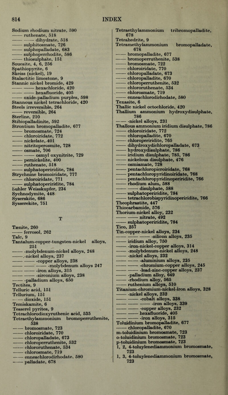 Sodium rhodium nitrate, 590 ruthenate, 518 dihydrate, 518 sulphitosmate, 726 sulphopalladate, 683 —— sulphoperrhodite, 586 thiosulphate, 151 Souesite, 4, 6, 256 Spathiopyrite, 6 Skeiss (nickel), 19 Stalactitic limestone, 9 Stannic nickel bromide, 429 hexachloride, 420 — hexafluoride, 405 oxide-palladium purples, 598 Stannous nickel tetrachloride, 420 Steels irreversible, 264 reversible, 264 Sterline, 210 Stibiopalladinite, 592 Strontium bromopalladite, 677 bromosmate, 724 chloroiridate, 772 nickelate, 401 nitritoperosmite, 728 —— osmate, 706 osmyl oxynitrite, 729 —— pemickelite, 400 ruthenate, 518 sulphatoperiridite, 784 Strychnine bromoiridate, 777 chloroiridate, 771 sulphatoperiridite, 784 Suhler Weisskupfer, 234 Sychnodymite, 448 Syserskite, 686 Sysserekite, 751 T Taenite, 260 ferrosol, 262 Talc, 9 Tantalum-copper-tungsten-nickel alloys, 251 -molybdenum-nickel alloys, 248 .-nickel alloys, 237 -copper alloys, 238 -molybdenum alloys 247 -iron alloys, 315 -zirconium alloys, 238 -palladium alloys, 650 Tectites, 9 Telluric acid, 151 Tellurium, 151 dioxide, 151 Temiskamite, 6 Tesserel pyrites, 9 Tetrachlorodioxyruthenic acid, 535 Tetraethylammonium bromoperruthenite, 538 bromosmate, 723 chloroiridate, 770 chloropalladate, 673 chloroperrutlienite, 532 chlororuthenate, 534 chlorosmate, 719 enneachlorodirhodate, 580 palladate, 678 Tetraethylammonium tribromopalladite, 678 Tetrahedrite, 9 Tetramethylammonium bromopalladate, 678 bromopalladite, 677 bromoperruthenite, 538 bromosmate, 722 chloroiridate, 770 chloropalladate, 673 chloropalladite, 670 chloroperruthenite, 532 chlororuthenate, 534 chlorosmate, 719 enneachlorodirhodate, 580 Texasite, 6 Thallic nickel octochloride, 420 Thallium ammonium hydroxydisulphate, 786 -nickel alloys, 231 Thallous ammonium iridium disulphate, 786 chloroiridate, 772 chloropalladite, 670 chloroperiridite, 765 dihydroxydichloropalladate, 673 hydroxy disulphate, 786 iridium disulphate, 785, 786 nickelous disu(phate, 476 osmiamate, 728 pentachloropicroiridate, 768 pentachloropyridinoiridate, 768 pentachloropyridinoperiridite, 766 rhodium alum, 588 disulphate, 588 sulphatoperiridite, 784 tetrachlorobispyridinoperiridite, 766 Theophrastite, 447 Thiocarbamide, 576 Thorium-nickel alloy, 232 nitrate, 492 sulphatoperiridite, 784 Tico, 257 Tin-copper-nickel alloys, 234 -silicon alloys, 235 iridium alloy, 750 -iron-nickel-copper alloys, 314 molybdenum-nickel alloys, 248 -nickel alloys, 232 -aluminium alloys, 235 -chromium-copper alloys, 245 -lead-zinc-copper alloys, 237 palladium alloy, 649 -rhodium alloy, 565 ruthenium alloys, 510 Titanium-chromium-nickel-iron alloys, 328 nickel alloys, 232 -cobalt alloys, 338 -iron alloys, 339 -copper alloys, 232 hexafluoride, 405 -iron alloys, 315 Toluidinium bromopalladite, 677 chloropalladite, 670 m-toluidinium bromosmate, 723 o-toluidinium bromosmate, 723 p-toluidinium bromosmate, 723 1, 2, 4-toluylenediammonium bromosmate, 723 1, 3, 4-toluylenediammonium bromosmate, 723