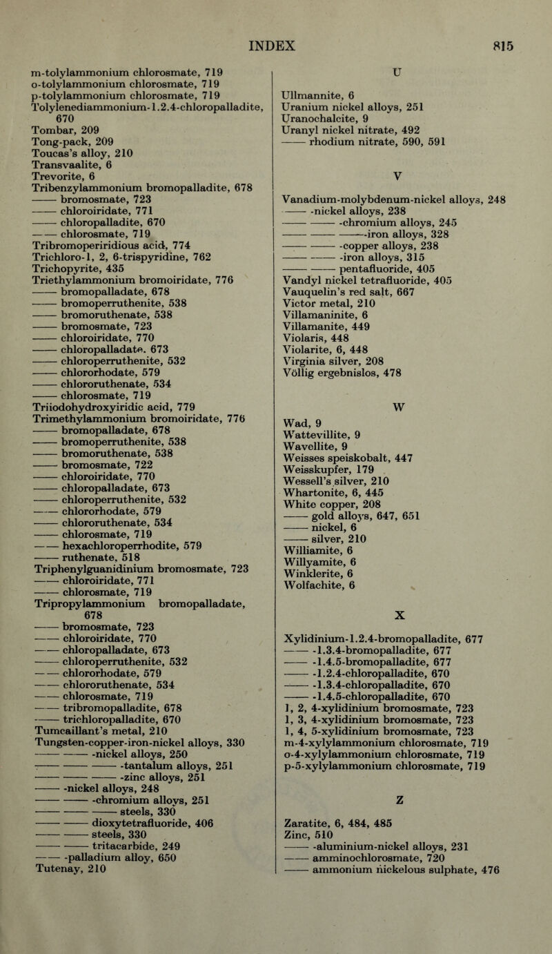 m-tolylammonium chlorosmate, 719 o-tolylammonium chlorosmate, 719 p-tolylammonium chlorosmate, 719 Tolylenediammonium-1.2.4-chloropalladite, 670 Tombar, 209 Tong-pack, 209 Toucas’s alloy, 210 Transvaalite, 6 Trevorite, 6 Tribenzylammonium bromopalladite, 678 bromosmate, 723 chloroiridate, 771 —— chloropalladite, 670 chlorosmate, 719 Tribromoperiridious acid, 774 Trichloro-1, 2, 6-trispyridine, 762 Trichopyrite, 435 Triethylammonium bromoiridate, 776 bromopalladate, 678 bromoperruthenite, 538 bromoruthenate, 538 bromosmate, 723 chloroiridate, 770 chloropalladate. 673 chloroperruthenite, 532 chlororhodate, 579 chlororuthenate, 534 chlorosmate, 719 Triiodohydroxyiridic acid, 779 Trimethylammonium bromoiridate, 776 bromopalladate, 678 bromoperruthenite, 538 bromoruthenate, 538 bromosmate, 722 chloroiridate, 770 chloropalladate, 673 chloroperruthenite, 532 chlororhodate, 579 chlororuthenate, 534 chlorosmate, 719 hexachloroperrhodite, 579 ruthenate, 518 Triphenylguanidinium bromosmate, 723 chloroiridate, 771 chlorosmate, 719 Tripropylammonium bromopalladate, 678 bromosmate, 723 chloroiridate, 770 chloropalladate, 673 chloroperruthenite, 532 chlororhodate, 579 chlororuthenate, 534 chlorosmate, 719 tribromopalladite, 678 trichloropalladite, 670 Tumcaillant’s metal, 210 Tungsten-copper-iron-nickel alloys, 330 -nickel alloys, 250 -tantalum alloys, 251 -zinc alloys, 251 -nickel alloys, 248 chromium alloys, 251 steels, 330 dioxytetrafluoride, 406 steels, 330 tritacarbide, 249 palladium alloy, 650 Tutenay, 210 U Ullmannite, 6 Uranium nickel alloys, 251 Uranochalcite, 9 Uranyl nickel nitrate, 492 rhodium nitrate, 590, 591 y Vanadium-molybdenum-nickel alloys, 248 -nickel alloys, 238 -chromium alloys, 245 iron alloys, 328 -copper alloys, 238 -iron alloys, 315 pentafluoride, 405 Vandyl nickel tetrafluoride, 405 Vauquelin’s red salt, 667 Victor metal, 210 Villamaninite, 6 Villamanite, 449 Violaris, 448 Violarite, 6, 448 Virginia silver, 208 Vollig ergebnislos, 478 W Wad, 9 Wattevillite, 9 Wavellite, 9 Weisses speiskobalt, 447 Weisskupfer, 179 Wessell’s silver, 210 Whartonite, 6, 445 White copper, 208 gold alloys, 647, 651 nickel, 6 silver, 210 Williamite, 6 Willyamite, 6 Winklerite, 6 Wolfachite, 6 X Xylidinium-1.2.4-bromopalladite, 677 -1.3.4-bromopalladite, 677 -1.4.5-bromopalladite, 677 -1.2.4-chloropalladite, 670 -1.3.4-chloropalladite, 670 -1.4.5-chloropalladite, 670 1, 2, 4-xylidinium bromosmate, 723 1, 3, 4-xylidinium bromosmate, 723 1, 4, 5-xylidinium bromosmate, 723 m-4-xylylammonium chlorosmate, 719 o-4-xylylammonium chlorosmate, 719 p-5-xylylammonium chlorosmate, 719 Z Zaratite, 6, 484, 485 Zinc, 510 -aluminium-nickel alloys, 231 amminochlorosmate, 720 ammonium nickelous sulphate, 476