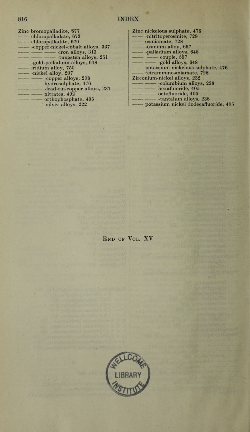 Zinc bromopalladite, 677 chloropalladate, 673 —— chloropalladite, 670 copper-nickel-cobalt alloys, 337 -iron alloys, 313 -tungsten alloys, 251 — gold-palladium alloys, 648 iridium alloy, 750 -nickel alloy, 207 copper alloys, 208 hydrosulphate, 476 — -lead-tin-copper alloys, 237 nitrates, 492 — orthophosphate, 495 -silver alloys, 222 Zinc nickelous sulphate, 476 -nitritoperosmite, 729 osmiamate, 728 -osmium alloy, 697 — palladium alloys, 648 —— couple, 597 gold alloys, 648 potassium nickelous sulphate, 476 tetramminosmiamate, 728 Zirconium-nickel alloys, 232 -columbium alloys, 238 hexafluoride, 405 octofluoride, 405 -tantalum alloys, 238 potassium nickel dodecafluoride, 405 End of Vol. XV