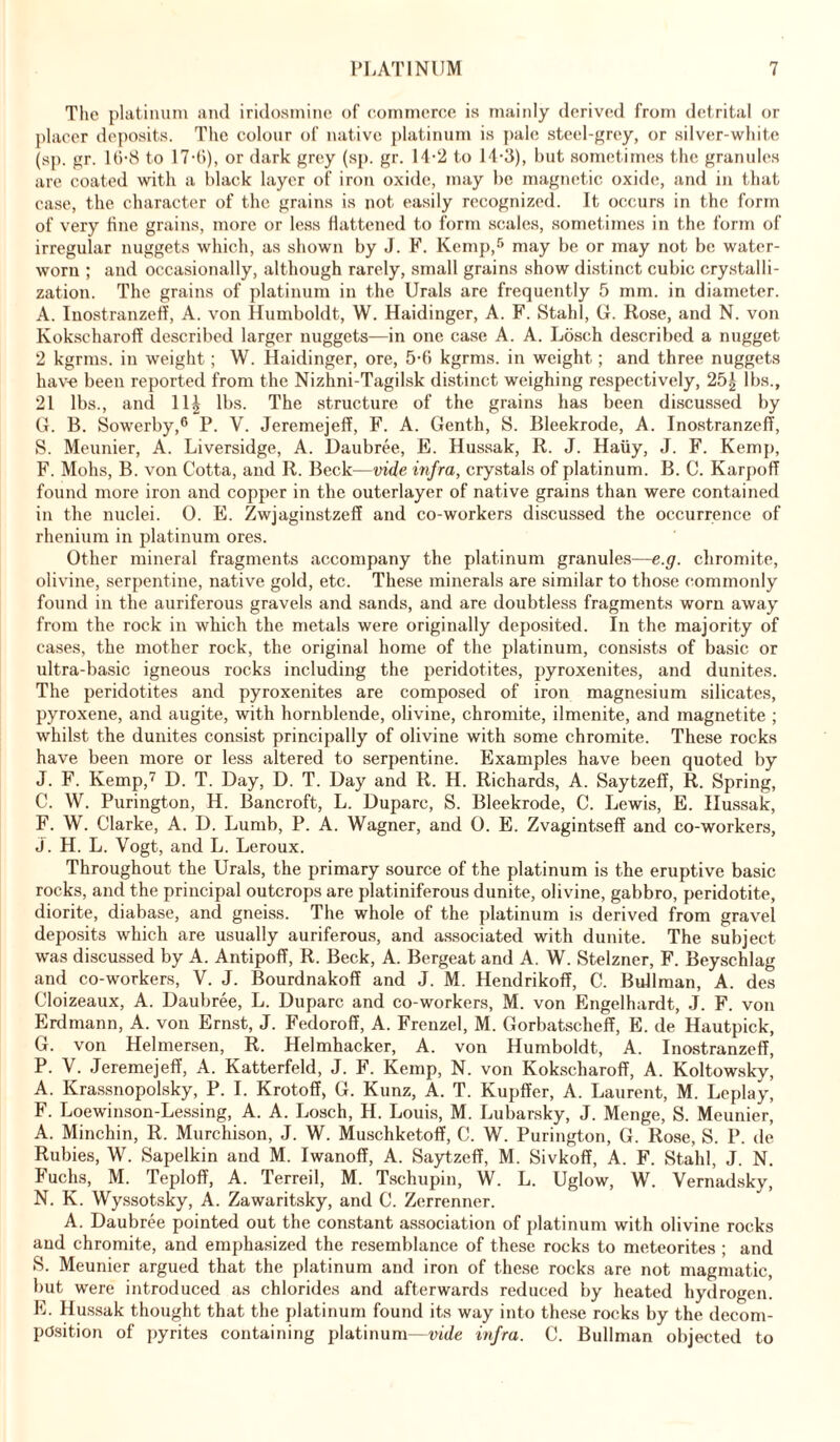 The platinum and iridosmine of commerce is mainly derived from detrital or placer deposits. The colour of native platinum is pale steel-grey, or silver-white (sp. gr. 10-8 to 17-6), or dark grey (sp. gr. 14-2 to 14-3), but sometimes the granules are coated with a black layer of iron oxide, may be magnetic oxide, and in that case, the character of the grains is not easily recognized. It occurs in the form of very fine grains, more or less flattened to form scales, sometimes in the form of irregular nuggets which, as shown by J. F. Kemp,5 may be or may not be water- worn ; and occasionally, although rarely, small grains show distinct cubic crystalli- zation. The grains of platinum in the Urals are frequently 5 mm. in diameter. A. Inostranzeff, A. von Humboldt, W. Haidinger, A. F. Stahl, Gr. Rose, and N. von Kokscharoff described larger nuggets—in one case A. A. Losch described a nugget 2 kgrms. in weight; W. Haidinger, ore, 5-6 kgrms. in weight; and three nuggets have been reported from the Nizhni-Tagilsk distinct weighing respectively, 25| lbs., 21 lbs., and 11£ lbs. The structure of the grains has been discussed by G. B. Sowerby,6 P. V. Jeremejeff, F. A. Genth, S. Bleekrode, A. Inostranzeff, S. Meunier, A. Liversidge, A. Daubree, E. Hussak, R. J. Haiiy, J. F. Kemp, F. Mohs, B. von C'otta, and R. Beck—vide infra, crystals of platinum. B. C. Karpoff found more iron and copper in the outerlayer of native grains than were contained in the nuclei. 0. E. Zwjaginstzeff and co-workers discussed the occurrence of rhenium in platinum ores. Other mineral fragments accompany the platinum granules—e.g. chromite, olivine, serpentine, native gold, etc. These minerals are similar to those commonly found in the auriferous gravels and sands, and are doubtless fragments worn away from the rock in which the metals were originally deposited. In the majority of cases, the mother rock, the original home of the platinum, consists of basic or ultra-basic igneous rocks including the peridotites, pyroxenites, and dunites. The peridotites and pyroxenites are composed of iron magnesium silicates, pyroxene, and augite, with hornblende, olivine, chromite, ilmenite, and magnetite ; whilst the dunites consist principally of olivine with some chromite. These rocks have been more or less altered to serpentine. Examples have been quoted by J. F. Kemp,7 D. T. Day, D. T. Day and R. H. Richards, A. Saytzeff, R. Spring, C. W. Purington, H. Bancroft, L. Duparc, S. Bleekrode, C. Lewis, E. Hussak, F. W. Clarke, A. D. Lumb, P. A. Wagner, and 0. E. Zvagintseff and co-workers, j. H. L. Vogt, and L. Leroux. Throughout the Urals, the primary source of the platinum is the eruptive basic rocks, and the principal outcrops are platiniferous dunite, olivine, gabbro, peridotite, diorite, diabase, and gneiss. The whole of the platinum is derived from gravel deposits which are usually auriferous, and associated with dunite. The subject was discussed by A. Antipoff, R. Beck, A. Bergeat and A. W. Stelzner, F. Beyschlag and co-workers, V. J. Bourdnakoff and J. M. Hendrikoff, C. Bullman, A. des Cloizeaux, A. Daubree, L. Duparc and co-workers, M. von Engelhardt, J. F. von Erdmann, A. von Ernst, J. Fedoroff, A. Freuzel, M. Gorbatscheff, E. de Hautpick, G. von Helmersen, R. Helmhacker, A. von Humboldt, A. Inostranzeff, P. V. Jeremejeff, A. Katterfeld, J. F. Kemp, N. von Kokscharoff, A. Koltowsky, A. Krassnopolsky, P. I. Krotoff, G. Kunz, A. T. Kupffer, A. Laurent, M. Leplay, F. Loewinson-Lessing, A. A. Losch, H. Louis, M. Lubarsky, J. Menge, S. Meunier, A. Minchin, R. Murchison, J. W. Muschketoff, C. W. Purington, G. Rose, S. P. de Rubies, W. Sapelkin and M. Iwanoff, A. Saytzeff, M. Sivkoff, A. F. Stahl, J. N. Fuchs, M. Teploff, A. Terreil, M. Tschupin, W. L. Uglow, W. Vernadsky, N. K. Wyssotsky, A. Zawaritsky, and C. Zerrenner. A. Daubree pointed out the constant association of platinum with olivine rocks and chromite, and emphasized the resemblance of these rocks to meteorites ; and S. Meunier argued that the platinum and iron of these rocks are not magmatic, but were introduced as chlorides and afterwards reduced by heated hydrogen. E. Hussak thought that the platinum found its way into these rocks by the decom- position of pyrites containing platinum—vide infra. C. Bullman objected to