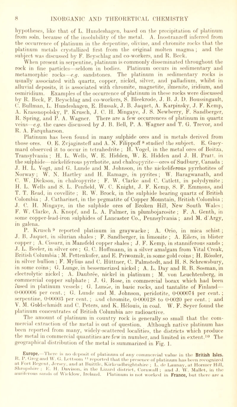 hypotheses, like that of L. Hundeshagen, based on the precipitation of platinum from soln. because of the insolubility of the metal. A. Inostranzeff inferred from the occurrence of platinum in the s'erpentine, olivine, and chromite rocks that the platinum metals crystallized first from the original molten magma; and the subject was discussed by F. Beyschlag and co-workers, and R. Beck. When present in serpentine, platinum is commonly disseminated throughout the rock in fine particles—seldom in bodies. Platinum occurs in sedimentary and metamorphic rocks—e.g. sandstones. The platinum in sedimentary rocks is usually associated with quartz, copper, nickel, silver, and palladium, whilst in alluvial deposits, it is associated with chromite, magnetite, ilmenite, iridium, and osmiridium. Examples of the occurrence of platinum in these rocks were discussed by R. Beck, F. Beyschlag and co-workers, S. Bleekrode, J. B. J. D. Boussingault, ('. Bullman, L. Hundeshagen, E. Hussak, J. B. Jaquet, A. Karpinsky, J. F. Kemp, A. Krassnopolsky, P. Krusch, J. C. II. Mingaye, J. S. Newberry, F. Sandberger, R. Spring, and P. A. Wagner. There are a few occurrences of platinum in quartz veins—e.g. the cases discussed by J. B. Bell, P. A. Wagner and T. G. Trevor, and R. A. Farquharson. Platinum has been found in many sulphide ores and in metals derived from those ores. 0. E. Zvjaginsteff and A. N. Filippoff 8 studied the subject. E. Guey- mard observed it to occur in tetrahedrite ; H. Vogel, in the metal ores of Boitza, Transylvania; H. L. Wells, W. E. Hidden, W. E. Hidden and J. H. Pratt, in the sulphide—nickeliferous pyrrhotite, and chalcopyrite—ores of Sudbury, Canada ; J. H. L. Vogt, and G. Lunde and M. Johnson, in the nickeliferous pyrrhotites of Norway ; W. N. Hartley and Id. Ramage, in pyrites ; W. Baragwanath, and C. W. Dickson, in chalcopyrite ; F. W. Clarke and C. Catlett, in polydymite ; H. L. Wells and S. L. Penfield, W. C. Knight, J. F. Kemp, S. F. Emmons, and T. T. Read, in covellite ; R. W. Brock, in the sulphide bearing quartz of British Colombia ; J. Catharinet, in the pegmatite of Copper Mountain, British Colombia ; J. C. H. Mingaye, in the sulphide ores of Broken Hill, New South Wales; F. W. Clarke, A. Knopf, and L. A. Palmer, in plumbojarosite ; F. A. Genth, in some copper-lead-iron sulphides of Lancaster Co., Pennsylvania ; and M. d’Argy, in galena. P. Krusch 9 reported platinum in graywacke; A. Orio, in mica schist ; J. B. Jaquet, in silurian shales ; F. Sandberger, in limonite ; A. Eilers, in blister copper ; A. Cissarz, in Mansfeld copper shales ; J. F. Kemp, in stanniferous sands ; J. L. Beeler, in silver ore ; G. C. Hoffmann, in a silver amalgam from Vital Creak, British Columbia ; M. Pettenkofer, and E. Priwoznik, in some gold coins ; H. Rossler, in silver bullion ; F. Mylius and C. Huttner, C. Palmstedt, and Id. S. Schrewsbury, in some coins; G. Lunge, in bessemerized nickel ; A. L. Day and R. B. Sosman, in electrolytic nickel ; A. Daubree, nickel in platinum ; M. von Leuchtenberg, in commercial copper sulphate ; J. G. Rose, in commercial borax which had been fused in platinum vessels; G. Lunde, in basic rocks, and tantalite of Finland—- 0-000006 per cent. ; G. Lunde and M. Johnson, peridotite, 0-000074 per cent. ; serpentine, 0-00003 per cent, ; and chromite, 0-000128 to 0-0020 per cent, ; and V. M. Goldschmidt and C. dieters, and lv. Helouis, in coal. W. F. Seyer found the platinum concentrates of British Columbia are radioactive. The amount of platinum in country rock is generally so small that the com- mercial extraction of the metal is out of question. Although native platinum has been reported from many, widely-scattered localities, the districts which produce tin* metal in commercial quantities are few in number, and limited in extent.10 The geographical distribution of the metal is summarized in Fig. 1. Europe. I here Is no deposit of platinum of any commercial value in the British Isles. K. 1 . Dreg and Y\ . <i. Lettsum 11 reported thut the presence of platinum has been recognized at l-ort Kegent, Jersey, and at Huittlc, Kirkcudbrightshire; L. de Launuy. at Hornier Hill, Shropshire; I-.. H. Davison, in the Lizard district, Cornwall; and J. \V. Mallet, in the auriterouw sands ol Wicklow, Ireland. Platinum is not worked in France, but there are a