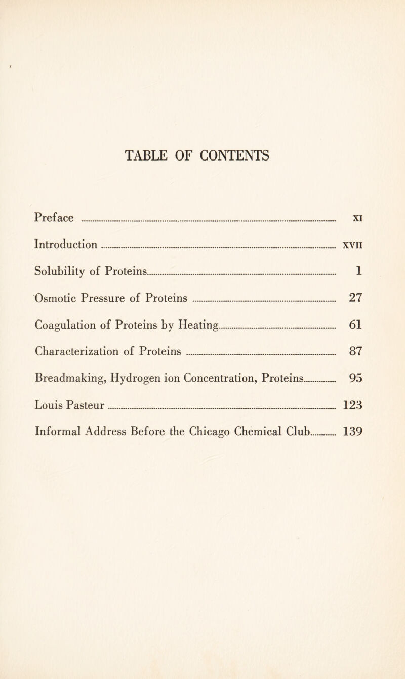 Preface . xi Introduction xvn Solubility of Proteins 1 Osmotic Pressure of Proteins 27 Coagulation of Proteins by Heating 61 Characterization of Proteins 87 Breadmaking, Hydrogen ion Concentration, Proteins 95 Louis Pasteur 123 Informal Address Before the Chicago Chemical Club 139