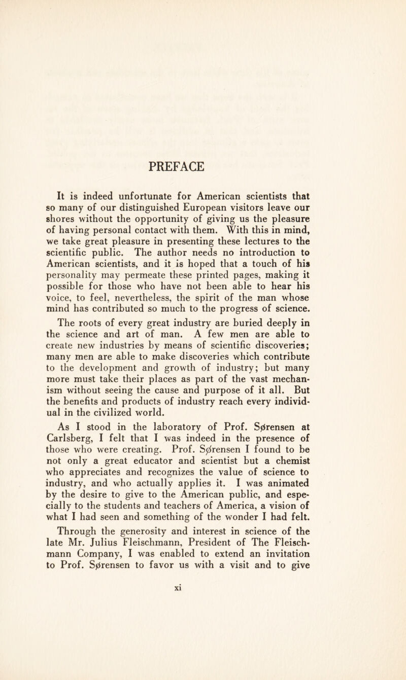 It is indeed unfortunate for American scientists that so many of our distinguished European visitors leave our shores without the opportunity of giving us the pleasure of having personal contact with them. With this in mind, we take great pleasure in presenting these lectures to the scientific public. The author needs no introduction to American scientists, and it is hoped that a touch of his personality may permeate these printed pages, making it possible for those who have not been able to hear his voice, to feel, nevertheless, the spirit of the man whose mind has contributed so much to the progress of science. The roots of every great industry are buried deeply in the science and art of man. A few men are able to create new industries by means of scientific discoveries; many men are able to make discoveries which contribute to the development and growth of industry; but many more must take their places as part of the vast mechan- ism without seeing the cause and purpose of it all. But the benefits and products of industry reach every individ- ual in the civilized world. As I stood in the laboratory of Prof. Sprensen at Carlsberg, I felt that I was indeed in the presence of those who were creating. Prof. Sorensen I found to be not only a great educator and scientist but a chemist who appreciates and recognizes the value of science to industry, and who actually applies it. I was animated by the desire to give to the American public, and espe- cially to the students and teachers of America, a vision of what I had seen and something of the wonder I had felt. Through the generosity and interest in science of the late Mr. Julius Fleischmann, President of The Fleisch- mann Company, I was enabled to extend an invitation to Prof. Sprensen to favor us with a visit and to give