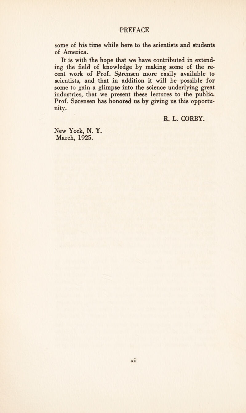 some of his time while here to the scientists and students of America. It is with the hope that we have contributed in extend- ing the field of knowledge by making some of the re- cent work of Prof. S0rensen more easily available to scientists, and that in addition it will be possible for some to gain a glimpse into the science underlying great industries, that we present these lectures to the public. Prof. Sprensen has honored us by giving us this opportu- nity. R. L. CORBY. New York, N. Y. March, 1925.