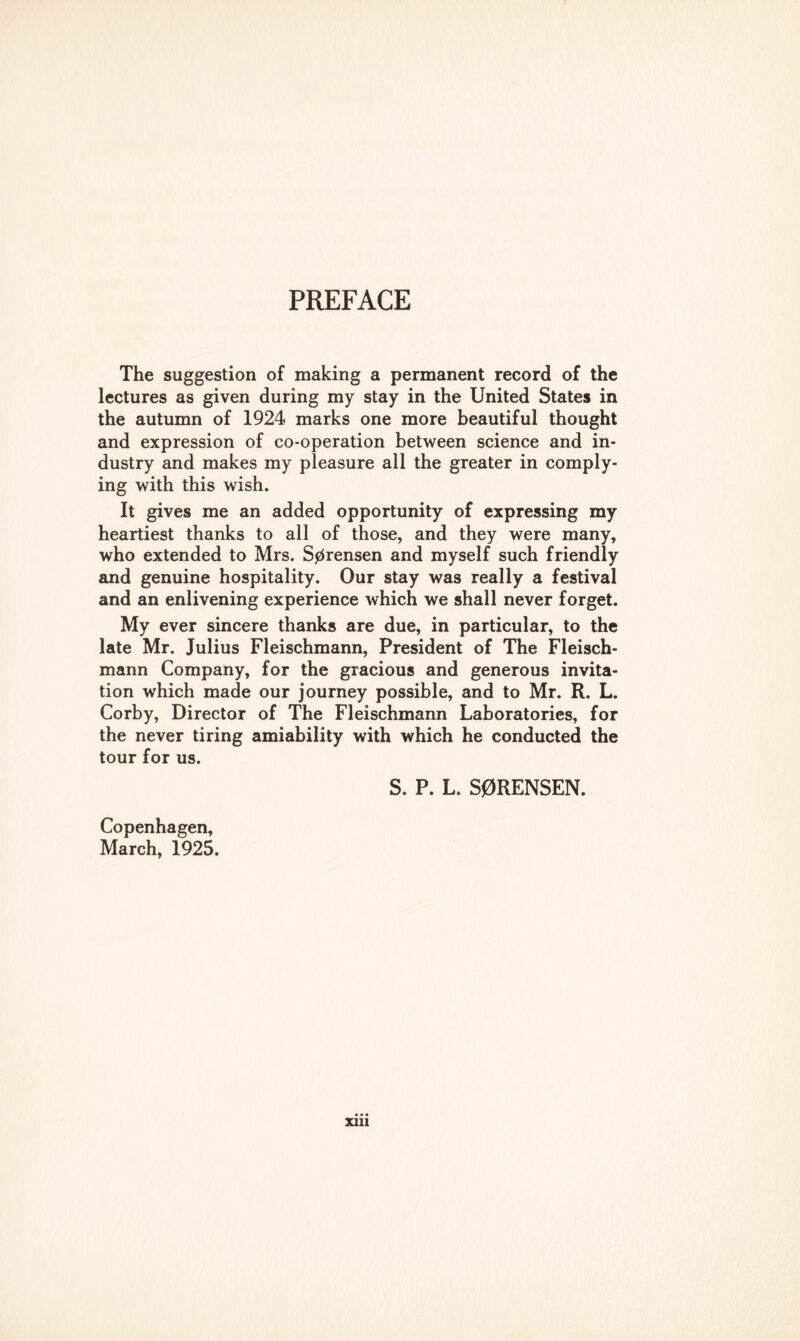 The suggestion of making a permanent record of the lectures as given during my stay in the United States in the autumn of 1924 marks one more beautiful thought and expression of co-operation between science and in- dustry and makes my pleasure all the greater in comply- ing with this wish. It gives me an added opportunity of expressing my heartiest thanks to all of those, and they were many, who extended to Mrs. Sorensen and myself such friendly and genuine hospitality. Our stay was really a festival and an enlivening experience which we shall never forget. My ever sincere thanks are due, in particular, to the late Mr. Julius Fleischmann, President of The Fleisch- mann Company, for the gracious and generous invita- tion which made our journey possible, and to Mr. R. L. Corby, Director of The Fleischmann Laboratories, for the never tiring amiability with which he conducted the tour for us. S. P. L. S0RENSEN. Copenhagen, March, 1925.