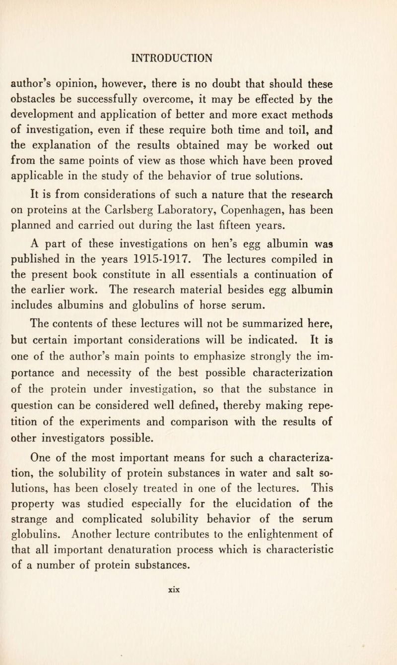 author’s opinion, however, there is no doubt that should these obstacles be successfully overcome, it may be effected by the development and application of better and more exact methods of investigation, even if these require both time and toil, and the explanation of the results obtained may be worked out from the same points of view as those which have been proved applicable in the study of the behavior of true solutions. It is from considerations of such a nature that the research on proteins at the Carlsberg Laboratory, Copenhagen, has been planned and carried out during the last fifteen years. A part of these investigations on hen’s egg albumin wa9 published in the years 1915-1917. The lectures compiled in the present book constitute in all essentials a continuation of the earlier work. The research material besides egg albumin includes albumins and globulins of horse serum. The contents of these lectures will not be summarized here, but certain important considerations will be indicated. It is one of the author’s main points to emphasize strongly the im- portance and necessity of the best possible characterization of the protein under investigation, so that the substance in question can be considered well defined, thereby making repe- tition of the experiments and comparison with the results of other investigators possible. One of the most important means for such a characteriza- tion, the solubility of protein substances in water and salt so- lutions, has been closely treated in one of the lectures. This property was studied especially for the elucidation of the strange and complicated solubility behavior of the serum globulins. Another lecture contributes to the enlightenment of that all important denaturation process which is characteristic of a number of protein substances.