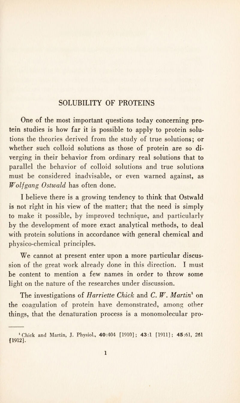 One of the most important questions today concerning pro- tein studies is how far it is possible to apply to protein solu- tions the theories derived from the study of true solutions; or whether such colloid solutions as those of protein are so di- verging in their behavior from ordinary real solutions that to parallel the behavior of colloid solutions and true solutions must be considered inadvisable, or even warned against, as Wolfgang Ostwald has often done. I believe there is a growing tendency to think that Ostwald is not right in his view of the matter; that the need is simply to make it possible, by improved technique, and particularly by the development of more exact analytical methods, to deal with protein solutions in accordance with general chemical and physico-chemical principles. We cannot at present enter upon a more particular discus- sion of the great work already done in this direction. I must be content to mention a few names in order to throw some light on the nature of the researches under discussion. The investigations of Harriette Chick and C. W. Martin1 on the coagulation of protein have demonstrated, among other things, that the denaturation process is a monomolecular pro- 1 Chick and Martin, J. Physiol., 40:404 [1910]; 43:1 [1911]; 45:61, 261 (1912].