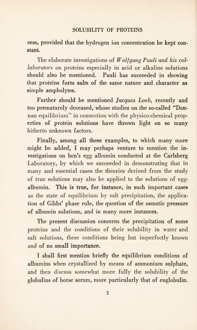 cess, provided that the hydrogen ion concentration be kept con- stant. The elaborate investigations of Wolfgang Pauli and his col- laborators on proteins especially in acid or alkaline solutions should also be mentioned. Pauli has succeeded in showing that proteins form salts of the same nature and character as simple ampholytes. Further should be mentioned Jacques Loeb, recently and too prematurely deceased, whose studies on the so-called “Don- nan equilibrium” in connection with the physico-chemical prop- erties of protein solutions have thrown light on so many hitherto unknown factors. Finally, among all these examples, to which many more might be added, I may perhaps venture to mention the in- vestigations on hen’s egg albumin conducted at the Carlsberg Laboratory, by which we succeeded in demonstrating that in many and essential cases the theories derived from the study of true solutions may also be applied to the solutions of egg- albumin. This is true, for instance, in such important cases as the state of equilibrium by salt precipitation, the applica- tion of Gibbs’ phase rule, the question of the osmotic pressure of albumin solutions, and in many more instances. The present discussion concerns the precipitation of some proteins and the conditions of their solubility in water and salt solutions, these conditions being but imperfectly known and of no small importance. I shall first mention briefly the equilibrium conditions of albumins when crystallized by means of ammonium sulphate, and then discuss somewhat more fully the solubility of the globulins of horse serum, more particularly that of euglobulin.