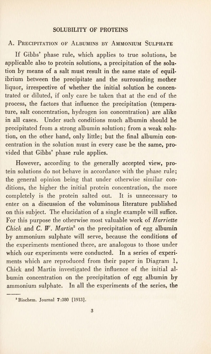 A. Precipitation of Albumins by Ammonium Sulphate If Gibbs’ phase rule, which applies to true solutions, be applicable also to protein solutions, a precipitation of the solu- tion by means of a salt must result in the same state of equil- ibrium between the precipitate and the surrounding mother liquor, irrespective of whether the initial solution be concen- trated or diluted, if only care be taken that at the end of the process, the factors that influence the precipitation (tempera- ture, salt concentration, hydrogen ion concentration) are alike in all cases. Under such conditions much albumin should be precipitated from a strong albumin solution; from a weak solu- tion, on the other hand, only little; but the final albumin con- centration in the solution must in every case be the same, pro- vided that Gibbs’ phase rule applies. However, according to the generally accepted view, pro- tein solutions do not behave in accordance with the phase rule; the general opinion being that under otherwise similar con- ditions, the higher the initial protein concentration, the more completely is the protein salted out. It is unnecessary to enter on a discussion of the voluminous literature published on this subject. The elucidation of a single example will suffice. For this purpose the otherwise most valuable work of Harriette Chick and C. W. Martin2 on the precipitation of egg albumin by ammonium sulphate will serve, because the conditions of the experiments mentioned there, are analogous to those under which our experiments were conducted. In a series of experi- ments which are reproduced from their paper in Diagram 1, Chick and Martin investigated the influence of the initial al- bumin concentration on the precipitation of egg albumin by ammonium sulphate. In all the experiments of the series, the 2 Biochem. Journal 7:380 [1913].